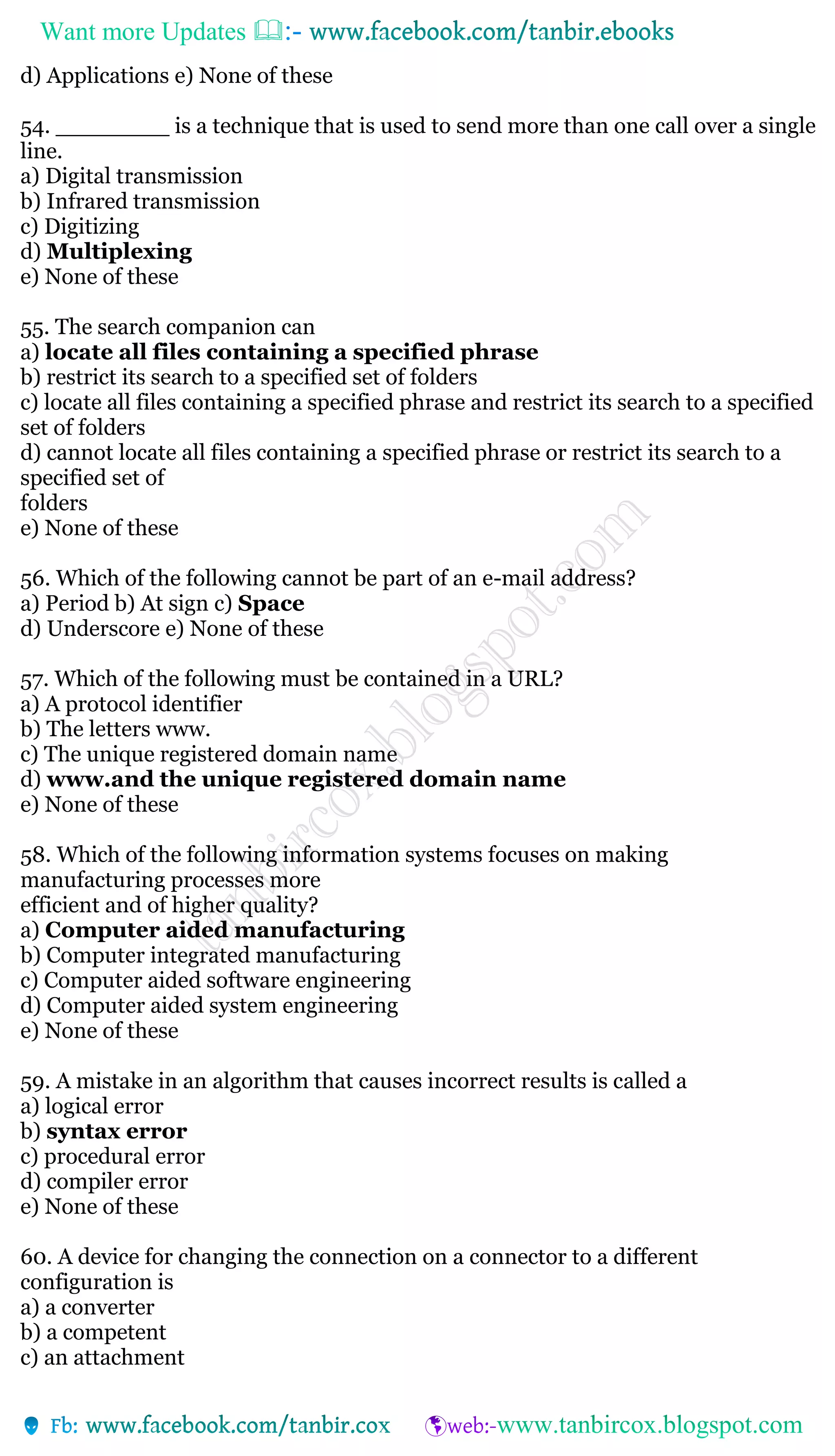 Want more Updates 
d) Applications e) None of these
54. ________ is a technique that is used to send more than one call over a single
line.
a) Digital transmission
b) Infrared transmission
c) Digitizing
d) Multiplexing
e) None of these
55. The search companion can
a) locate all files containing a specified phrase
b) restrict its search to a specified set of folders
c) locate all files containing a specified phrase and restrict its search to a specified
set of folders
d) cannot locate all files containing a specified phrase or restrict its search to a
specified set of
folders
e) None of these
56. Which of the following cannot be part of an e-mail address?
a) Period b) At sign c) Space
d) Underscore e) None of these
57. Which of the following must be contained in a URL?
a) A protocol identifier
b) The letters www.
c) The unique registered domain name
d) www.and the unique registered domain name
e) None of these
58. Which of the following information systems focuses on making
manufacturing processes more
efficient and of higher quality?
a) Computer aided manufacturing
b) Computer integrated manufacturing
c) Computer aided software engineering
d) Computer aided system engineering
e) None of these
59. A mistake in an algorithm that causes incorrect results is called a
a) logical error
b) syntax error
c) procedural error
d) compiler error
e) None of these
60. A device for changing the connection on a connector to a different
configuration is
a) a converter
b) a competent
c) an attachment
 