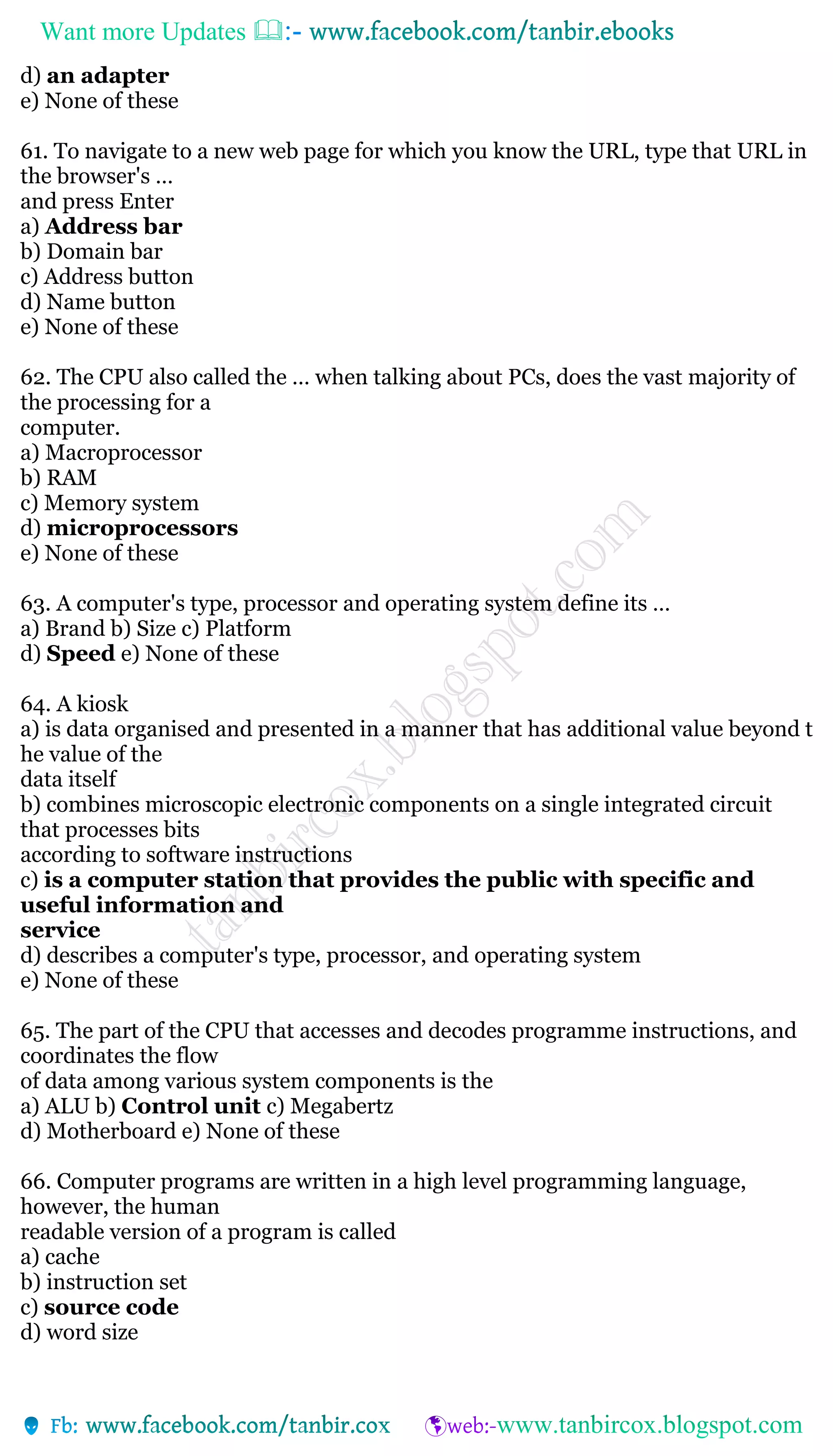 Want more Updates 
d) an adapter
e) None of these
61. To navigate to a new web page for which you know the URL, type that URL in
the browser's …
and press Enter
a) Address bar
b) Domain bar
c) Address button
d) Name button
e) None of these
62. The CPU also called the … when talking about PCs, does the vast majority of
the processing for a
computer.
a) Macroprocessor
b) RAM
c) Memory system
d) microprocessors
e) None of these
63. A computer's type, processor and operating system define its …
a) Brand b) Size c) Platform
d) Speed e) None of these
64. A kiosk
a) is data organised and presented in a manner that has additional value beyond t
he value of the
data itself
b) combines microscopic electronic components on a single integrated circuit
that processes bits
according to software instructions
c) is a computer station that provides the public with specific and
useful information and
service
d) describes a computer's type, processor, and operating system
e) None of these
65. The part of the CPU that accesses and decodes programme instructions, and
coordinates the flow
of data among various system components is the
a) ALU b) Control unit c) Megabertz
d) Motherboard e) None of these
66. Computer programs are written in a high level programming language,
however, the human
readable version of a program is called
a) cache
b) instruction set
c) source code
d) word size
 