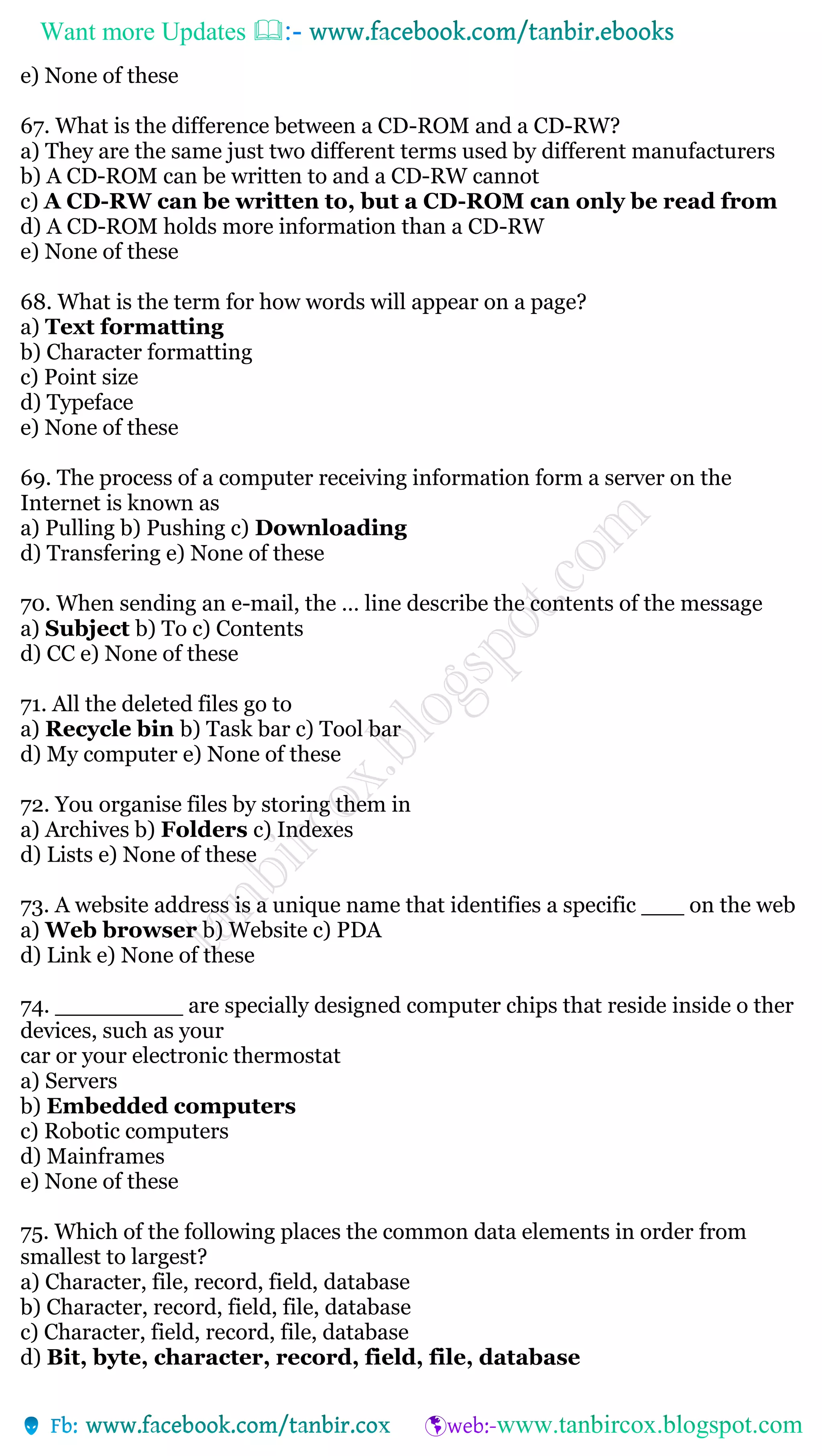Want more Updates 
e) None of these
67. What is the difference between a CD-ROM and a CD-RW?
a) They are the same just two different terms used by different manufacturers
b) A CD-ROM can be written to and a CD-RW cannot
c) A CD-RW can be written to, but a CD-ROM can only be read from
d) A CD-ROM holds more information than a CD-RW
e) None of these
68. What is the term for how words will appear on a page?
a) Text formatting
b) Character formatting
c) Point size
d) Typeface
e) None of these
69. The process of a computer receiving information form a server on the
Internet is known as
a) Pulling b) Pushing c) Downloading
d) Transfering e) None of these
70. When sending an e-mail, the … line describe the contents of the message
a) Subject b) To c) Contents
d) CC e) None of these
71. All the deleted files go to
a) Recycle bin b) Task bar c) Tool bar
d) My computer e) None of these
72. You organise files by storing them in
a) Archives b) Folders c) Indexes
d) Lists e) None of these
73. A website address is a unique name that identifies a specific ___ on the web
a) Web browser b) Website c) PDA
d) Link e) None of these
74. _________ are specially designed computer chips that reside inside o ther
devices, such as your
car or your electronic thermostat
a) Servers
b) Embedded computers
c) Robotic computers
d) Mainframes
e) None of these
75. Which of the following places the common data elements in order from
smallest to largest?
a) Character, file, record, field, database
b) Character, record, field, file, database
c) Character, field, record, file, database
d) Bit, byte, character, record, field, file, database
 