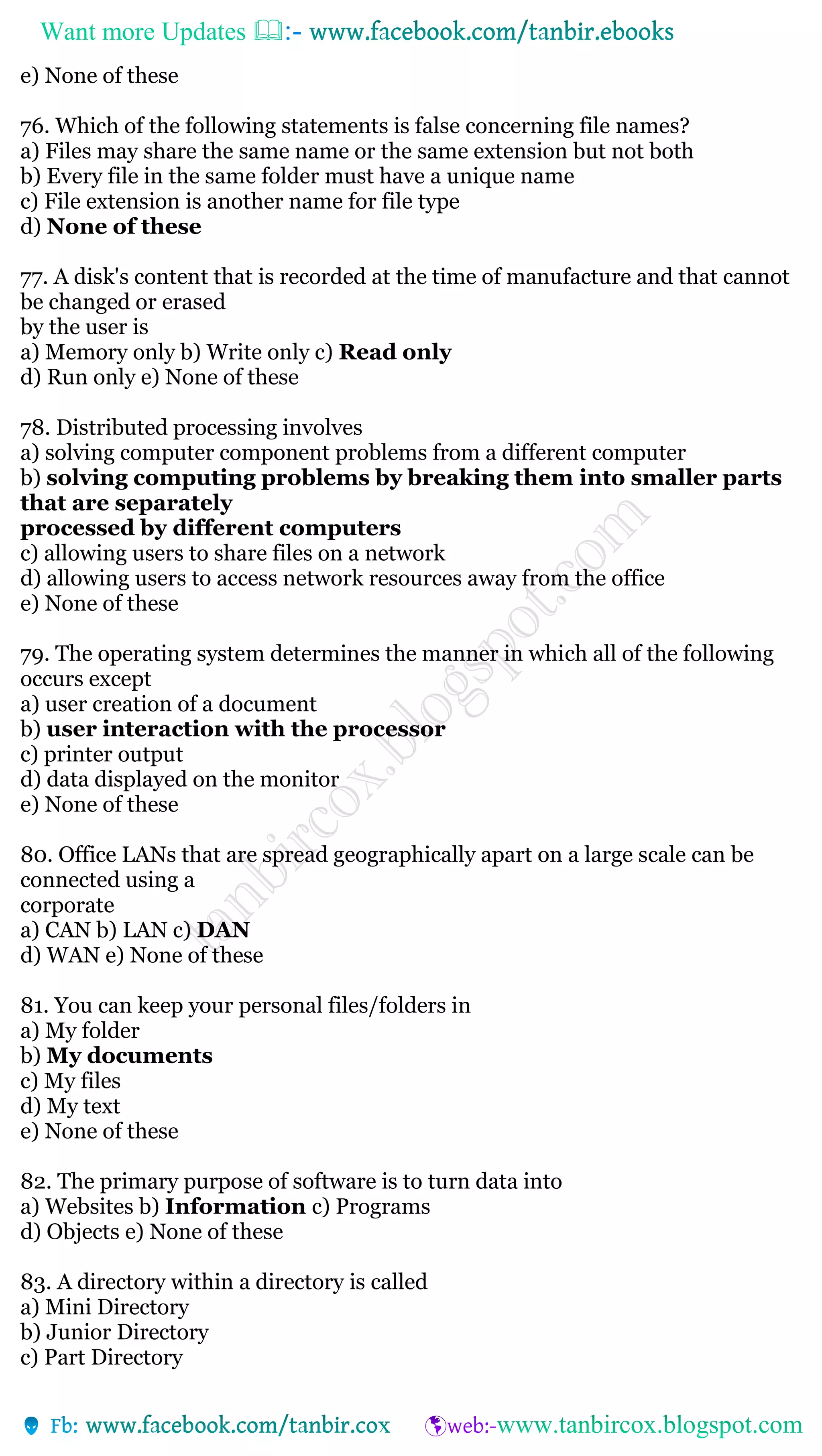Want more Updates 
e) None of these
76. Which of the following statements is false concerning file names?
a) Files may share the same name or the same extension but not both
b) Every file in the same folder must have a unique name
c) File extension is another name for file type
d) None of these
77. A disk's content that is recorded at the time of manufacture and that cannot
be changed or erased
by the user is
a) Memory only b) Write only c) Read only
d) Run only e) None of these
78. Distributed processing involves
a) solving computer component problems from a different computer
b) solving computing problems by breaking them into smaller parts
that are separately
processed by different computers
c) allowing users to share files on a network
d) allowing users to access network resources away from the office
e) None of these
79. The operating system determines the manner in which all of the following
occurs except
a) user creation of a document
b) user interaction with the processor
c) printer output
d) data displayed on the monitor
e) None of these
80. Office LANs that are spread geographically apart on a large scale can be
connected using a
corporate
a) CAN b) LAN c) DAN
d) WAN e) None of these
81. You can keep your personal files/folders in
a) My folder
b) My documents
c) My files
d) My text
e) None of these
82. The primary purpose of software is to turn data into
a) Websites b) Information c) Programs
d) Objects e) None of these
83. A directory within a directory is called
a) Mini Directory
b) Junior Directory
c) Part Directory
 