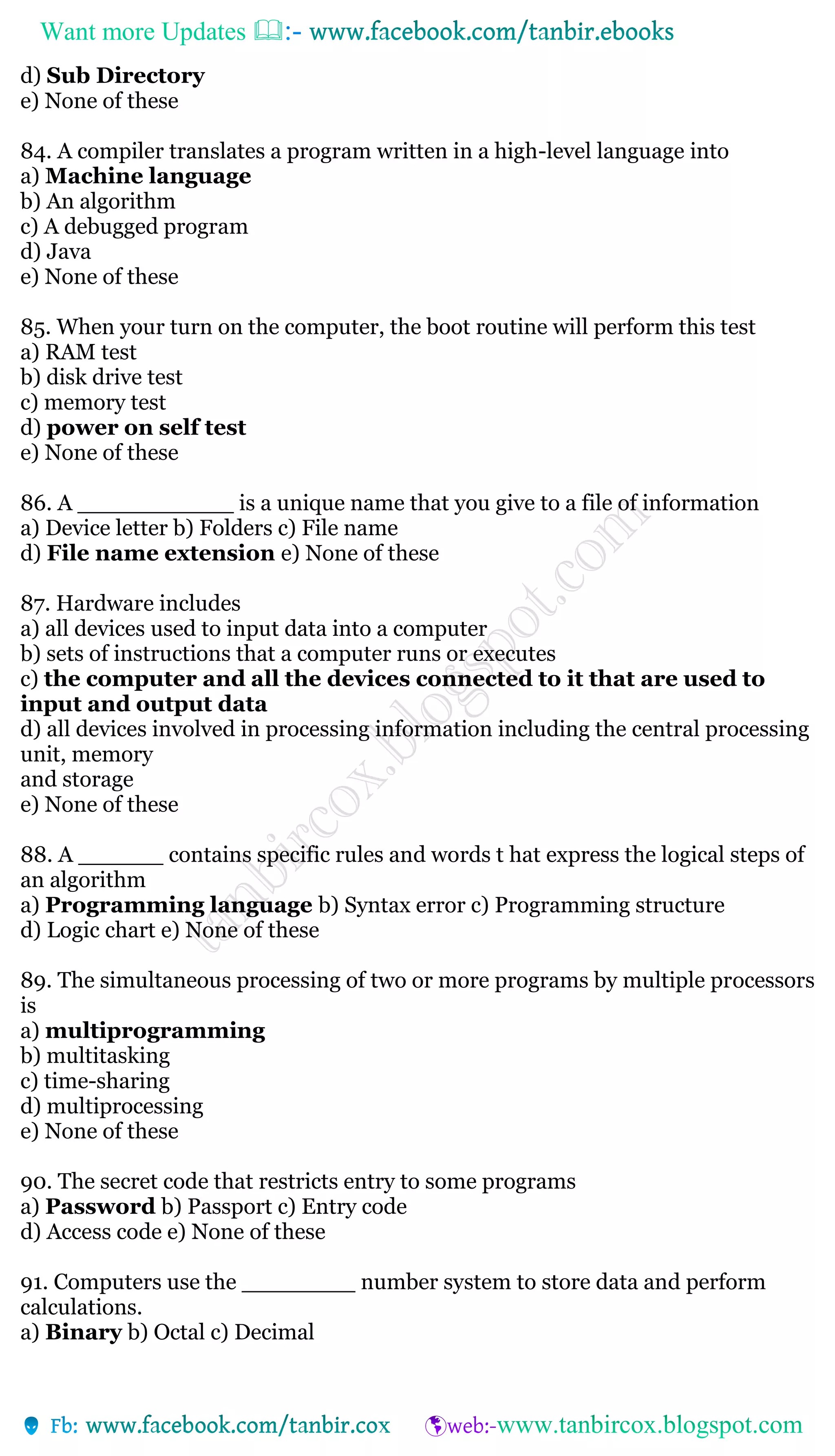 Want more Updates 
d) Sub Directory
e) None of these
84. A compiler translates a program written in a high-level language into
a) Machine language
b) An algorithm
c) A debugged program
d) Java
e) None of these
85. When your turn on the computer, the boot routine will perform this test
a) RAM test
b) disk drive test
c) memory test
d) power on self test
e) None of these
86. A ___________ is a unique name that you give to a file of information
a) Device letter b) Folders c) File name
d) File name extension e) None of these
87. Hardware includes
a) all devices used to input data into a computer
b) sets of instructions that a computer runs or executes
c) the computer and all the devices connected to it that are used to
input and output data
d) all devices involved in processing information including the central processing
unit, memory
and storage
e) None of these
88. A ______ contains specific rules and words t hat express the logical steps of
an algorithm
a) Programming language b) Syntax error c) Programming structure
d) Logic chart e) None of these
89. The simultaneous processing of two or more programs by multiple processors
is
a) multiprogramming
b) multitasking
c) time-sharing
d) multiprocessing
e) None of these
90. The secret code that restricts entry to some programs
a) Password b) Passport c) Entry code
d) Access code e) None of these
91. Computers use the ________ number system to store data and perform
calculations.
a) Binary b) Octal c) Decimal
 