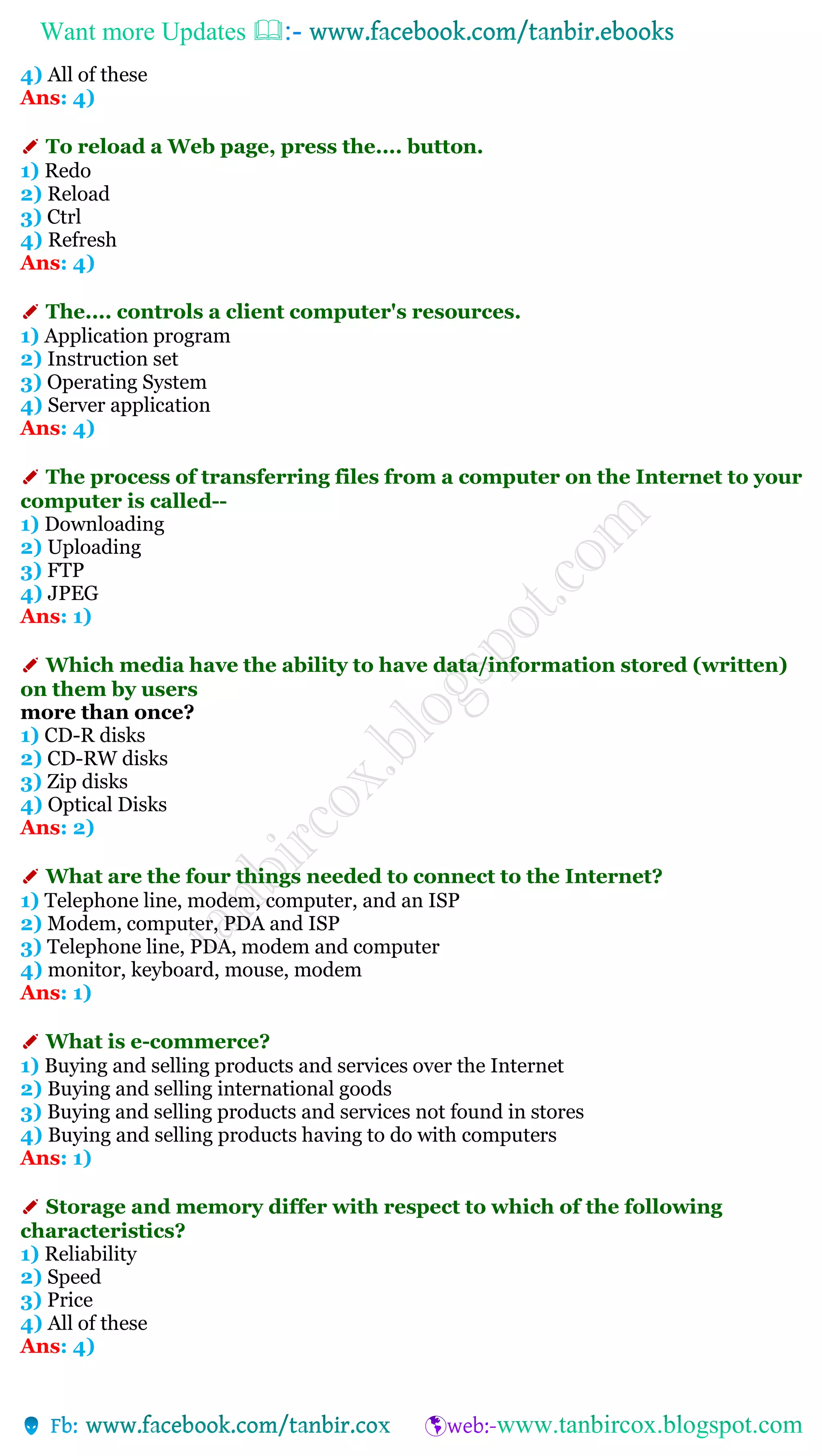 Want more Updates 
4) All of these
Ans: 4)
✐ To reload a Web page, press the.... button.
1) Redo
2) Reload
3) Ctrl
4) Refresh
Ans: 4)
✐ The.... controls a client computer's resources.
1) Application program
2) Instruction set
3) Operating System
4) Server application
Ans: 4)
✐ The process of transferring files from a computer on the Internet to your
computer is called--
1) Downloading
2) Uploading
3) FTP
4) JPEG
Ans: 1)
✐ Which media have the ability to have data/information stored (written)
on them by users
more than once?
1) CD-R disks
2) CD-RW disks
3) Zip disks
4) Optical Disks
Ans: 2)
✐ What are the four things needed to connect to the Internet?
1) Telephone line, modem, computer, and an ISP
2) Modem, computer, PDA and ISP
3) Telephone line, PDA, modem and computer
4) monitor, keyboard, mouse, modem
Ans: 1)
✐ What is e-commerce?
1) Buying and selling products and services over the Internet
2) Buying and selling international goods
3) Buying and selling products and services not found in stores
4) Buying and selling products having to do with computers
Ans: 1)
✐ Storage and memory differ with respect to which of the following
characteristics?
1) Reliability
2) Speed
3) Price
4) All of these
Ans: 4)
 