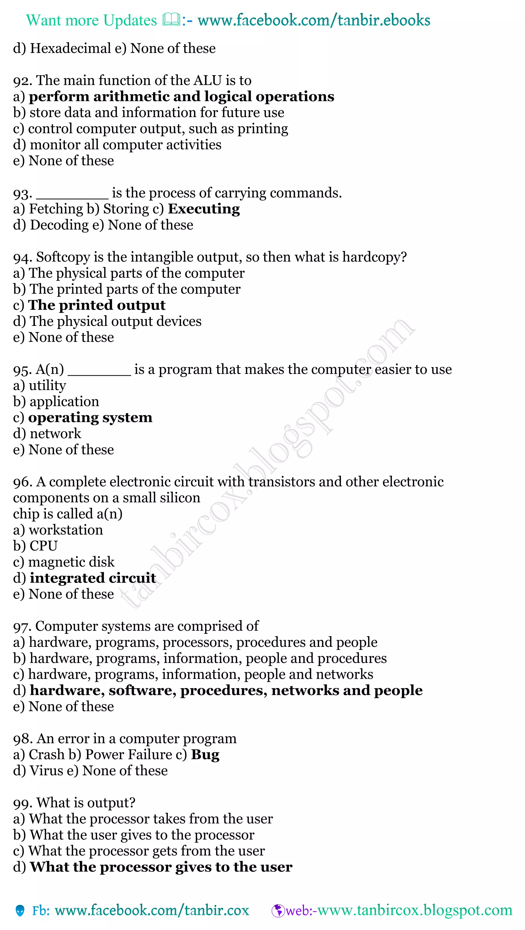 Want more Updates 
d) Hexadecimal e) None of these
92. The main function of the ALU is to
a) perform arithmetic and logical operations
b) store data and information for future use
c) control computer output, such as printing
d) monitor all computer activities
e) None of these
93. ________ is the process of carrying commands.
a) Fetching b) Storing c) Executing
d) Decoding e) None of these
94. Softcopy is the intangible output, so then what is hardcopy?
a) The physical parts of the computer
b) The printed parts of the computer
c) The printed output
d) The physical output devices
e) None of these
95. A(n) _______ is a program that makes the computer easier to use
a) utility
b) application
c) operating system
d) network
e) None of these
96. A complete electronic circuit with transistors and other electronic
components on a small silicon
chip is called a(n)
a) workstation
b) CPU
c) magnetic disk
d) integrated circuit
e) None of these
97. Computer systems are comprised of
a) hardware, programs, processors, procedures and people
b) hardware, programs, information, people and procedures
c) hardware, programs, information, people and networks
d) hardware, software, procedures, networks and people
e) None of these
98. An error in a computer program
a) Crash b) Power Failure c) Bug
d) Virus e) None of these
99. What is output?
a) What the processor takes from the user
b) What the user gives to the processor
c) What the processor gets from the user
d) What the processor gives to the user
 