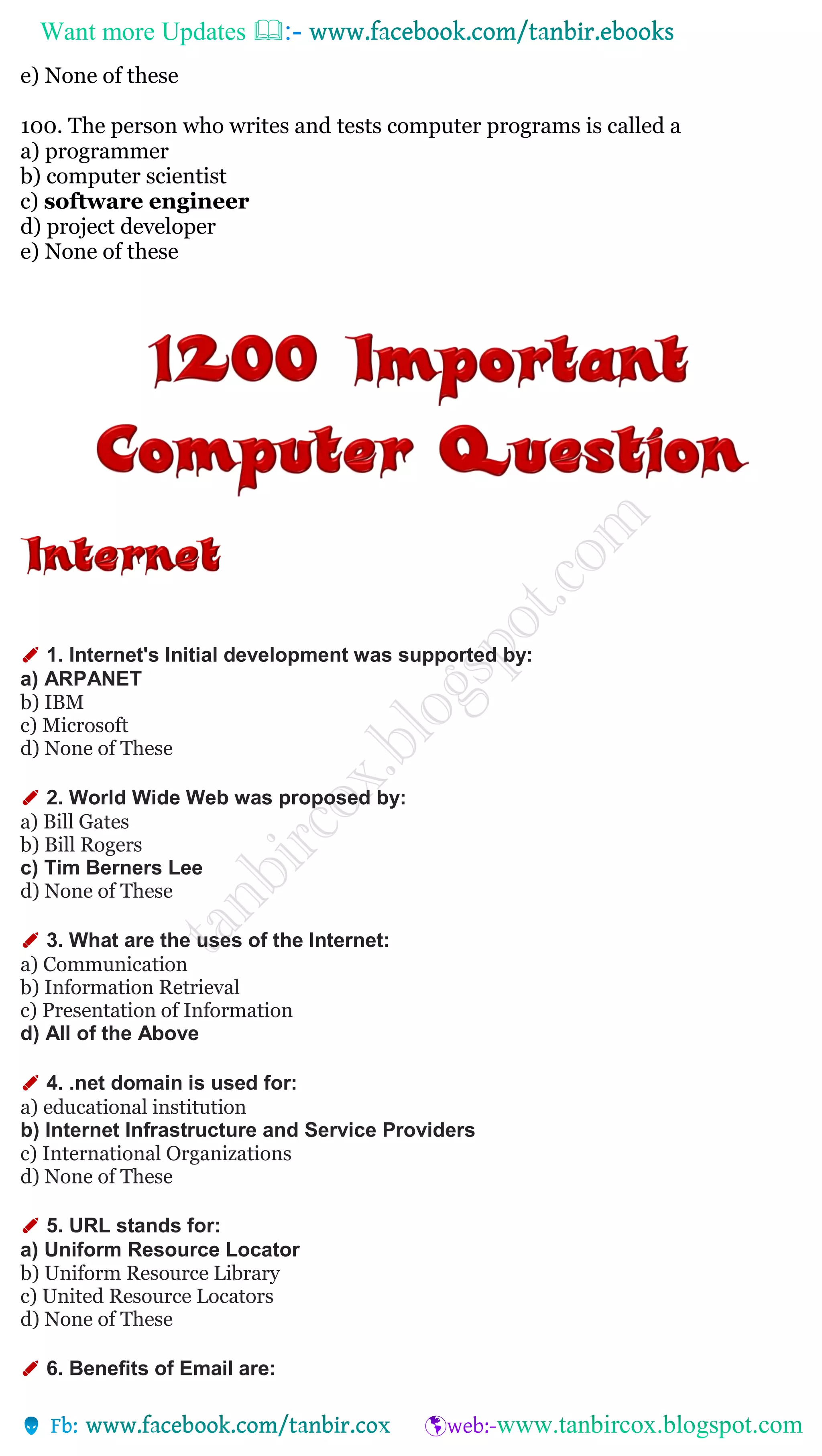Want more Updates 
e) None of these
100. The person who writes and tests computer programs is called a
a) programmer
b) computer scientist
c) software engineer
d) project developer
e) None of these
✐ 1. Internet's Initial development was supported by:
a) ARPANET
b) IBM
c) Microsoft
d) None of These
✐ 2. World Wide Web was proposed by:
a) Bill Gates
b) Bill Rogers
c) Tim Berners Lee
d) None of These
✐ 3. What are the uses of the Internet:
a) Communication
b) Information Retrieval
c) Presentation of Information
d) All of the Above
✐ 4. .net domain is used for:
a) educational institution
b) Internet Infrastructure and Service Providers
c) International Organizations
d) None of These
✐ 5. URL stands for:
a) Uniform Resource Locator
b) Uniform Resource Library
c) United Resource Locators
d) None of These
✐ 6. Benefits of Email are:
 