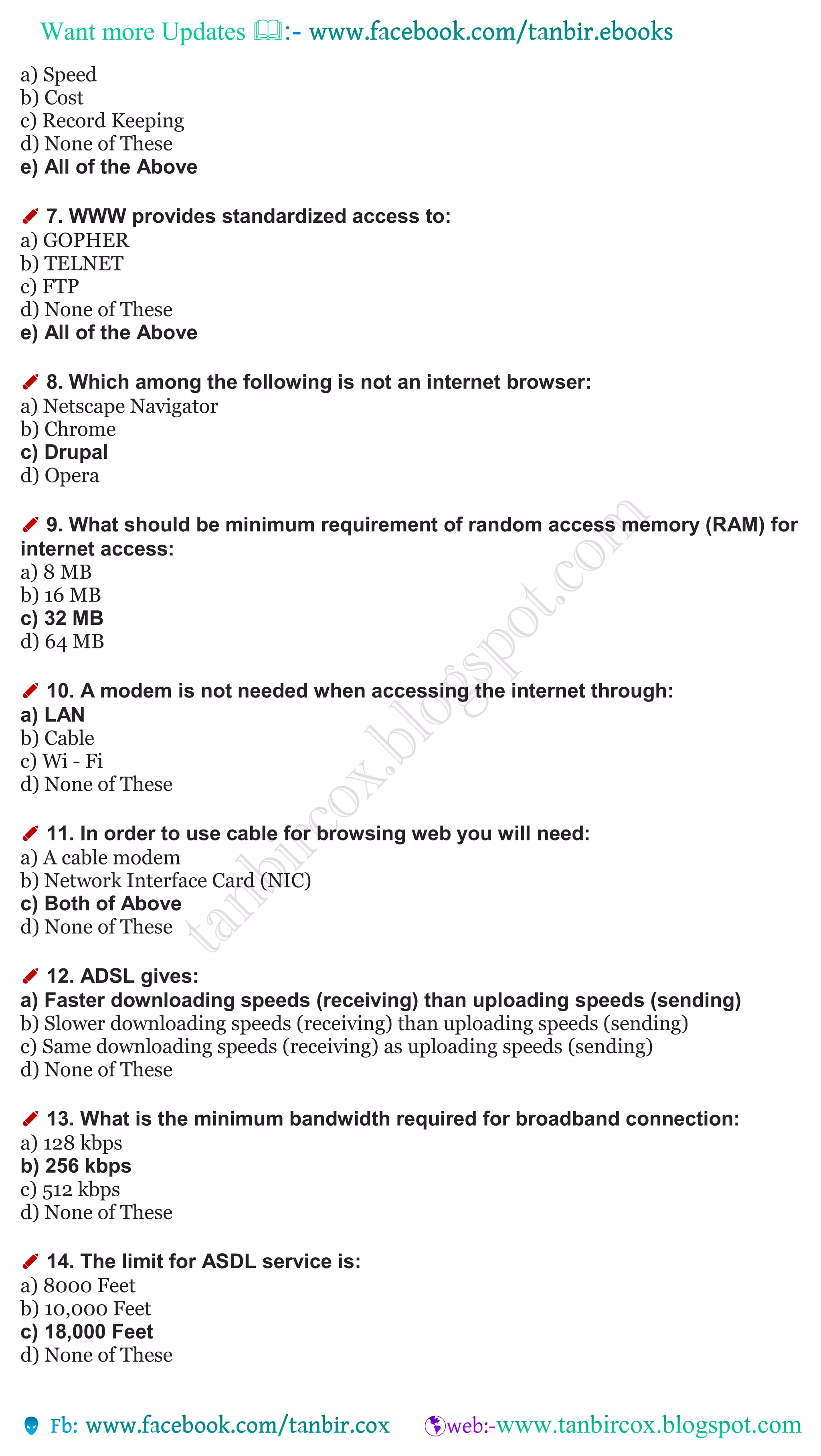 Want more Updates 
a) Speed
b) Cost
c) Record Keeping
d) None of These
e) All of the Above
✐ 7. WWW provides standardized access to:
a) GOPHER
b) TELNET
c) FTP
d) None of These
e) All of the Above
✐ 8. Which among the following is not an internet browser:
a) Netscape Navigator
b) Chrome
c) Drupal
d) Opera
✐ 9. What should be minimum requirement of random access memory (RAM) for
internet access:
a) 8 MB
b) 16 MB
c) 32 MB
d) 64 MB
✐ 10. A modem is not needed when accessing the internet through:
a) LAN
b) Cable
c) Wi - Fi
d) None of These
✐ 11. In order to use cable for browsing web you will need:
a) A cable modem
b) Network Interface Card (NIC)
c) Both of Above
d) None of These
✐ 12. ADSL gives:
a) Faster downloading speeds (receiving) than uploading speeds (sending)
b) Slower downloading speeds (receiving) than uploading speeds (sending)
c) Same downloading speeds (receiving) as uploading speeds (sending)
d) None of These
✐ 13. What is the minimum bandwidth required for broadband connection:
a) 128 kbps
b) 256 kbps
c) 512 kbps
d) None of These
✐ 14. The limit for ASDL service is:
a) 8000 Feet
b) 10,000 Feet
c) 18,000 Feet
d) None of These
 