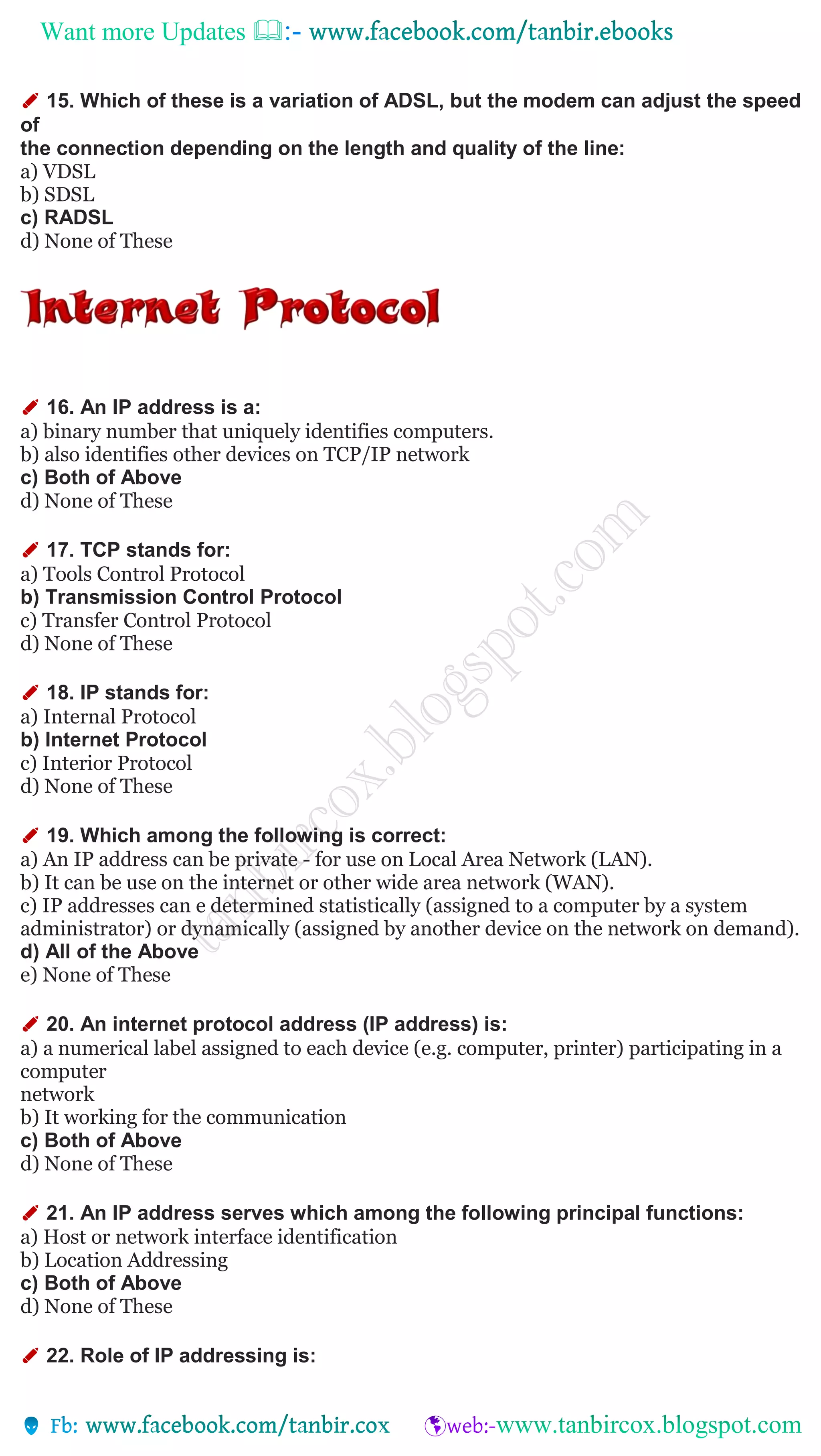 Want more Updates 
✐ 15. Which of these is a variation of ADSL, but the modem can adjust the speed
of
the connection depending on the length and quality of the line:
a) VDSL
b) SDSL
c) RADSL
d) None of These
✐ 16. An IP address is a:
a) binary number that uniquely identifies computers.
b) also identifies other devices on TCP/IP network
c) Both of Above
d) None of These
✐ 17. TCP stands for:
a) Tools Control Protocol
b) Transmission Control Protocol
c) Transfer Control Protocol
d) None of These
✐ 18. IP stands for:
a) Internal Protocol
b) Internet Protocol
c) Interior Protocol
d) None of These
✐ 19. Which among the following is correct:
a) An IP address can be private - for use on Local Area Network (LAN).
b) It can be use on the internet or other wide area network (WAN).
c) IP addresses can e determined statistically (assigned to a computer by a system
administrator) or dynamically (assigned by another device on the network on demand).
d) All of the Above
e) None of These
✐ 20. An internet protocol address (IP address) is:
a) a numerical label assigned to each device (e.g. computer, printer) participating in a
computer
network
b) It working for the communication
c) Both of Above
d) None of These
✐ 21. An IP address serves which among the following principal functions:
a) Host or network interface identification
b) Location Addressing
c) Both of Above
d) None of These
✐ 22. Role of IP addressing is:
 