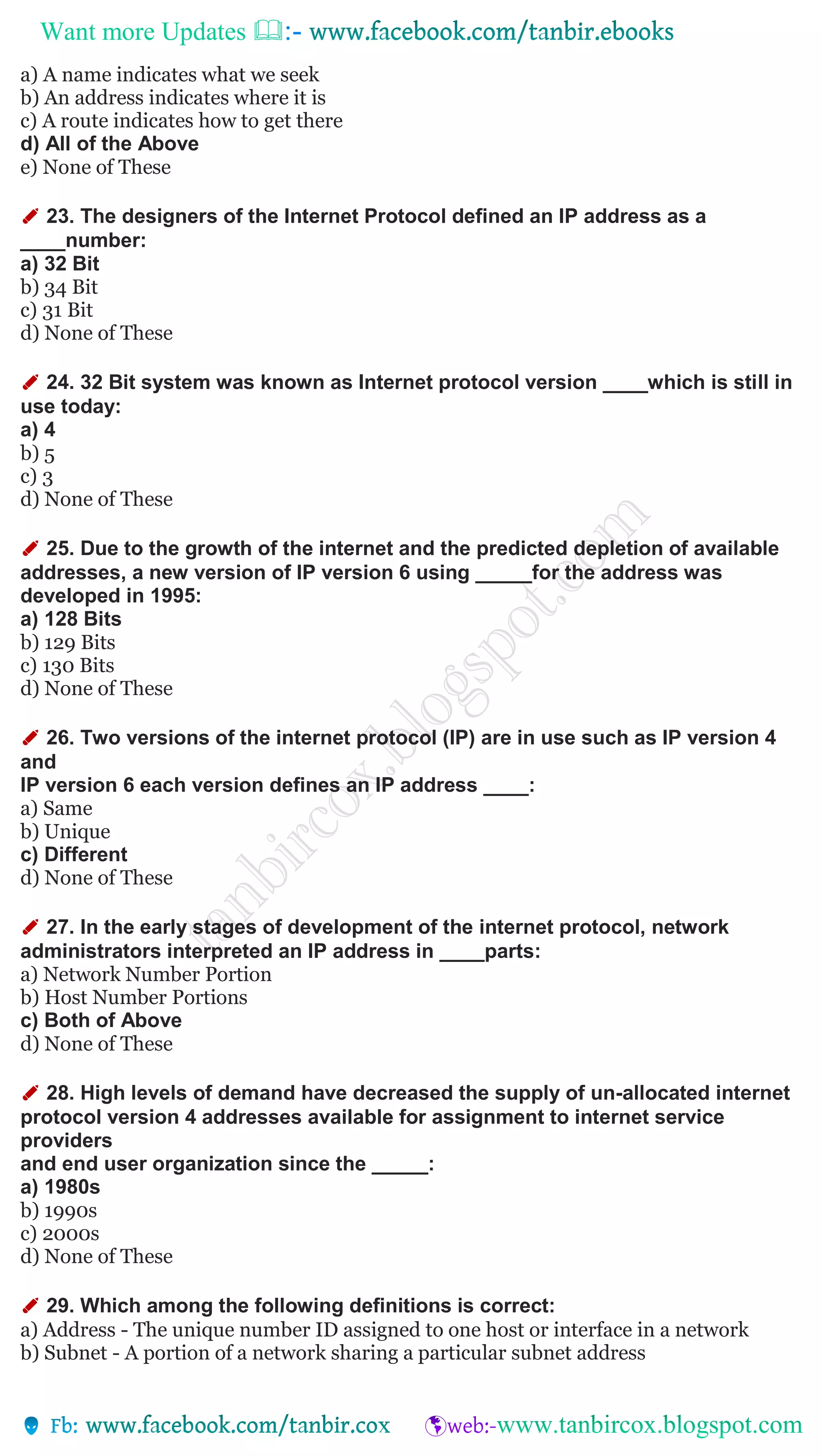Want more Updates 
a) A name indicates what we seek
b) An address indicates where it is
c) A route indicates how to get there
d) All of the Above
e) None of These
✐ 23. The designers of the Internet Protocol defined an IP address as a
____number:
a) 32 Bit
b) 34 Bit
c) 31 Bit
d) None of These
✐ 24. 32 Bit system was known as Internet protocol version ____which is still in
use today:
a) 4
b) 5
c) 3
d) None of These
✐ 25. Due to the growth of the internet and the predicted depletion of available
addresses, a new version of IP version 6 using _____for the address was
developed in 1995:
a) 128 Bits
b) 129 Bits
c) 130 Bits
d) None of These
✐ 26. Two versions of the internet protocol (IP) are in use such as IP version 4
and
IP version 6 each version defines an IP address ____:
a) Same
b) Unique
c) Different
d) None of These
✐ 27. In the early stages of development of the internet protocol, network
administrators interpreted an IP address in ____parts:
a) Network Number Portion
b) Host Number Portions
c) Both of Above
d) None of These
✐ 28. High levels of demand have decreased the supply of un-allocated internet
protocol version 4 addresses available for assignment to internet service
providers
and end user organization since the _____:
a) 1980s
b) 1990s
c) 2000s
d) None of These
✐ 29. Which among the following definitions is correct:
a) Address - The unique number ID assigned to one host or interface in a network
b) Subnet - A portion of a network sharing a particular subnet address
 