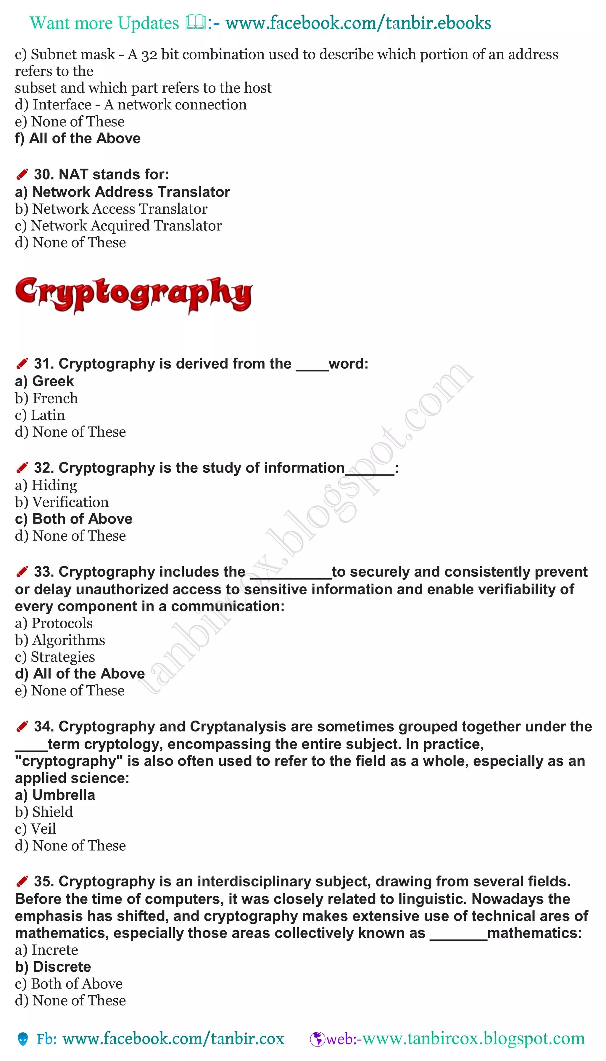 Want more Updates 
c) Subnet mask - A 32 bit combination used to describe which portion of an address
refers to the
subset and which part refers to the host
d) Interface - A network connection
e) None of These
f) All of the Above
✐ 30. NAT stands for:
a) Network Address Translator
b) Network Access Translator
c) Network Acquired Translator
d) None of These
✐ 31. Cryptography is derived from the ____word:
a) Greek
b) French
c) Latin
d) None of These
✐ 32. Cryptography is the study of information______:
a) Hiding
b) Verification
c) Both of Above
d) None of These
✐ 33. Cryptography includes the __________to securely and consistently prevent
or delay unauthorized access to sensitive information and enable verifiability of
every component in a communication:
a) Protocols
b) Algorithms
c) Strategies
d) All of the Above
e) None of These
✐ 34. Cryptography and Cryptanalysis are sometimes grouped together under the
____term cryptology, encompassing the entire subject. In practice,
"cryptography" is also often used to refer to the field as a whole, especially as an
applied science:
a) Umbrella
b) Shield
c) Veil
d) None of These
✐ 35. Cryptography is an interdisciplinary subject, drawing from several fields.
Before the time of computers, it was closely related to linguistic. Nowadays the
emphasis has shifted, and cryptography makes extensive use of technical ares of
mathematics, especially those areas collectively known as _______mathematics:
a) Increte
b) Discrete
c) Both of Above
d) None of These
 