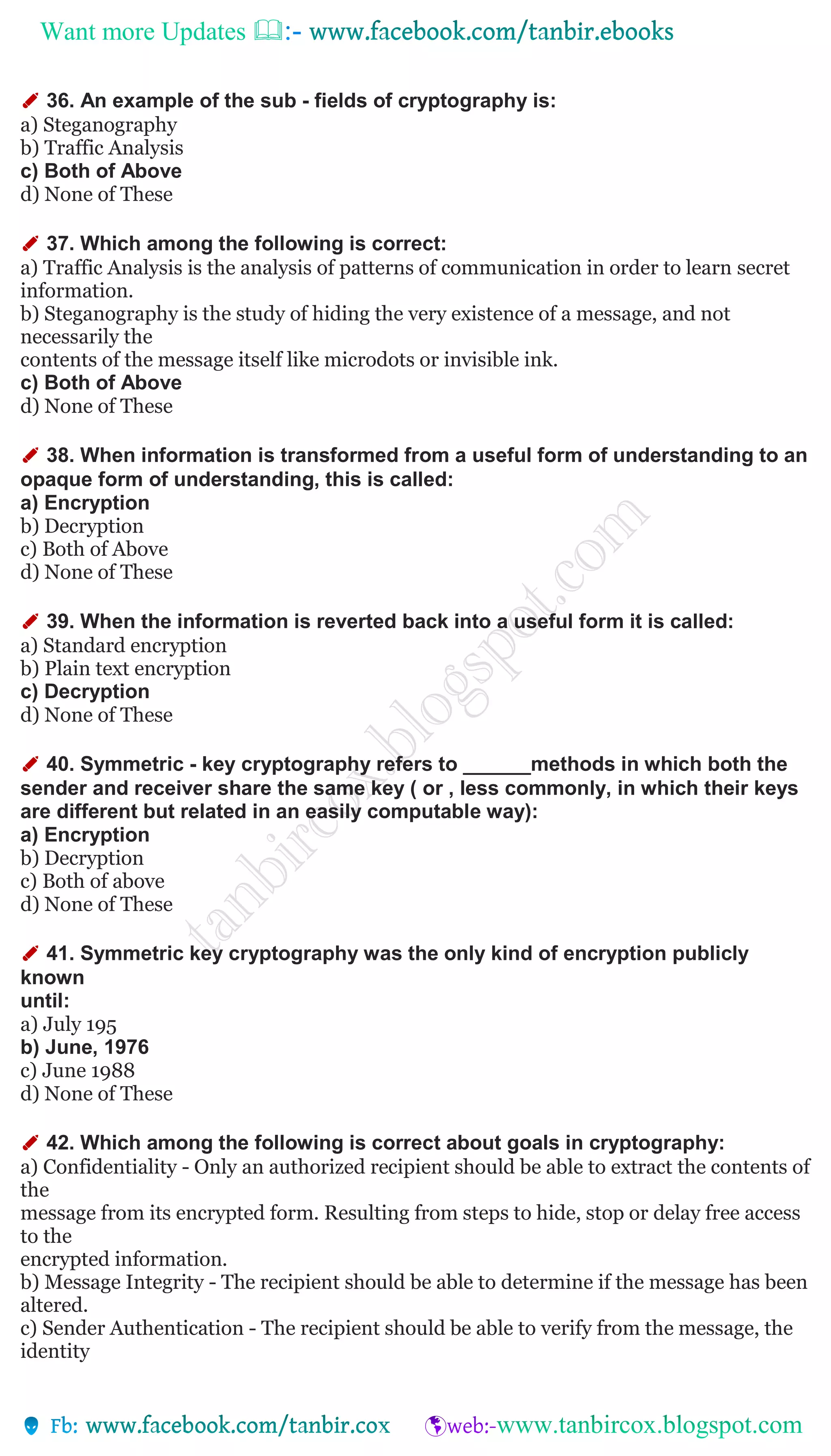 Want more Updates 
✐ 36. An example of the sub - fields of cryptography is:
a) Steganography
b) Traffic Analysis
c) Both of Above
d) None of These
✐ 37. Which among the following is correct:
a) Traffic Analysis is the analysis of patterns of communication in order to learn secret
information.
b) Steganography is the study of hiding the very existence of a message, and not
necessarily the
contents of the message itself like microdots or invisible ink.
c) Both of Above
d) None of These
✐ 38. When information is transformed from a useful form of understanding to an
opaque form of understanding, this is called:
a) Encryption
b) Decryption
c) Both of Above
d) None of These
✐ 39. When the information is reverted back into a useful form it is called:
a) Standard encryption
b) Plain text encryption
c) Decryption
d) None of These
✐ 40. Symmetric - key cryptography refers to ______methods in which both the
sender and receiver share the same key ( or , less commonly, in which their keys
are different but related in an easily computable way):
a) Encryption
b) Decryption
c) Both of above
d) None of These
✐ 41. Symmetric key cryptography was the only kind of encryption publicly
known
until:
a) July 195
b) June, 1976
c) June 1988
d) None of These
✐ 42. Which among the following is correct about goals in cryptography:
a) Confidentiality - Only an authorized recipient should be able to extract the contents of
the
message from its encrypted form. Resulting from steps to hide, stop or delay free access
to the
encrypted information.
b) Message Integrity - The recipient should be able to determine if the message has been
altered.
c) Sender Authentication - The recipient should be able to verify from the message, the
identity
 