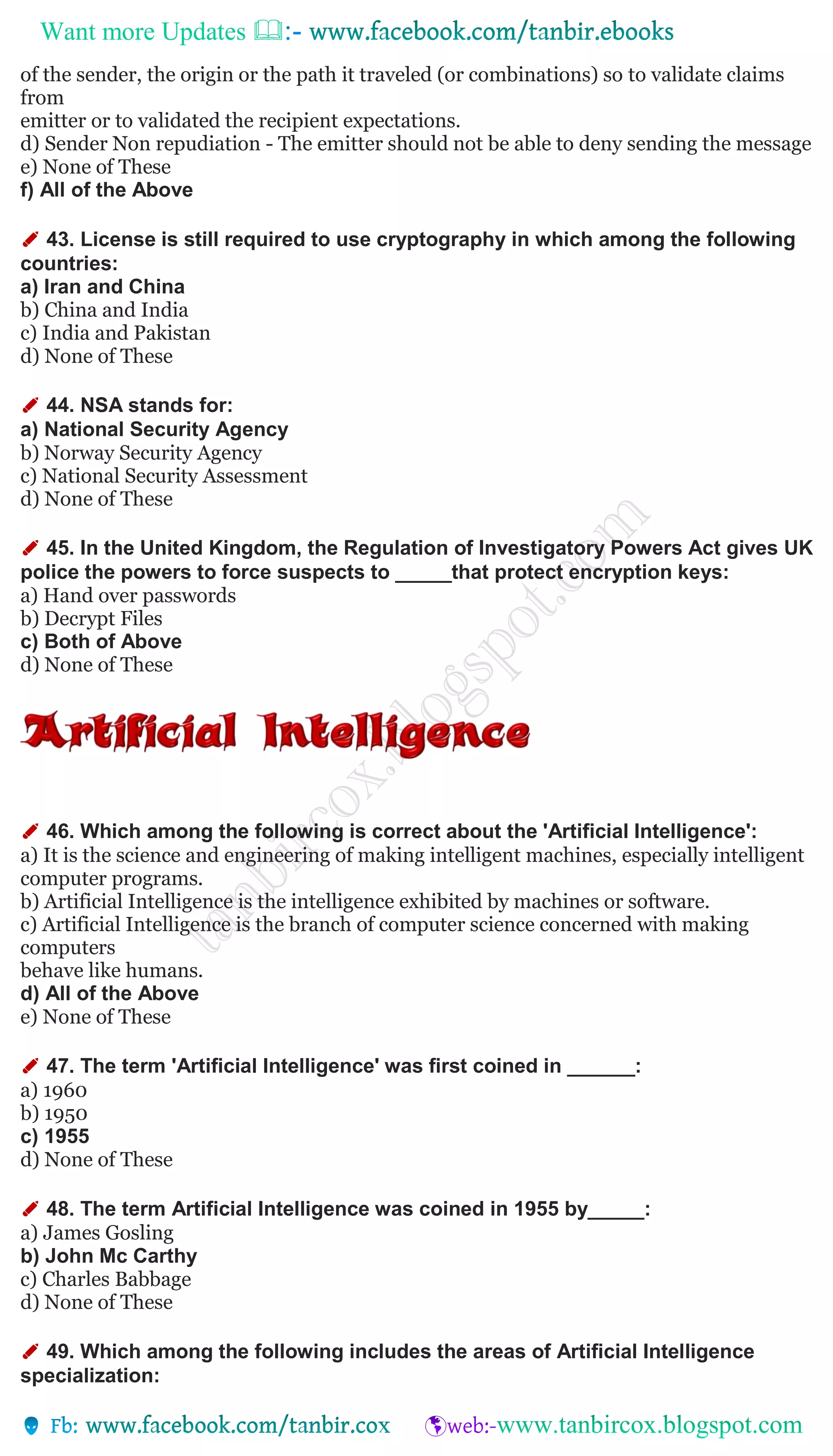 Want more Updates 
of the sender, the origin or the path it traveled (or combinations) so to validate claims
from
emitter or to validated the recipient expectations.
d) Sender Non repudiation - The emitter should not be able to deny sending the message
e) None of These
f) All of the Above
✐ 43. License is still required to use cryptography in which among the following
countries:
a) Iran and China
b) China and India
c) India and Pakistan
d) None of These
✐ 44. NSA stands for:
a) National Security Agency
b) Norway Security Agency
c) National Security Assessment
d) None of These
✐ 45. In the United Kingdom, the Regulation of Investigatory Powers Act gives UK
police the powers to force suspects to _____that protect encryption keys:
a) Hand over passwords
b) Decrypt Files
c) Both of Above
d) None of These
✐ 46. Which among the following is correct about the 'Artificial Intelligence':
a) It is the science and engineering of making intelligent machines, especially intelligent
computer programs.
b) Artificial Intelligence is the intelligence exhibited by machines or software.
c) Artificial Intelligence is the branch of computer science concerned with making
computers
behave like humans.
d) All of the Above
e) None of These
✐ 47. The term 'Artificial Intelligence' was first coined in ______:
a) 1960
b) 1950
c) 1955
d) None of These
✐ 48. The term Artificial Intelligence was coined in 1955 by_____:
a) James Gosling
b) John Mc Carthy
c) Charles Babbage
d) None of These
✐ 49. Which among the following includes the areas of Artificial Intelligence
specialization:
 