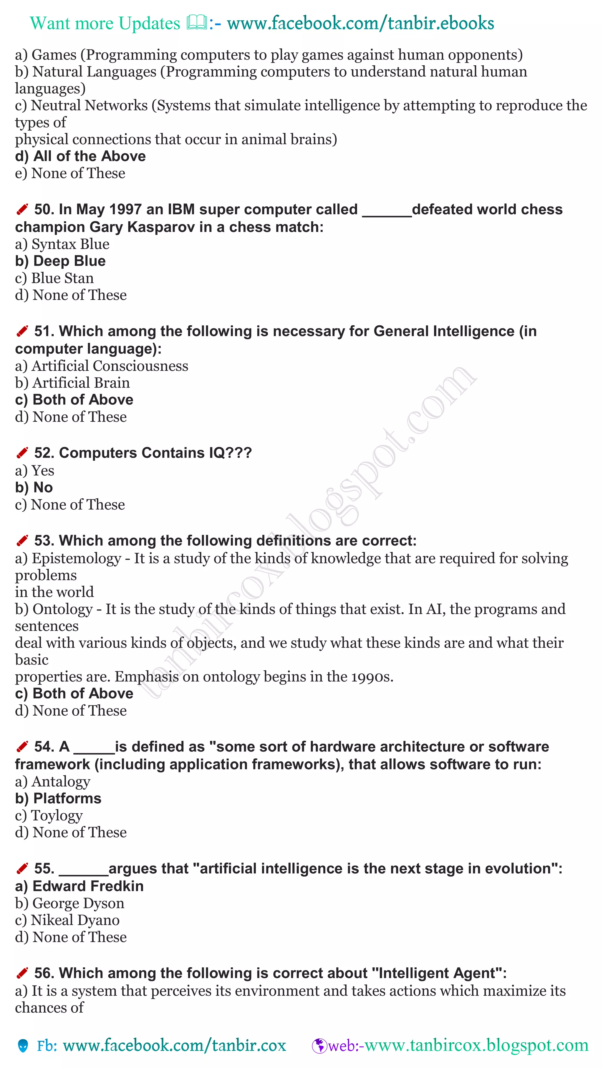 Want more Updates 
a) Games (Programming computers to play games against human opponents)
b) Natural Languages (Programming computers to understand natural human
languages)
c) Neutral Networks (Systems that simulate intelligence by attempting to reproduce the
types of
physical connections that occur in animal brains)
d) All of the Above
e) None of These
✐ 50. In May 1997 an IBM super computer called ______defeated world chess
champion Gary Kasparov in a chess match:
a) Syntax Blue
b) Deep Blue
c) Blue Stan
d) None of These
✐ 51. Which among the following is necessary for General Intelligence (in
computer language):
a) Artificial Consciousness
b) Artificial Brain
c) Both of Above
d) None of These
✐ 52. Computers Contains IQ???
a) Yes
b) No
c) None of These
✐ 53. Which among the following definitions are correct:
a) Epistemology - It is a study of the kinds of knowledge that are required for solving
problems
in the world
b) Ontology - It is the study of the kinds of things that exist. In AI, the programs and
sentences
deal with various kinds of objects, and we study what these kinds are and what their
basic
properties are. Emphasis on ontology begins in the 1990s.
c) Both of Above
d) None of These
✐ 54. A _____is defined as "some sort of hardware architecture or software
framework (including application frameworks), that allows software to run:
a) Antalogy
b) Platforms
c) Toylogy
d) None of These
✐ 55. ______argues that "artificial intelligence is the next stage in evolution":
a) Edward Fredkin
b) George Dyson
c) Nikeal Dyano
d) None of These
✐ 56. Which among the following is correct about ''Intelligent Agent":
a) It is a system that perceives its environment and takes actions which maximize its
chances of
 