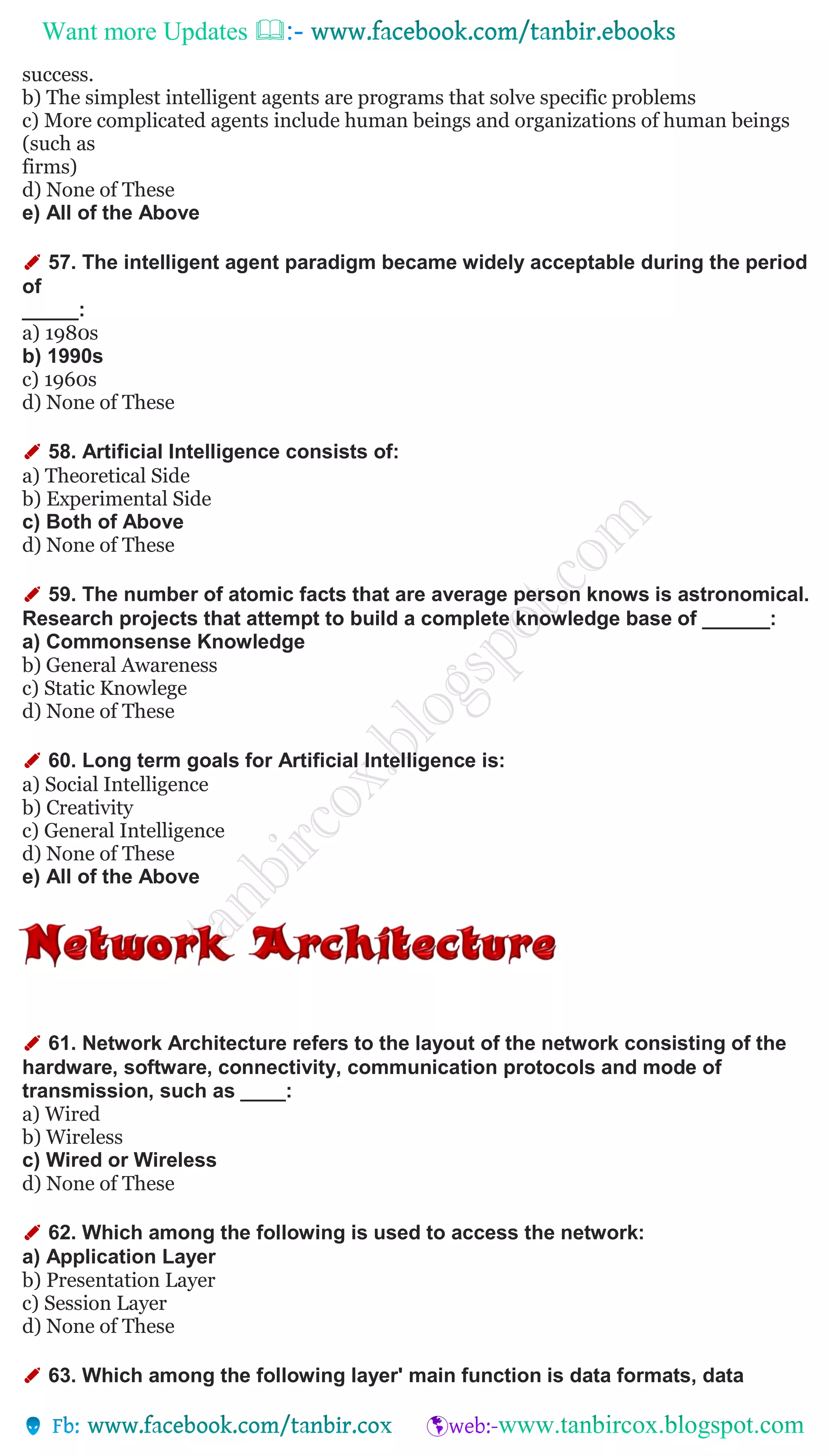 Want more Updates 
success.
b) The simplest intelligent agents are programs that solve specific problems
c) More complicated agents include human beings and organizations of human beings
(such as
firms)
d) None of These
e) All of the Above
✐ 57. The intelligent agent paradigm became widely acceptable during the period
of
_____:
a) 1980s
b) 1990s
c) 1960s
d) None of These
✐ 58. Artificial Intelligence consists of:
a) Theoretical Side
b) Experimental Side
c) Both of Above
d) None of These
✐ 59. The number of atomic facts that are average person knows is astronomical.
Research projects that attempt to build a complete knowledge base of ______:
a) Commonsense Knowledge
b) General Awareness
c) Static Knowlege
d) None of These
✐ 60. Long term goals for Artificial Intelligence is:
a) Social Intelligence
b) Creativity
c) General Intelligence
d) None of These
e) All of the Above
✐ 61. Network Architecture refers to the layout of the network consisting of the
hardware, software, connectivity, communication protocols and mode of
transmission, such as ____:
a) Wired
b) Wireless
c) Wired or Wireless
d) None of These
✐ 62. Which among the following is used to access the network:
a) Application Layer
b) Presentation Layer
c) Session Layer
d) None of These
✐ 63. Which among the following layer' main function is data formats, data
 
