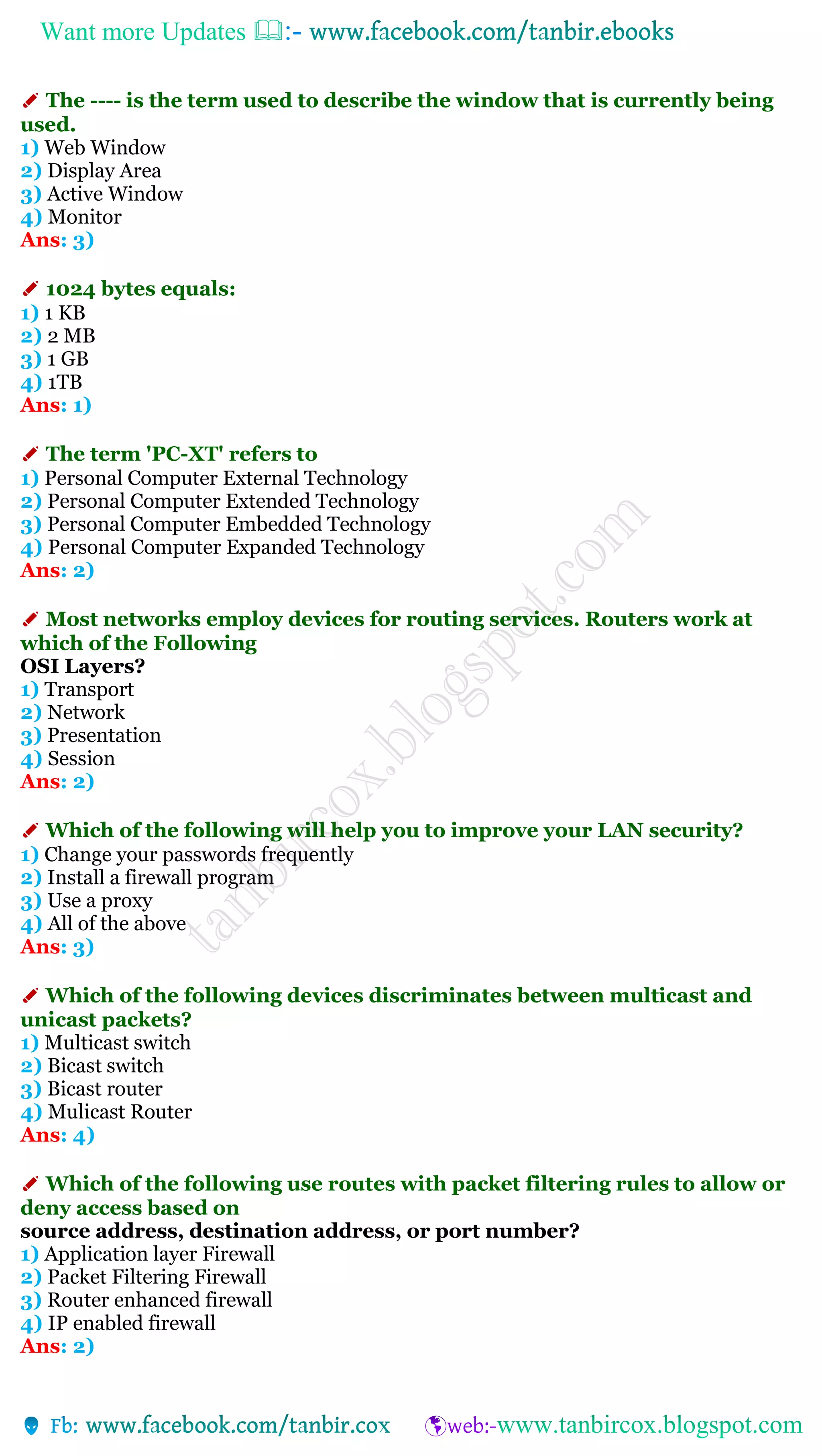 Want more Updates 
✐ The ---- is the term used to describe the window that is currently being
used.
1) Web Window
2) Display Area
3) Active Window
4) Monitor
Ans: 3)
✐ 1024 bytes equals:
1) 1 KB
2) 2 MB
3) 1 GB
4) 1TB
Ans: 1)
✐ The term 'PC-XT' refers to
1) Personal Computer External Technology
2) Personal Computer Extended Technology
3) Personal Computer Embedded Technology
4) Personal Computer Expanded Technology
Ans: 2)
✐ Most networks employ devices for routing services. Routers work at
which of the Following
OSI Layers?
1) Transport
2) Network
3) Presentation
4) Session
Ans: 2)
✐ Which of the following will help you to improve your LAN security?
1) Change your passwords frequently
2) Install a firewall program
3) Use a proxy
4) All of the above
Ans: 3)
✐ Which of the following devices discriminates between multicast and
unicast packets?
1) Multicast switch
2) Bicast switch
3) Bicast router
4) Mulicast Router
Ans: 4)
✐ Which of the following use routes with packet filtering rules to allow or
deny access based on
source address, destination address, or port number?
1) Application layer Firewall
2) Packet Filtering Firewall
3) Router enhanced firewall
4) IP enabled firewall
Ans: 2)
 