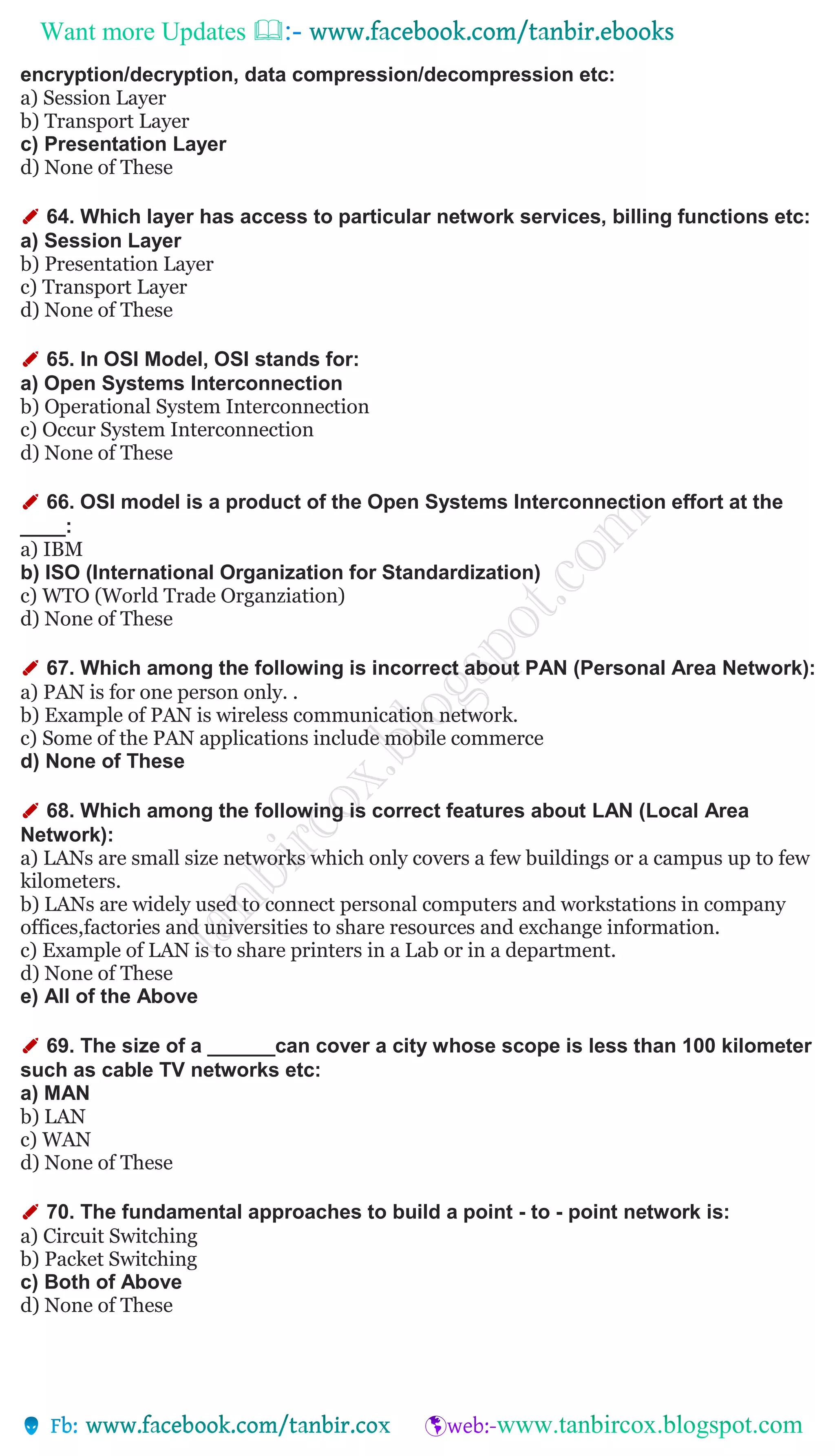 Want more Updates 
encryption/decryption, data compression/decompression etc:
a) Session Layer
b) Transport Layer
c) Presentation Layer
d) None of These
✐ 64. Which layer has access to particular network services, billing functions etc:
a) Session Layer
b) Presentation Layer
c) Transport Layer
d) None of These
✐ 65. In OSI Model, OSI stands for:
a) Open Systems Interconnection
b) Operational System Interconnection
c) Occur System Interconnection
d) None of These
✐ 66. OSI model is a product of the Open Systems Interconnection effort at the
____:
a) IBM
b) ISO (International Organization for Standardization)
c) WTO (World Trade Organziation)
d) None of These
✐ 67. Which among the following is incorrect about PAN (Personal Area Network):
a) PAN is for one person only. .
b) Example of PAN is wireless communication network.
c) Some of the PAN applications include mobile commerce
d) None of These
✐ 68. Which among the following is correct features about LAN (Local Area
Network):
a) LANs are small size networks which only covers a few buildings or a campus up to few
kilometers.
b) LANs are widely used to connect personal computers and workstations in company
offices,factories and universities to share resources and exchange information.
c) Example of LAN is to share printers in a Lab or in a department.
d) None of These
e) All of the Above
✐ 69. The size of a ______can cover a city whose scope is less than 100 kilometer
such as cable TV networks etc:
a) MAN
b) LAN
c) WAN
d) None of These
✐ 70. The fundamental approaches to build a point - to - point network is:
a) Circuit Switching
b) Packet Switching
c) Both of Above
d) None of These
 