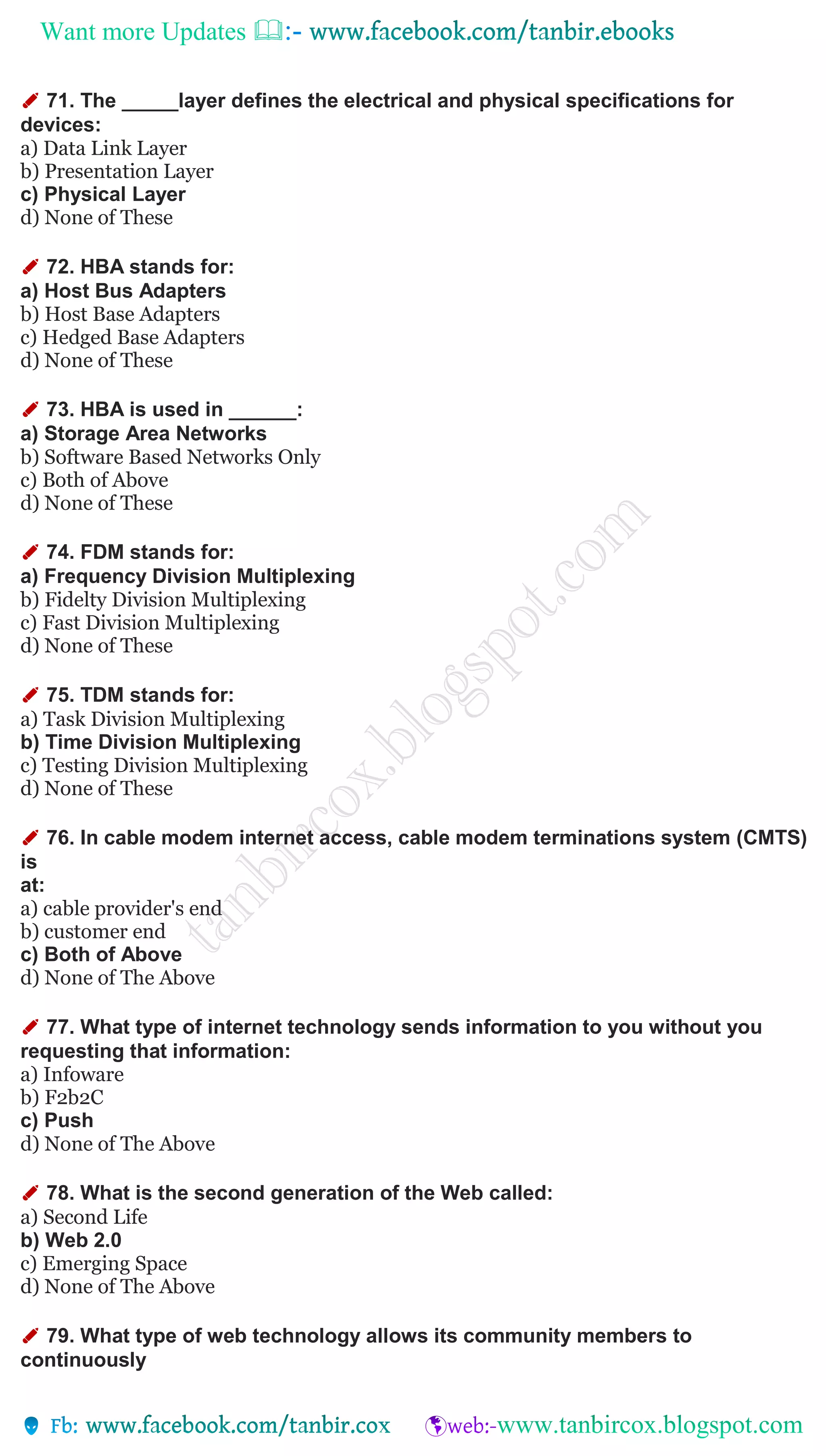 Want more Updates 
✐ 71. The _____layer defines the electrical and physical specifications for
devices:
a) Data Link Layer
b) Presentation Layer
c) Physical Layer
d) None of These
✐ 72. HBA stands for:
a) Host Bus Adapters
b) Host Base Adapters
c) Hedged Base Adapters
d) None of These
✐ 73. HBA is used in ______:
a) Storage Area Networks
b) Software Based Networks Only
c) Both of Above
d) None of These
✐ 74. FDM stands for:
a) Frequency Division Multiplexing
b) Fidelty Division Multiplexing
c) Fast Division Multiplexing
d) None of These
✐ 75. TDM stands for:
a) Task Division Multiplexing
b) Time Division Multiplexing
c) Testing Division Multiplexing
d) None of These
✐ 76. In cable modem internet access, cable modem terminations system (CMTS)
is
at:
a) cable provider's end
b) customer end
c) Both of Above
d) None of The Above
✐ 77. What type of internet technology sends information to you without you
requesting that information:
a) Infoware
b) F2b2C
c) Push
d) None of The Above
✐ 78. What is the second generation of the Web called:
a) Second Life
b) Web 2.0
c) Emerging Space
d) None of The Above
✐ 79. What type of web technology allows its community members to
continuously
 