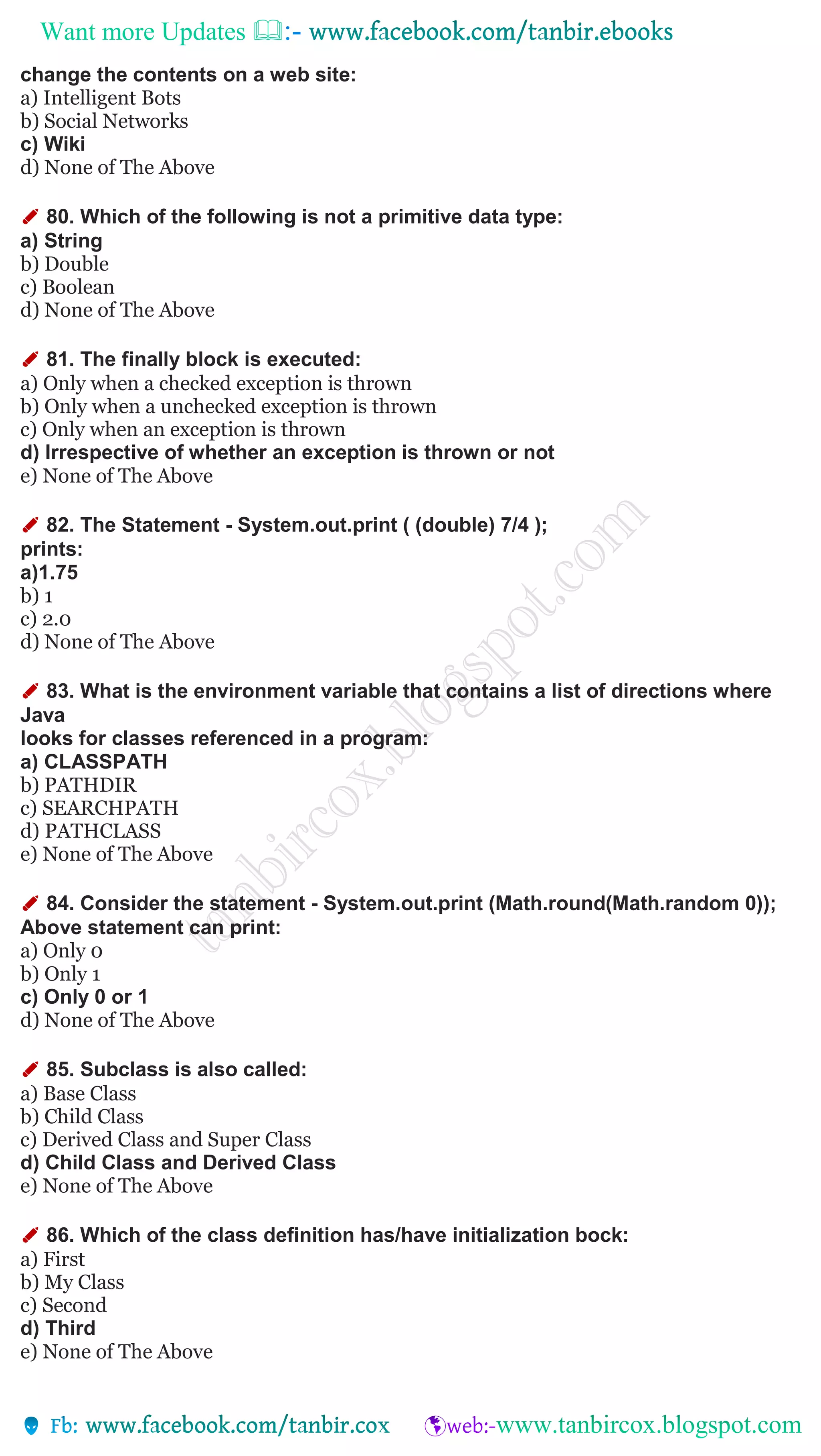 Want more Updates 
change the contents on a web site:
a) Intelligent Bots
b) Social Networks
c) Wiki
d) None of The Above
✐ 80. Which of the following is not a primitive data type:
a) String
b) Double
c) Boolean
d) None of The Above
✐ 81. The finally block is executed:
a) Only when a checked exception is thrown
b) Only when a unchecked exception is thrown
c) Only when an exception is thrown
d) Irrespective of whether an exception is thrown or not
e) None of The Above
✐ 82. The Statement - System.out.print ( (double) 7/4 );
prints:
a)1.75
b) 1
c) 2.0
d) None of The Above
✐ 83. What is the environment variable that contains a list of directions where
Java
looks for classes referenced in a program:
a) CLASSPATH
b) PATHDIR
c) SEARCHPATH
d) PATHCLASS
e) None of The Above
✐ 84. Consider the statement - System.out.print (Math.round(Math.random 0));
Above statement can print:
a) Only 0
b) Only 1
c) Only 0 or 1
d) None of The Above
✐ 85. Subclass is also called:
a) Base Class
b) Child Class
c) Derived Class and Super Class
d) Child Class and Derived Class
e) None of The Above
✐ 86. Which of the class definition has/have initialization bock:
a) First
b) My Class
c) Second
d) Third
e) None of The Above
 