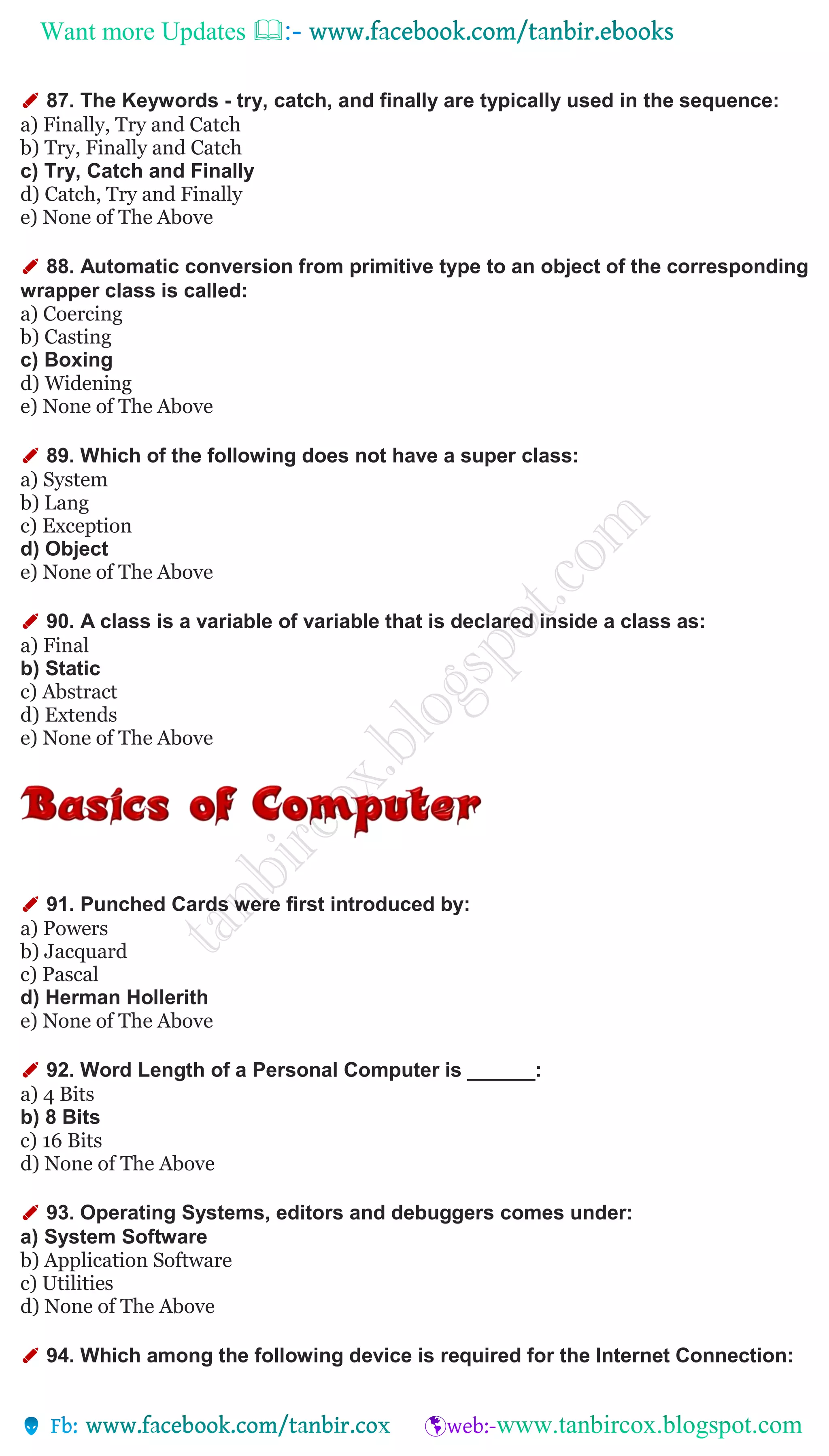 Want more Updates 
✐ 87. The Keywords - try, catch, and finally are typically used in the sequence:
a) Finally, Try and Catch
b) Try, Finally and Catch
c) Try, Catch and Finally
d) Catch, Try and Finally
e) None of The Above
✐ 88. Automatic conversion from primitive type to an object of the corresponding
wrapper class is called:
a) Coercing
b) Casting
c) Boxing
d) Widening
e) None of The Above
✐ 89. Which of the following does not have a super class:
a) System
b) Lang
c) Exception
d) Object
e) None of The Above
✐ 90. A class is a variable of variable that is declared inside a class as:
a) Final
b) Static
c) Abstract
d) Extends
e) None of The Above
✐ 91. Punched Cards were first introduced by:
a) Powers
b) Jacquard
c) Pascal
d) Herman Hollerith
e) None of The Above
✐ 92. Word Length of a Personal Computer is ______:
a) 4 Bits
b) 8 Bits
c) 16 Bits
d) None of The Above
✐ 93. Operating Systems, editors and debuggers comes under:
a) System Software
b) Application Software
c) Utilities
d) None of The Above
✐ 94. Which among the following device is required for the Internet Connection:
 