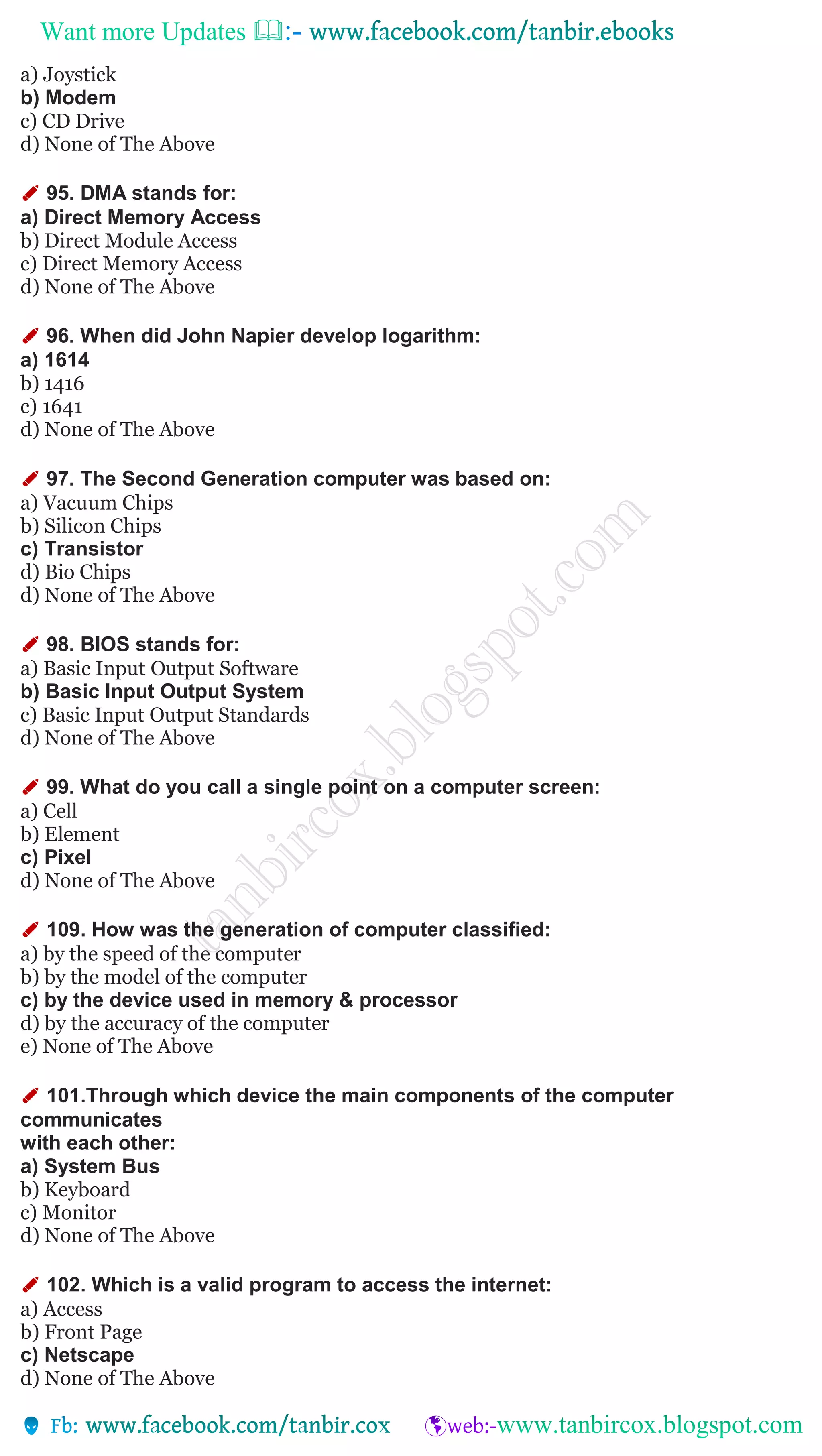 Want more Updates 
a) Joystick
b) Modem
c) CD Drive
d) None of The Above
✐ 95. DMA stands for:
a) Direct Memory Access
b) Direct Module Access
c) Direct Memory Access
d) None of The Above
✐ 96. When did John Napier develop logarithm:
a) 1614
b) 1416
c) 1641
d) None of The Above
✐ 97. The Second Generation computer was based on:
a) Vacuum Chips
b) Silicon Chips
c) Transistor
d) Bio Chips
d) None of The Above
✐ 98. BIOS stands for:
a) Basic Input Output Software
b) Basic Input Output System
c) Basic Input Output Standards
d) None of The Above
✐ 99. What do you call a single point on a computer screen:
a) Cell
b) Element
c) Pixel
d) None of The Above
✐ 109. How was the generation of computer classified:
a) by the speed of the computer
b) by the model of the computer
c) by the device used in memory & processor
d) by the accuracy of the computer
e) None of The Above
✐ 101.Through which device the main components of the computer
communicates
with each other:
a) System Bus
b) Keyboard
c) Monitor
d) None of The Above
✐ 102. Which is a valid program to access the internet:
a) Access
b) Front Page
c) Netscape
d) None of The Above
 