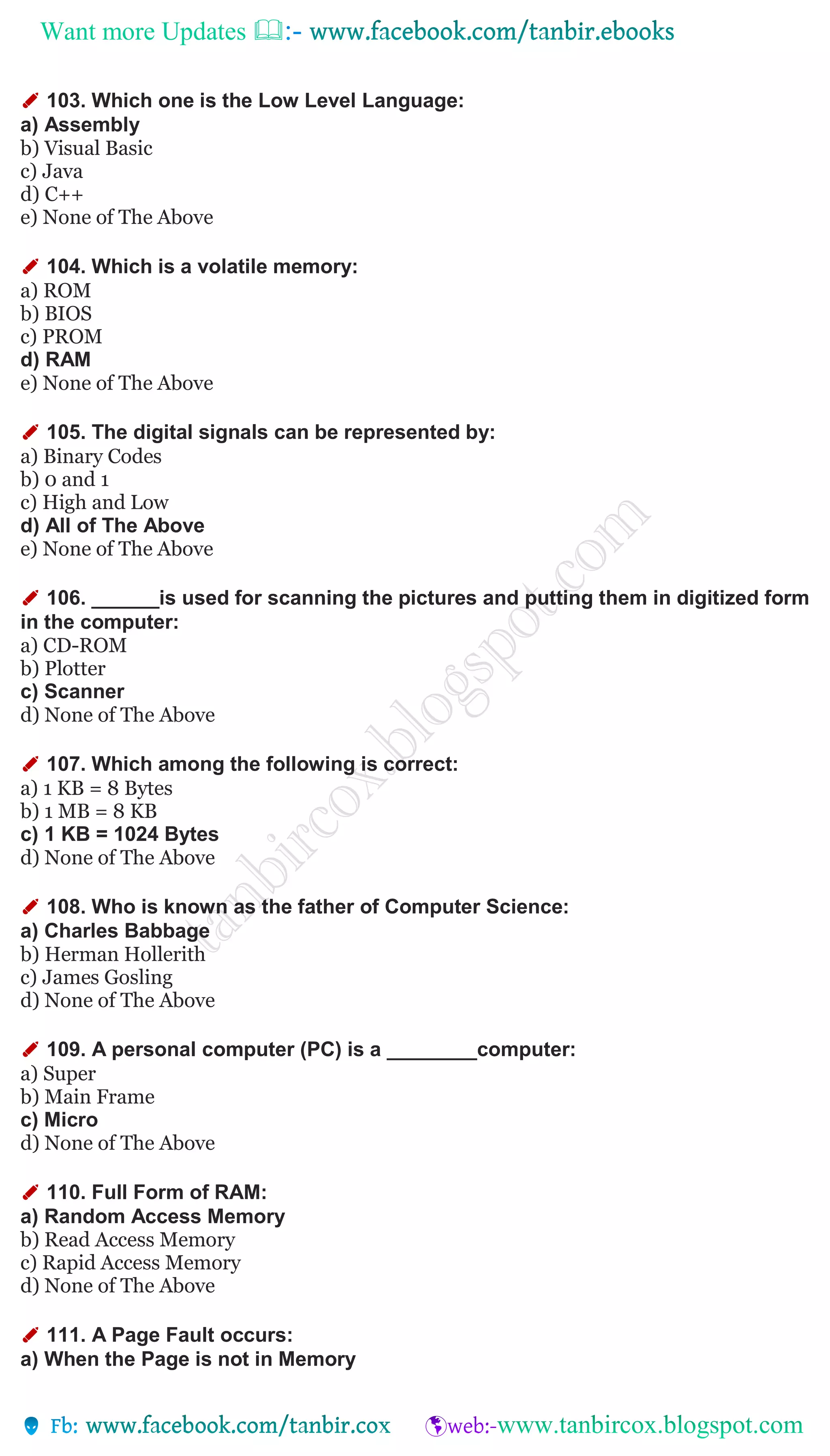 Want more Updates 
✐ 103. Which one is the Low Level Language:
a) Assembly
b) Visual Basic
c) Java
d) C++
e) None of The Above
✐ 104. Which is a volatile memory:
a) ROM
b) BIOS
c) PROM
d) RAM
e) None of The Above
✐ 105. The digital signals can be represented by:
a) Binary Codes
b) 0 and 1
c) High and Low
d) All of The Above
e) None of The Above
✐ 106. ______is used for scanning the pictures and putting them in digitized form
in the computer:
a) CD-ROM
b) Plotter
c) Scanner
d) None of The Above
✐ 107. Which among the following is correct:
a) 1 KB = 8 Bytes
b) 1 MB = 8 KB
c) 1 KB = 1024 Bytes
d) None of The Above
✐ 108. Who is known as the father of Computer Science:
a) Charles Babbage
b) Herman Hollerith
c) James Gosling
d) None of The Above
✐ 109. A personal computer (PC) is a ________computer:
a) Super
b) Main Frame
c) Micro
d) None of The Above
✐ 110. Full Form of RAM:
a) Random Access Memory
b) Read Access Memory
c) Rapid Access Memory
d) None of The Above
✐ 111. A Page Fault occurs:
a) When the Page is not in Memory
 