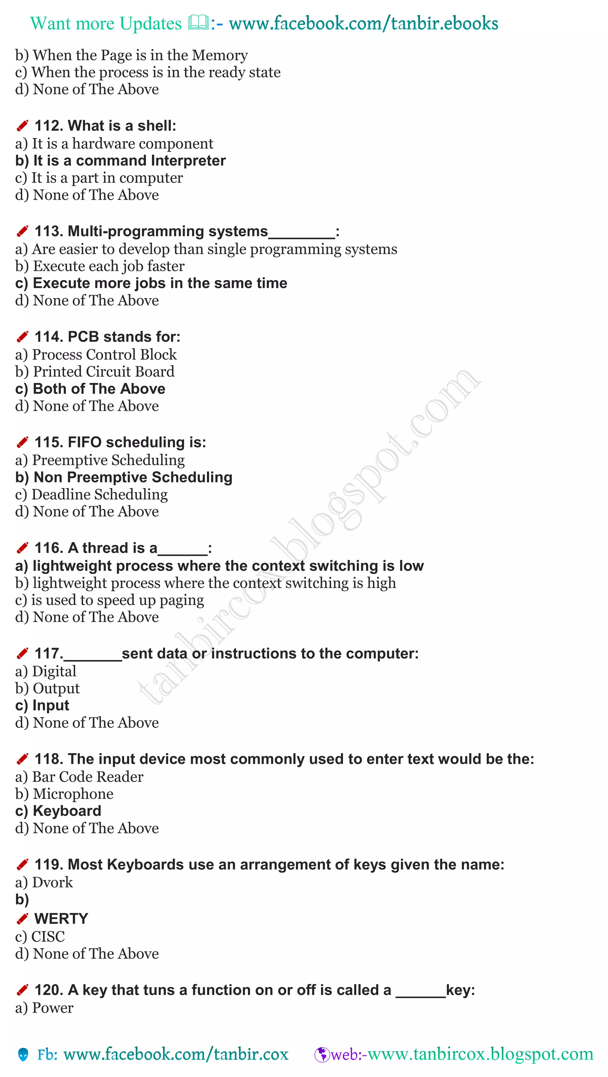 Want more Updates 
b) When the Page is in the Memory
c) When the process is in the ready state
d) None of The Above
✐ 112. What is a shell:
a) It is a hardware component
b) It is a command Interpreter
c) It is a part in computer
d) None of The Above
✐ 113. Multi-programming systems________:
a) Are easier to develop than single programming systems
b) Execute each job faster
c) Execute more jobs in the same time
d) None of The Above
✐ 114. PCB stands for:
a) Process Control Block
b) Printed Circuit Board
c) Both of The Above
d) None of The Above
✐ 115. FIFO scheduling is:
a) Preemptive Scheduling
b) Non Preemptive Scheduling
c) Deadline Scheduling
d) None of The Above
✐ 116. A thread is a______:
a) lightweight process where the context switching is low
b) lightweight process where the context switching is high
c) is used to speed up paging
d) None of The Above
✐ 117._______sent data or instructions to the computer:
a) Digital
b) Output
c) Input
d) None of The Above
✐ 118. The input device most commonly used to enter text would be the:
a) Bar Code Reader
b) Microphone
c) Keyboard
d) None of The Above
✐ 119. Most Keyboards use an arrangement of keys given the name:
a) Dvork
b)
✐ WERTY
c) CISC
d) None of The Above
✐ 120. A key that tuns a function on or off is called a ______key:
a) Power
 
