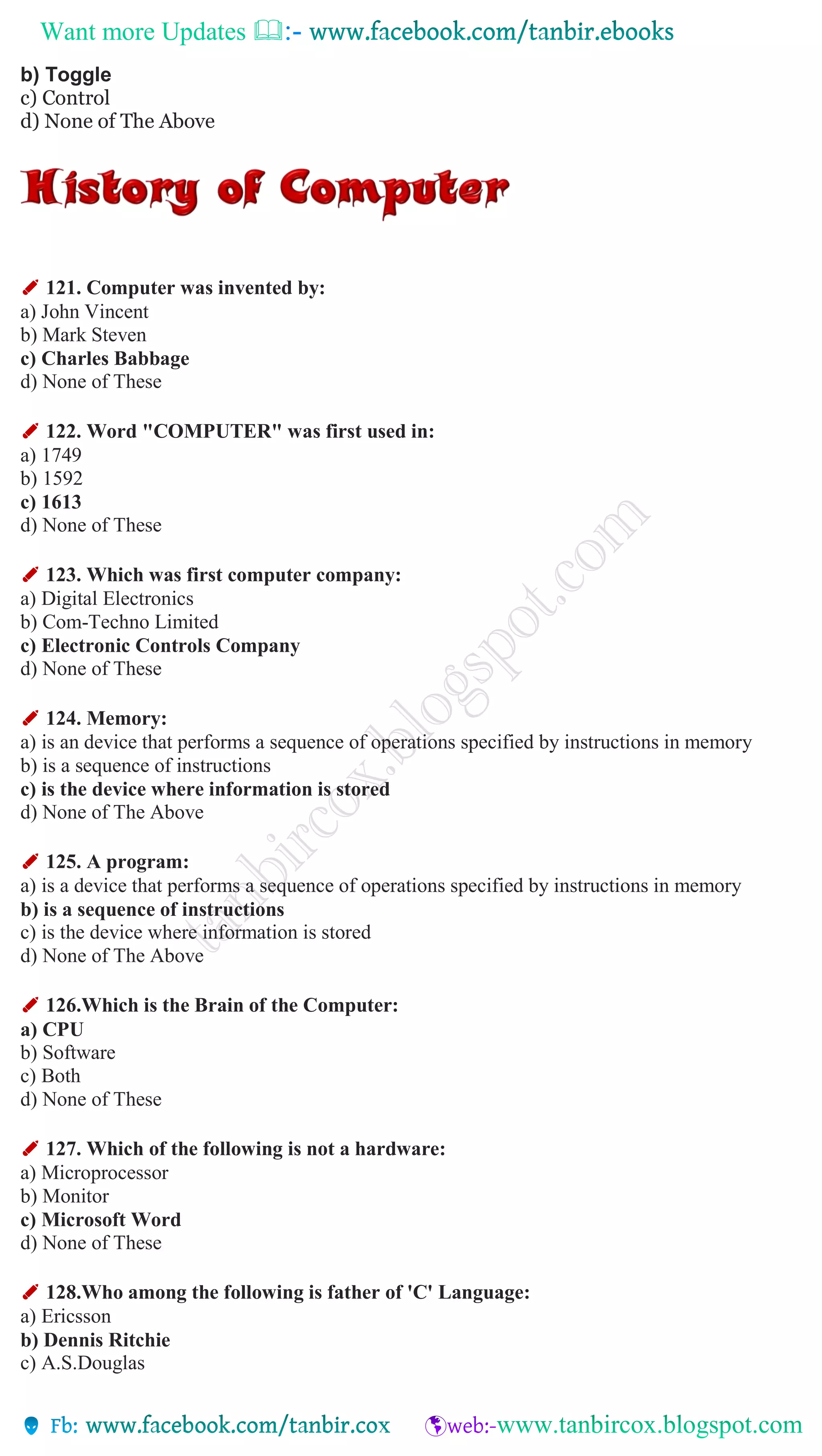 Want more Updates 
b) Toggle
c) Control
d) None of The Above
✐ 121. Computer was invented by:
a) John Vincent
b) Mark Steven
c) Charles Babbage
d) None of These
✐ 122. Word "COMPUTER" was first used in:
a) 1749
b) 1592
c) 1613
d) None of These
✐ 123. Which was first computer company:
a) Digital Electronics
b) Com-Techno Limited
c) Electronic Controls Company
d) None of These
✐ 124. Memory:
a) is an device that performs a sequence of operations specified by instructions in memory
b) is a sequence of instructions
c) is the device where information is stored
d) None of The Above
✐ 125. A program:
a) is a device that performs a sequence of operations specified by instructions in memory
b) is a sequence of instructions
c) is the device where information is stored
d) None of The Above
✐ 126.Which is the Brain of the Computer:
a) CPU
b) Software
c) Both
d) None of These
✐ 127. Which of the following is not a hardware:
a) Microprocessor
b) Monitor
c) Microsoft Word
d) None of These
✐ 128.Who among the following is father of 'C' Language:
a) Ericsson
b) Dennis Ritchie
c) A.S.Douglas
 
