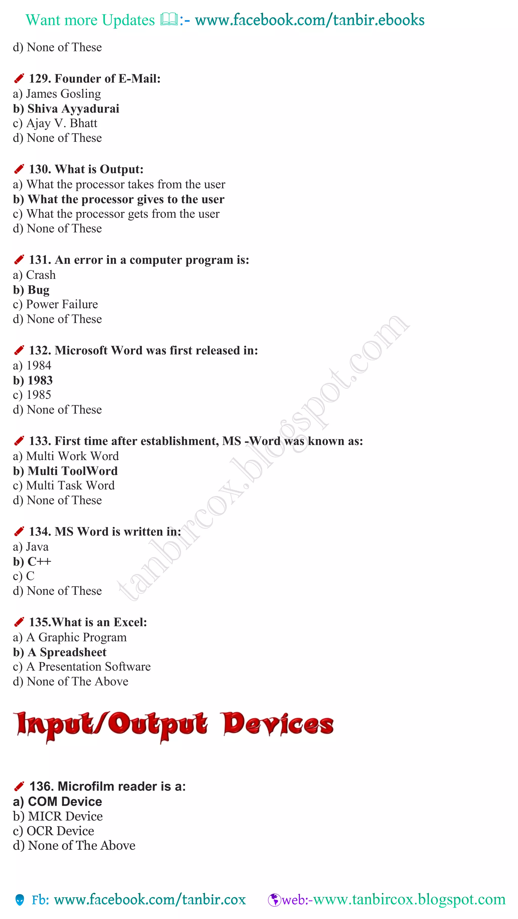 Want more Updates 
d) None of These
✐ 129. Founder of E-Mail:
a) James Gosling
b) Shiva Ayyadurai
c) Ajay V. Bhatt
d) None of These
✐ 130. What is Output:
a) What the processor takes from the user
b) What the processor gives to the user
c) What the processor gets from the user
d) None of These
✐ 131. An error in a computer program is:
a) Crash
b) Bug
c) Power Failure
d) None of These
✐ 132. Microsoft Word was first released in:
a) 1984
b) 1983
c) 1985
d) None of These
✐ 133. First time after establishment, MS -Word was known as:
a) Multi Work Word
b) Multi ToolWord
c) Multi Task Word
d) None of These
✐ 134. MS Word is written in:
a) Java
b) C++
c) C
d) None of These
✐ 135.What is an Excel:
a) A Graphic Program
b) A Spreadsheet
c) A Presentation Software
d) None of The Above
✐ 136. Microfilm reader is a:
a) COM Device
b) MICR Device
c) OCR Device
d) None of The Above
 