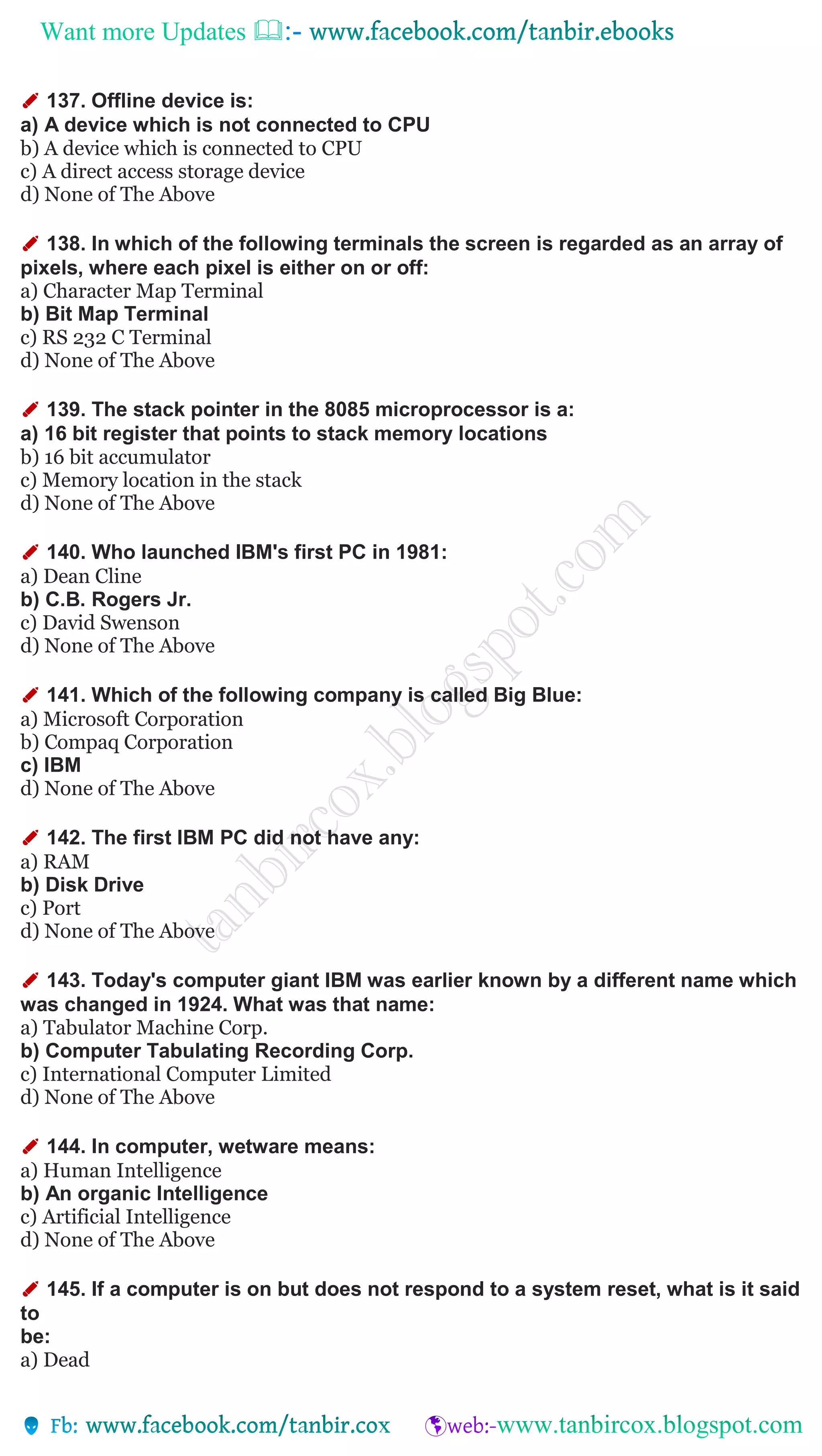 Want more Updates 
✐ 137. Offline device is:
a) A device which is not connected to CPU
b) A device which is connected to CPU
c) A direct access storage device
d) None of The Above
✐ 138. In which of the following terminals the screen is regarded as an array of
pixels, where each pixel is either on or off:
a) Character Map Terminal
b) Bit Map Terminal
c) RS 232 C Terminal
d) None of The Above
✐ 139. The stack pointer in the 8085 microprocessor is a:
a) 16 bit register that points to stack memory locations
b) 16 bit accumulator
c) Memory location in the stack
d) None of The Above
✐ 140. Who launched IBM's first PC in 1981:
a) Dean Cline
b) C.B. Rogers Jr.
c) David Swenson
d) None of The Above
✐ 141. Which of the following company is called Big Blue:
a) Microsoft Corporation
b) Compaq Corporation
c) IBM
d) None of The Above
✐ 142. The first IBM PC did not have any:
a) RAM
b) Disk Drive
c) Port
d) None of The Above
✐ 143. Today's computer giant IBM was earlier known by a different name which
was changed in 1924. What was that name:
a) Tabulator Machine Corp.
b) Computer Tabulating Recording Corp.
c) International Computer Limited
d) None of The Above
✐ 144. In computer, wetware means:
a) Human Intelligence
b) An organic Intelligence
c) Artificial Intelligence
d) None of The Above
✐ 145. If a computer is on but does not respond to a system reset, what is it said
to
be:
a) Dead
 