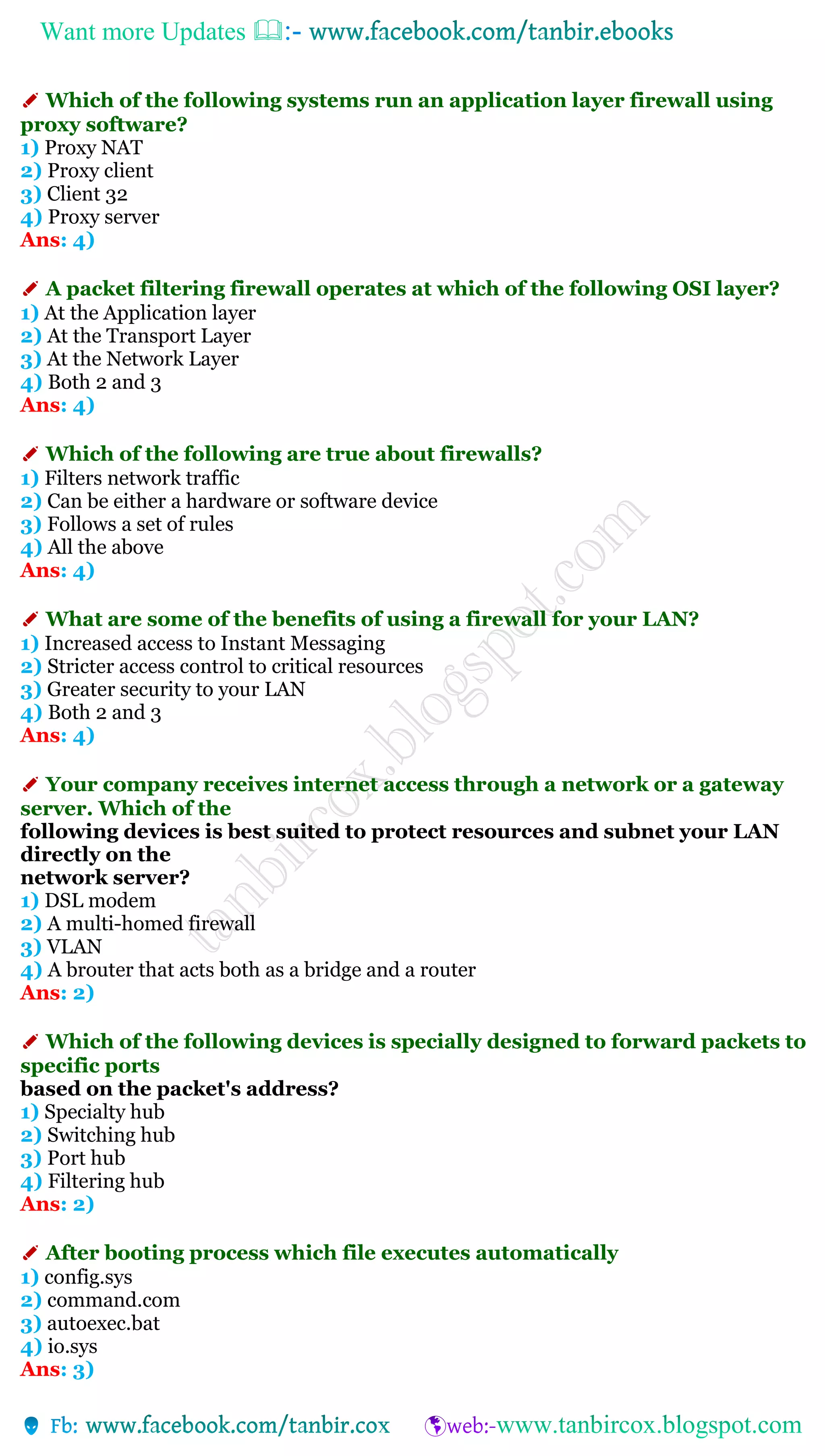 Want more Updates 
✐ Which of the following systems run an application layer firewall using
proxy software?
1) Proxy NAT
2) Proxy client
3) Client 32
4) Proxy server
Ans: 4)
✐ A packet filtering firewall operates at which of the following OSI layer?
1) At the Application layer
2) At the Transport Layer
3) At the Network Layer
4) Both 2 and 3
Ans: 4)
✐ Which of the following are true about firewalls?
1) Filters network traffic
2) Can be either a hardware or software device
3) Follows a set of rules
4) All the above
Ans: 4)
✐ What are some of the benefits of using a firewall for your LAN?
1) Increased access to Instant Messaging
2) Stricter access control to critical resources
3) Greater security to your LAN
4) Both 2 and 3
Ans: 4)
✐ Your company receives internet access through a network or a gateway
server. Which of the
following devices is best suited to protect resources and subnet your LAN
directly on the
network server?
1) DSL modem
2) A multi-homed firewall
3) VLAN
4) A brouter that acts both as a bridge and a router
Ans: 2)
✐ Which of the following devices is specially designed to forward packets to
specific ports
based on the packet's address?
1) Specialty hub
2) Switching hub
3) Port hub
4) Filtering hub
Ans: 2)
✐ After booting process which file executes automatically
1) config.sys
2) command.com
3) autoexec.bat
4) io.sys
Ans: 3)
 
