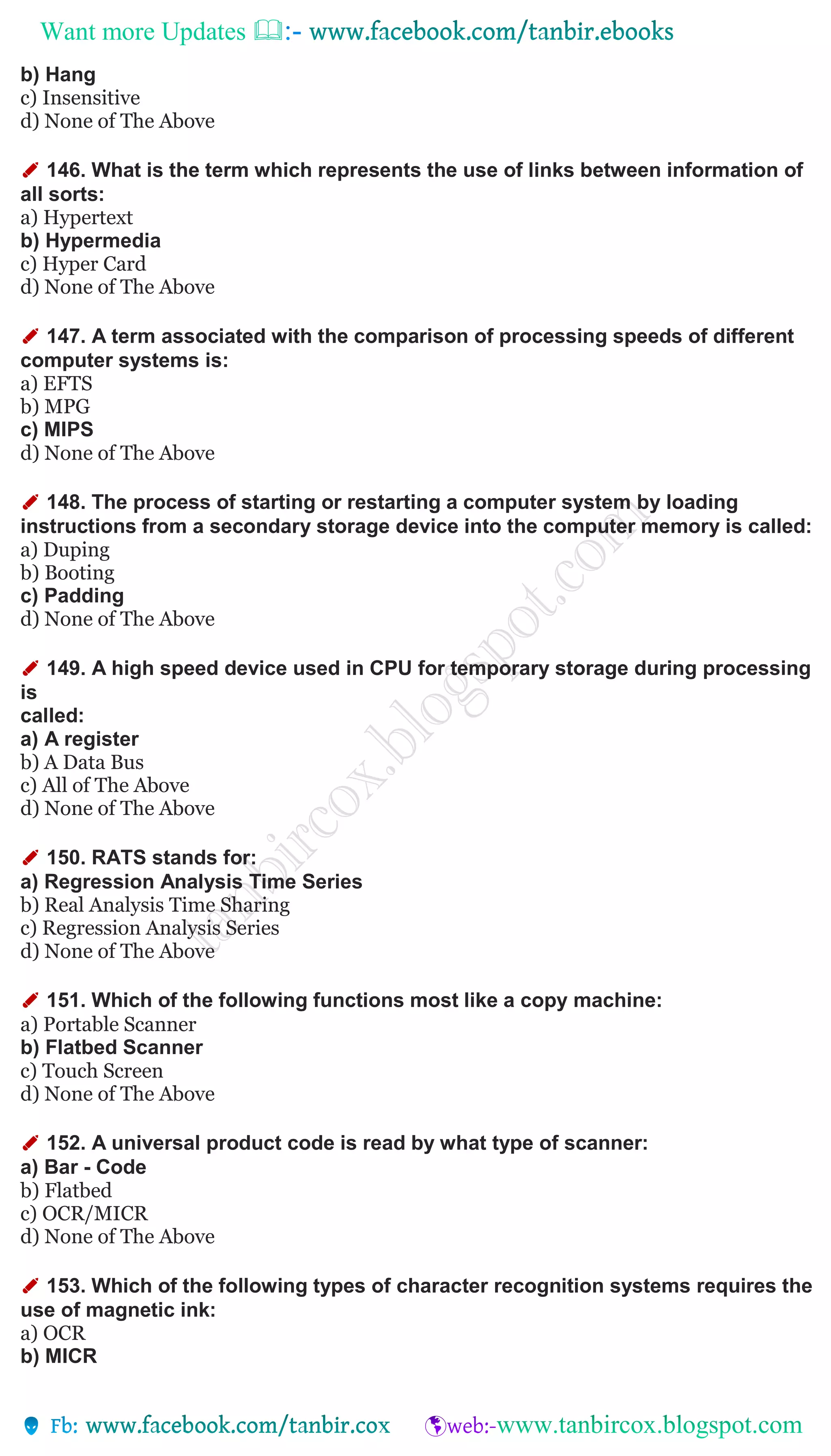 Want more Updates 
b) Hang
c) Insensitive
d) None of The Above
✐ 146. What is the term which represents the use of links between information of
all sorts:
a) Hypertext
b) Hypermedia
c) Hyper Card
d) None of The Above
✐ 147. A term associated with the comparison of processing speeds of different
computer systems is:
a) EFTS
b) MPG
c) MIPS
d) None of The Above
✐ 148. The process of starting or restarting a computer system by loading
instructions from a secondary storage device into the computer memory is called:
a) Duping
b) Booting
c) Padding
d) None of The Above
✐ 149. A high speed device used in CPU for temporary storage during processing
is
called:
a) A register
b) A Data Bus
c) All of The Above
d) None of The Above
✐ 150. RATS stands for:
a) Regression Analysis Time Series
b) Real Analysis Time Sharing
c) Regression Analysis Series
d) None of The Above
✐ 151. Which of the following functions most like a copy machine:
a) Portable Scanner
b) Flatbed Scanner
c) Touch Screen
d) None of The Above
✐ 152. A universal product code is read by what type of scanner:
a) Bar - Code
b) Flatbed
c) OCR/MICR
d) None of The Above
✐ 153. Which of the following types of character recognition systems requires the
use of magnetic ink:
a) OCR
b) MICR
 