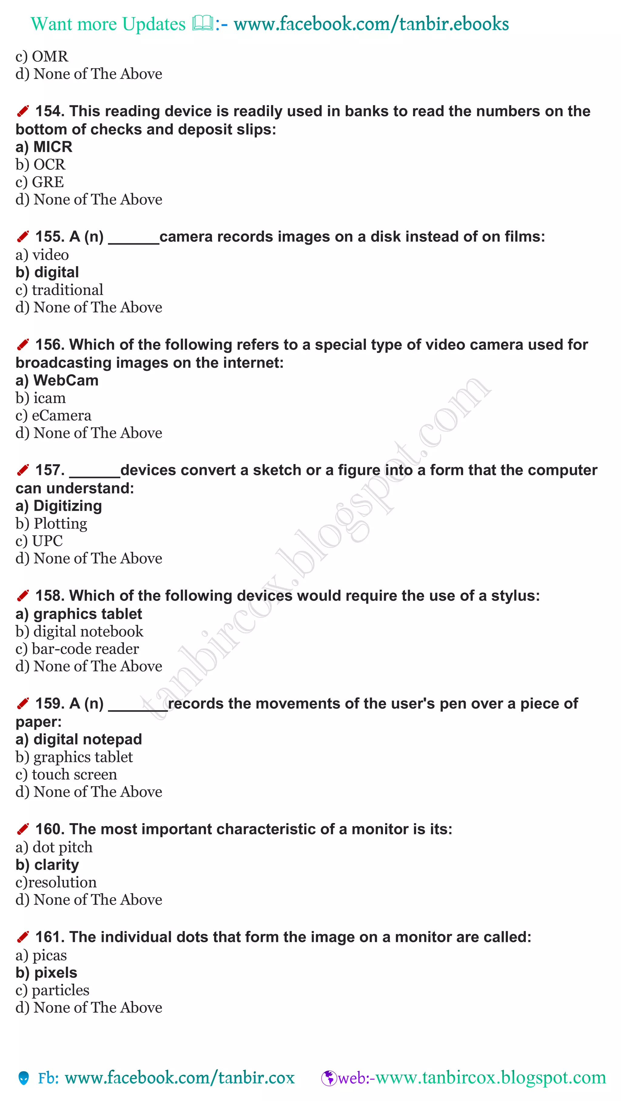 Want more Updates 
c) OMR
d) None of The Above
✐ 154. This reading device is readily used in banks to read the numbers on the
bottom of checks and deposit slips:
a) MICR
b) OCR
c) GRE
d) None of The Above
✐ 155. A (n) ______camera records images on a disk instead of on films:
a) video
b) digital
c) traditional
d) None of The Above
✐ 156. Which of the following refers to a special type of video camera used for
broadcasting images on the internet:
a) WebCam
b) icam
c) eCamera
d) None of The Above
✐ 157. ______devices convert a sketch or a figure into a form that the computer
can understand:
a) Digitizing
b) Plotting
c) UPC
d) None of The Above
✐ 158. Which of the following devices would require the use of a stylus:
a) graphics tablet
b) digital notebook
c) bar-code reader
d) None of The Above
✐ 159. A (n) _______records the movements of the user's pen over a piece of
paper:
a) digital notepad
b) graphics tablet
c) touch screen
d) None of The Above
✐ 160. The most important characteristic of a monitor is its:
a) dot pitch
b) clarity
c)resolution
d) None of The Above
✐ 161. The individual dots that form the image on a monitor are called:
a) picas
b) pixels
c) particles
d) None of The Above
 