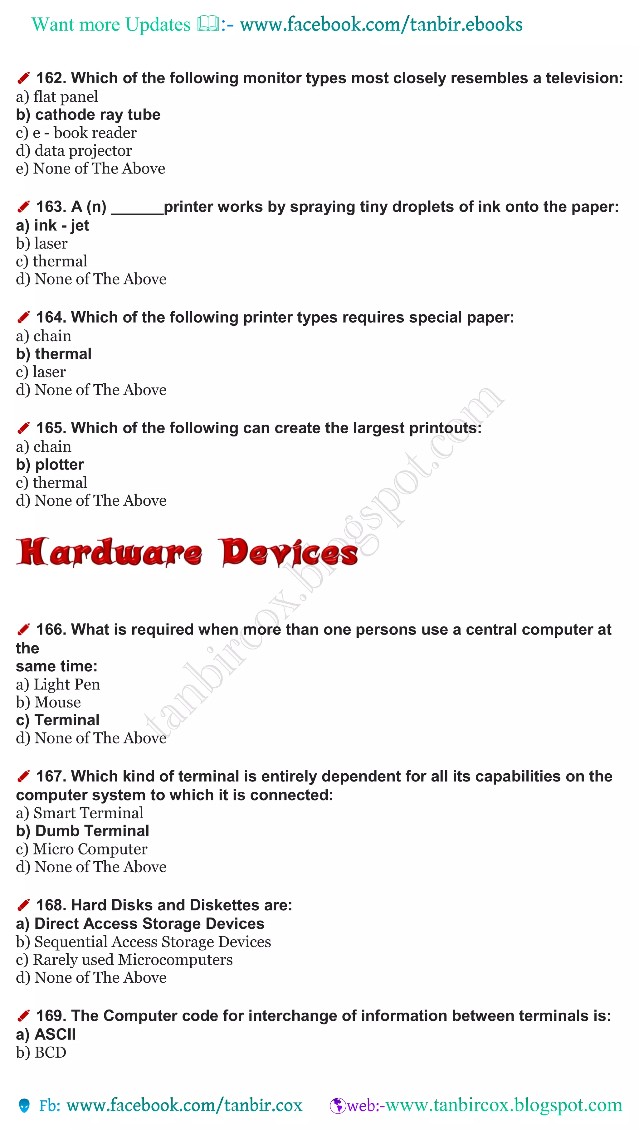 Want more Updates 
✐ 162. Which of the following monitor types most closely resembles a television:
a) flat panel
b) cathode ray tube
c) e - book reader
d) data projector
e) None of The Above
✐ 163. A (n) ______printer works by spraying tiny droplets of ink onto the paper:
a) ink - jet
b) laser
c) thermal
d) None of The Above
✐ 164. Which of the following printer types requires special paper:
a) chain
b) thermal
c) laser
d) None of The Above
✐ 165. Which of the following can create the largest printouts:
a) chain
b) plotter
c) thermal
d) None of The Above
✐ 166. What is required when more than one persons use a central computer at
the
same time:
a) Light Pen
b) Mouse
c) Terminal
d) None of The Above
✐ 167. Which kind of terminal is entirely dependent for all its capabilities on the
computer system to which it is connected:
a) Smart Terminal
b) Dumb Terminal
c) Micro Computer
d) None of The Above
✐ 168. Hard Disks and Diskettes are:
a) Direct Access Storage Devices
b) Sequential Access Storage Devices
c) Rarely used Microcomputers
d) None of The Above
✐ 169. The Computer code for interchange of information between terminals is:
a) ASCII
b) BCD
 
