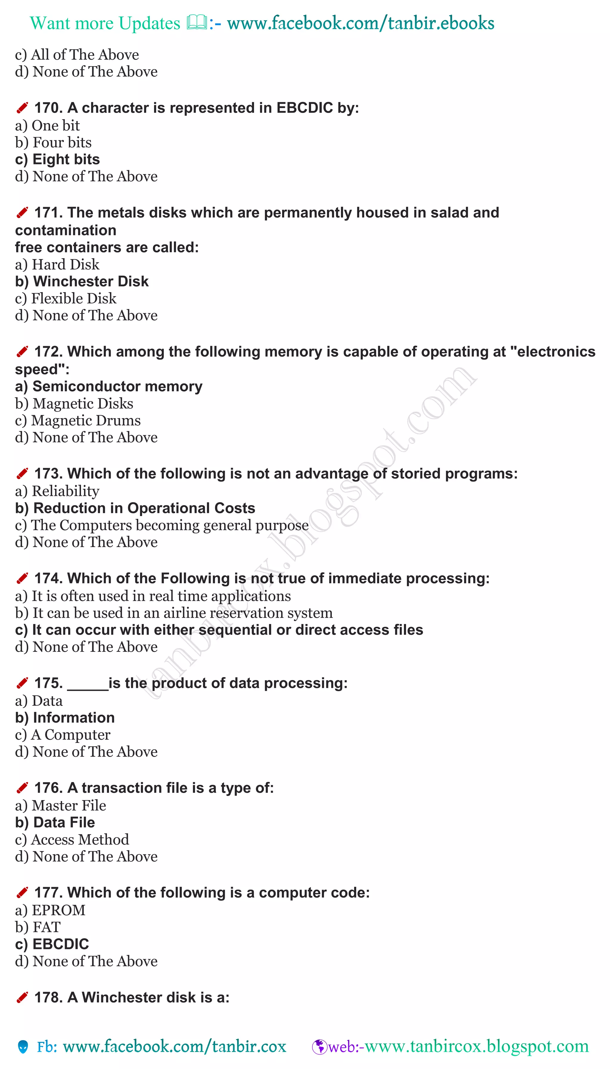 Want more Updates 
c) All of The Above
d) None of The Above
✐ 170. A character is represented in EBCDIC by:
a) One bit
b) Four bits
c) Eight bits
d) None of The Above
✐ 171. The metals disks which are permanently housed in salad and
contamination
free containers are called:
a) Hard Disk
b) Winchester Disk
c) Flexible Disk
d) None of The Above
✐ 172. Which among the following memory is capable of operating at "electronics
speed":
a) Semiconductor memory
b) Magnetic Disks
c) Magnetic Drums
d) None of The Above
✐ 173. Which of the following is not an advantage of storied programs:
a) Reliability
b) Reduction in Operational Costs
c) The Computers becoming general purpose
d) None of The Above
✐ 174. Which of the Following is not true of immediate processing:
a) It is often used in real time applications
b) It can be used in an airline reservation system
c) It can occur with either sequential or direct access files
d) None of The Above
✐ 175. _____is the product of data processing:
a) Data
b) Information
c) A Computer
d) None of The Above
✐ 176. A transaction file is a type of:
a) Master File
b) Data File
c) Access Method
d) None of The Above
✐ 177. Which of the following is a computer code:
a) EPROM
b) FAT
c) EBCDIC
d) None of The Above
✐ 178. A Winchester disk is a:
 