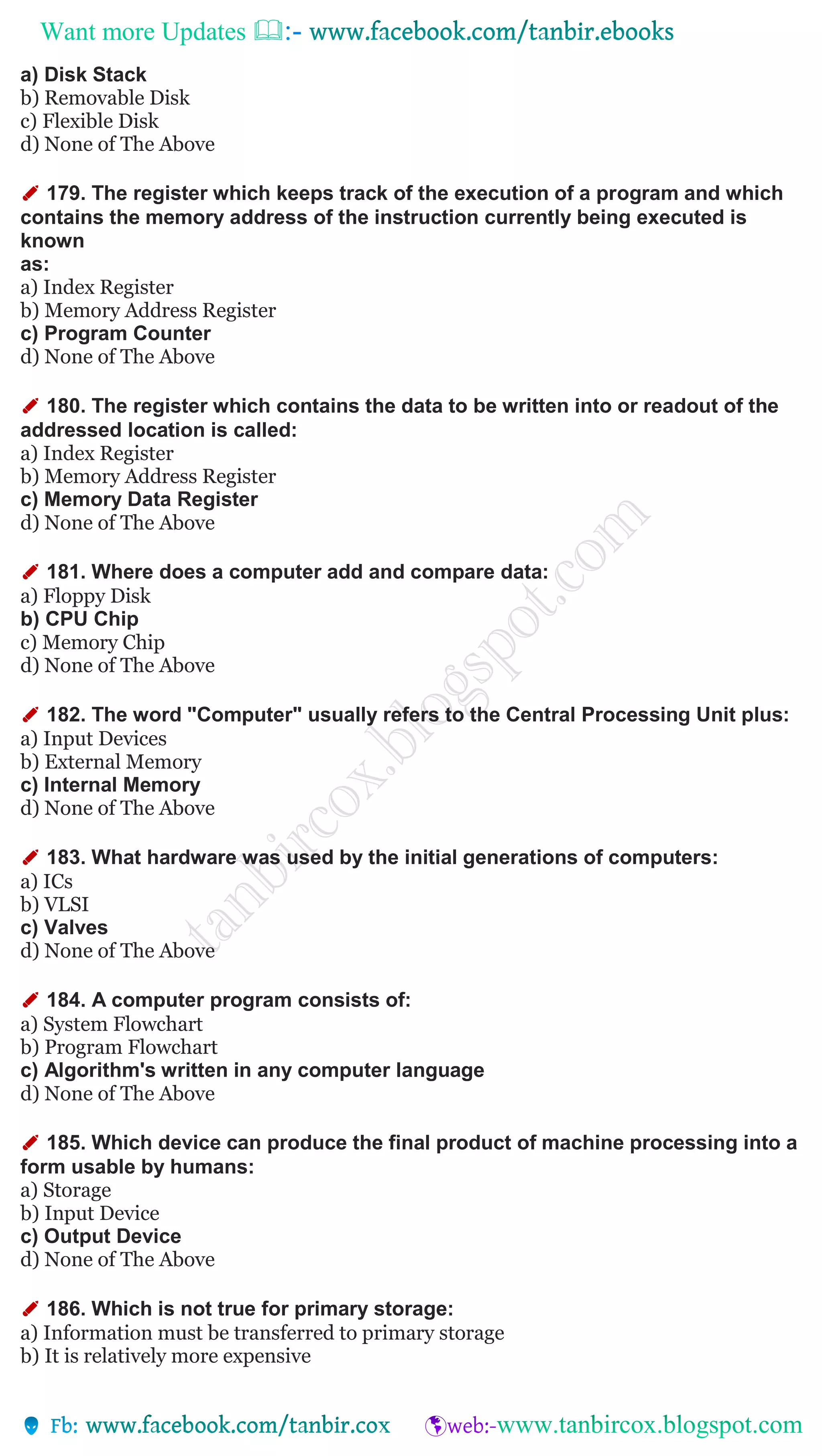 Want more Updates 
a) Disk Stack
b) Removable Disk
c) Flexible Disk
d) None of The Above
✐ 179. The register which keeps track of the execution of a program and which
contains the memory address of the instruction currently being executed is
known
as:
a) Index Register
b) Memory Address Register
c) Program Counter
d) None of The Above
✐ 180. The register which contains the data to be written into or readout of the
addressed location is called:
a) Index Register
b) Memory Address Register
c) Memory Data Register
d) None of The Above
✐ 181. Where does a computer add and compare data:
a) Floppy Disk
b) CPU Chip
c) Memory Chip
d) None of The Above
✐ 182. The word "Computer" usually refers to the Central Processing Unit plus:
a) Input Devices
b) External Memory
c) Internal Memory
d) None of The Above
✐ 183. What hardware was used by the initial generations of computers:
a) ICs
b) VLSI
c) Valves
d) None of The Above
✐ 184. A computer program consists of:
a) System Flowchart
b) Program Flowchart
c) Algorithm's written in any computer language
d) None of The Above
✐ 185. Which device can produce the final product of machine processing into a
form usable by humans:
a) Storage
b) Input Device
c) Output Device
d) None of The Above
✐ 186. Which is not true for primary storage:
a) Information must be transferred to primary storage
b) It is relatively more expensive
 