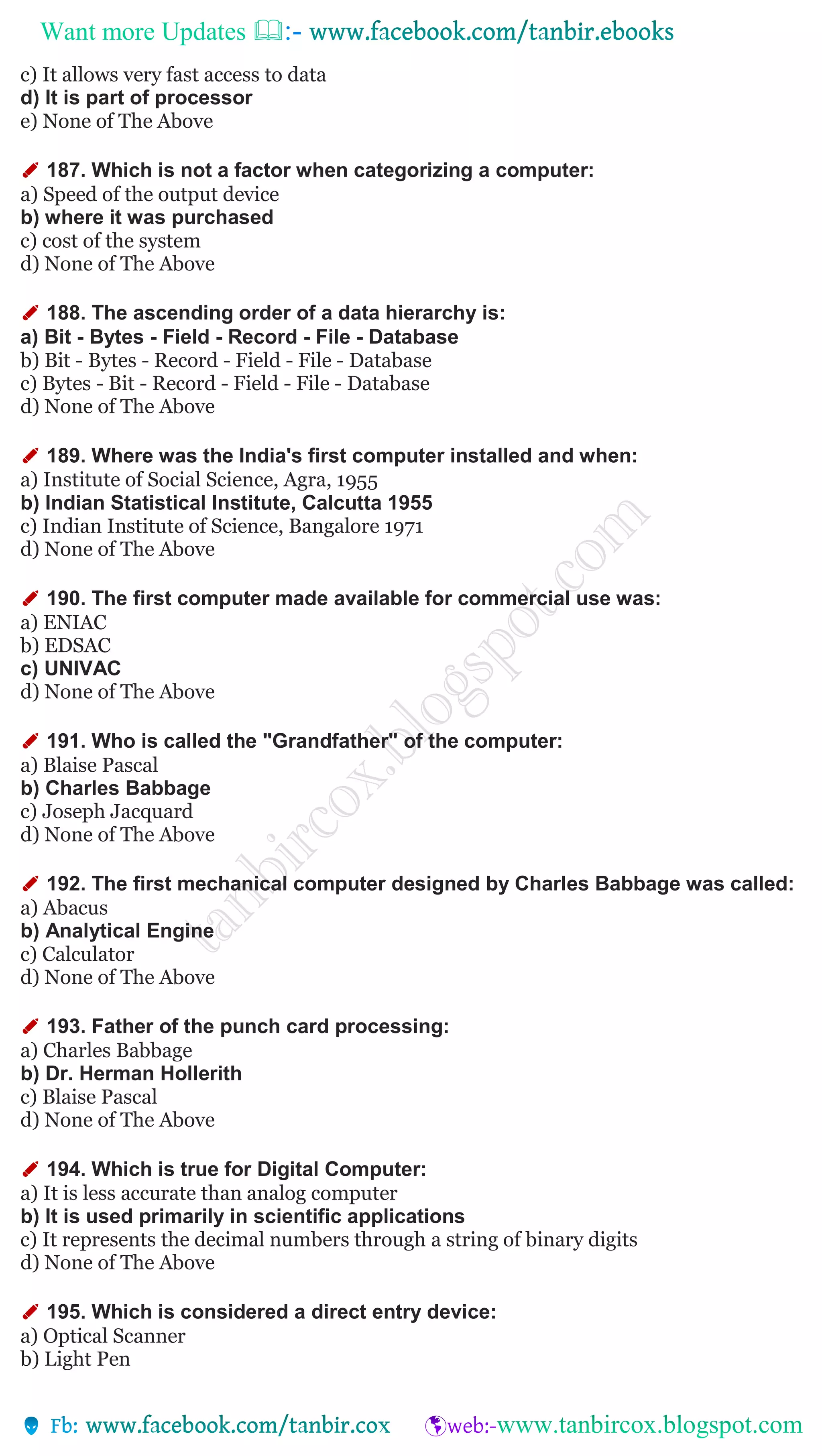 Want more Updates 
c) It allows very fast access to data
d) It is part of processor
e) None of The Above
✐ 187. Which is not a factor when categorizing a computer:
a) Speed of the output device
b) where it was purchased
c) cost of the system
d) None of The Above
✐ 188. The ascending order of a data hierarchy is:
a) Bit - Bytes - Field - Record - File - Database
b) Bit - Bytes - Record - Field - File - Database
c) Bytes - Bit - Record - Field - File - Database
d) None of The Above
✐ 189. Where was the India's first computer installed and when:
a) Institute of Social Science, Agra, 1955
b) Indian Statistical Institute, Calcutta 1955
c) Indian Institute of Science, Bangalore 1971
d) None of The Above
✐ 190. The first computer made available for commercial use was:
a) ENIAC
b) EDSAC
c) UNIVAC
d) None of The Above
✐ 191. Who is called the "Grandfather" of the computer:
a) Blaise Pascal
b) Charles Babbage
c) Joseph Jacquard
d) None of The Above
✐ 192. The first mechanical computer designed by Charles Babbage was called:
a) Abacus
b) Analytical Engine
c) Calculator
d) None of The Above
✐ 193. Father of the punch card processing:
a) Charles Babbage
b) Dr. Herman Hollerith
c) Blaise Pascal
d) None of The Above
✐ 194. Which is true for Digital Computer:
a) It is less accurate than analog computer
b) It is used primarily in scientific applications
c) It represents the decimal numbers through a string of binary digits
d) None of The Above
✐ 195. Which is considered a direct entry device:
a) Optical Scanner
b) Light Pen
 