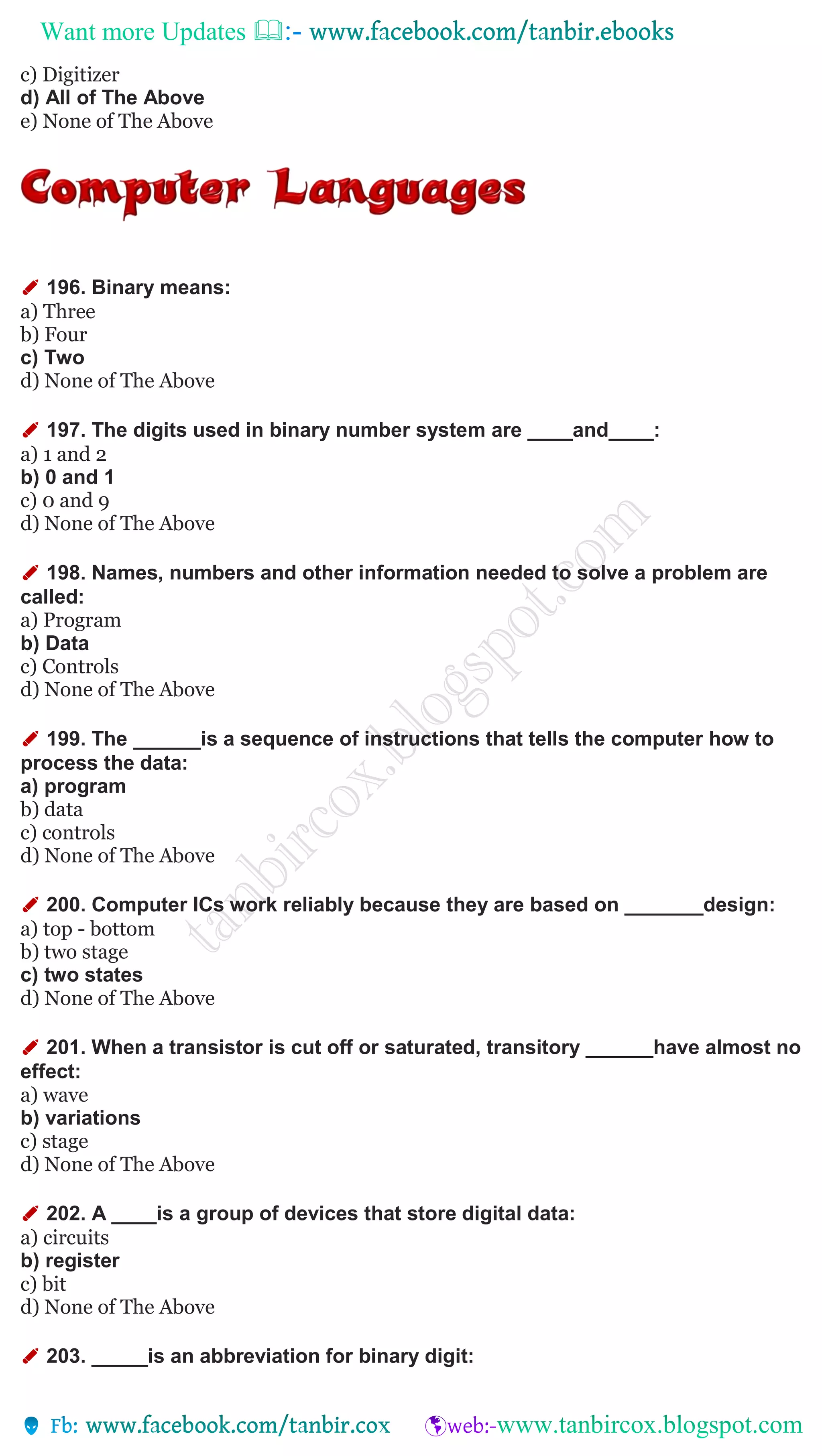 Want more Updates 
c) Digitizer
d) All of The Above
e) None of The Above
✐ 196. Binary means:
a) Three
b) Four
c) Two
d) None of The Above
✐ 197. The digits used in binary number system are ____and____:
a) 1 and 2
b) 0 and 1
c) 0 and 9
d) None of The Above
✐ 198. Names, numbers and other information needed to solve a problem are
called:
a) Program
b) Data
c) Controls
d) None of The Above
✐ 199. The ______is a sequence of instructions that tells the computer how to
process the data:
a) program
b) data
c) controls
d) None of The Above
✐ 200. Computer ICs work reliably because they are based on _______design:
a) top - bottom
b) two stage
c) two states
d) None of The Above
✐ 201. When a transistor is cut off or saturated, transitory ______have almost no
effect:
a) wave
b) variations
c) stage
d) None of The Above
✐ 202. A ____is a group of devices that store digital data:
a) circuits
b) register
c) bit
d) None of The Above
✐ 203. _____is an abbreviation for binary digit:
 