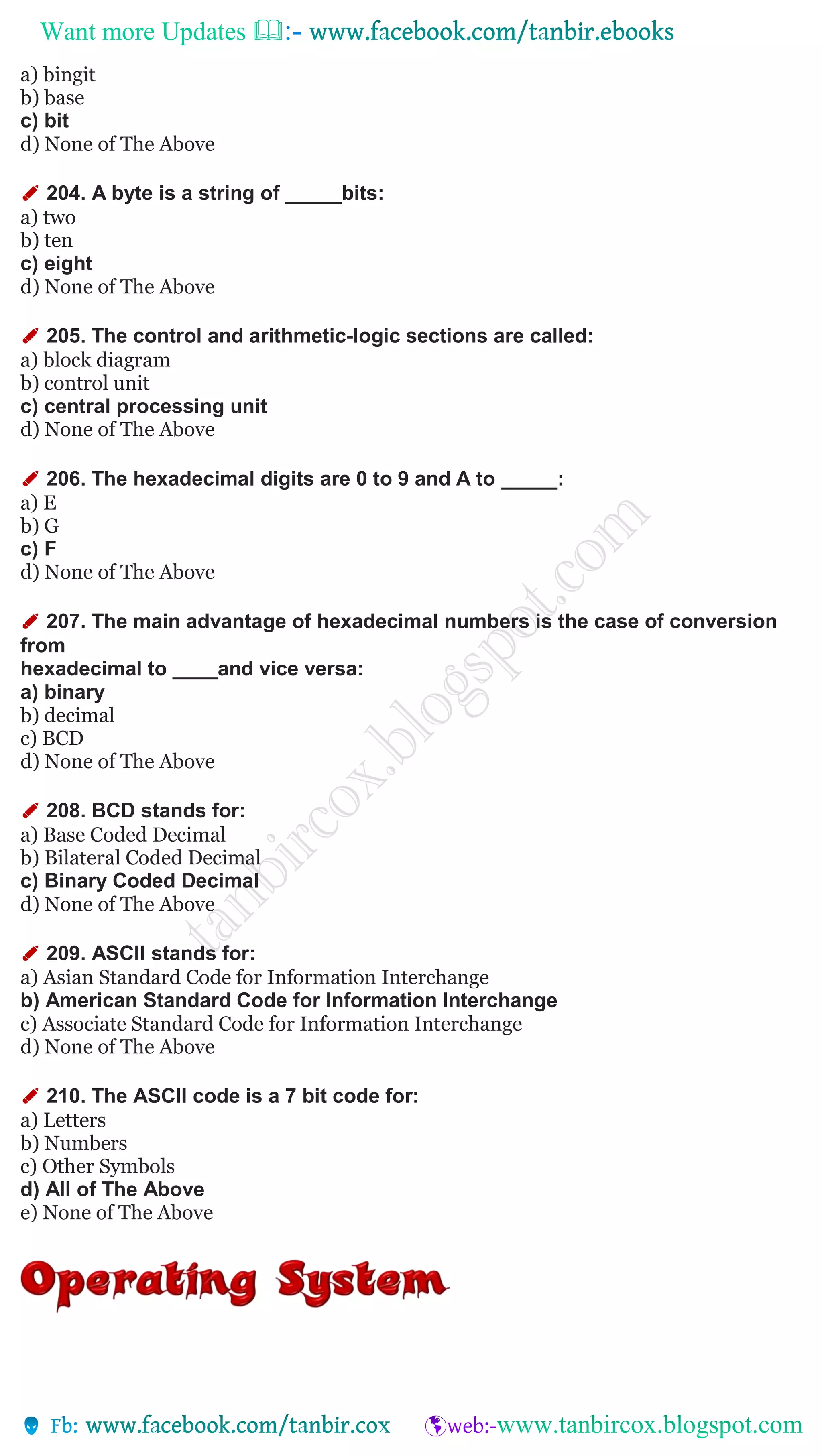 Want more Updates 
a) bingit
b) base
c) bit
d) None of The Above
✐ 204. A byte is a string of _____bits:
a) two
b) ten
c) eight
d) None of The Above
✐ 205. The control and arithmetic-logic sections are called:
a) block diagram
b) control unit
c) central processing unit
d) None of The Above
✐ 206. The hexadecimal digits are 0 to 9 and A to _____:
a) E
b) G
c) F
d) None of The Above
✐ 207. The main advantage of hexadecimal numbers is the case of conversion
from
hexadecimal to ____and vice versa:
a) binary
b) decimal
c) BCD
d) None of The Above
✐ 208. BCD stands for:
a) Base Coded Decimal
b) Bilateral Coded Decimal
c) Binary Coded Decimal
d) None of The Above
✐ 209. ASCII stands for:
a) Asian Standard Code for Information Interchange
b) American Standard Code for Information Interchange
c) Associate Standard Code for Information Interchange
d) None of The Above
✐ 210. The ASCII code is a 7 bit code for:
a) Letters
b) Numbers
c) Other Symbols
d) All of The Above
e) None of The Above
 