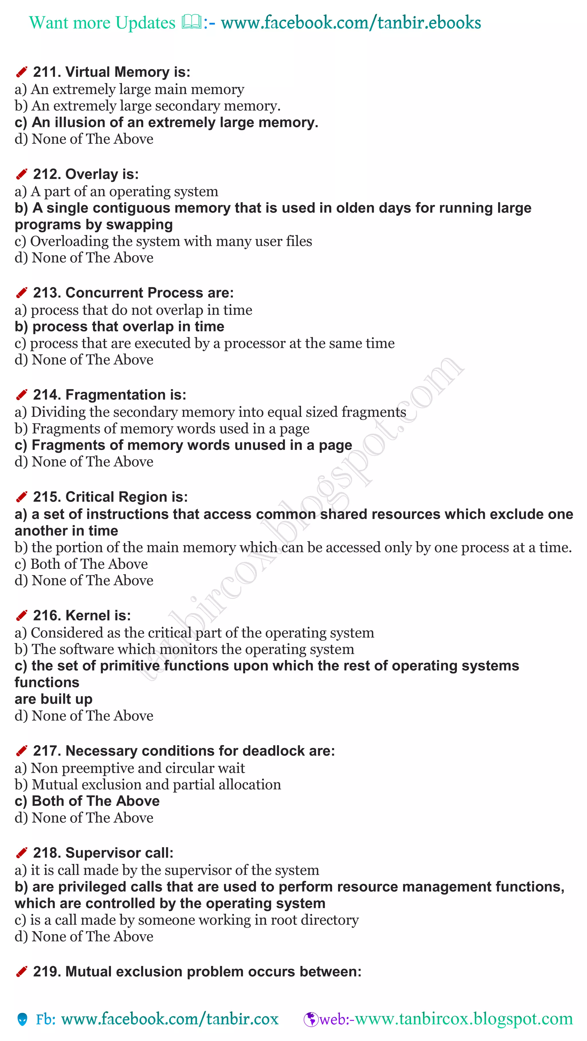 Want more Updates 
✐ 211. Virtual Memory is:
a) An extremely large main memory
b) An extremely large secondary memory.
c) An illusion of an extremely large memory.
d) None of The Above
✐ 212. Overlay is:
a) A part of an operating system
b) A single contiguous memory that is used in olden days for running large
programs by swapping
c) Overloading the system with many user files
d) None of The Above
✐ 213. Concurrent Process are:
a) process that do not overlap in time
b) process that overlap in time
c) process that are executed by a processor at the same time
d) None of The Above
✐ 214. Fragmentation is:
a) Dividing the secondary memory into equal sized fragments
b) Fragments of memory words used in a page
c) Fragments of memory words unused in a page
d) None of The Above
✐ 215. Critical Region is:
a) a set of instructions that access common shared resources which exclude one
another in time
b) the portion of the main memory which can be accessed only by one process at a time.
c) Both of The Above
d) None of The Above
✐ 216. Kernel is:
a) Considered as the critical part of the operating system
b) The software which monitors the operating system
c) the set of primitive functions upon which the rest of operating systems
functions
are built up
d) None of The Above
✐ 217. Necessary conditions for deadlock are:
a) Non preemptive and circular wait
b) Mutual exclusion and partial allocation
c) Both of The Above
d) None of The Above
✐ 218. Supervisor call:
a) it is call made by the supervisor of the system
b) are privileged calls that are used to perform resource management functions,
which are controlled by the operating system
c) is a call made by someone working in root directory
d) None of The Above
✐ 219. Mutual exclusion problem occurs between:
 