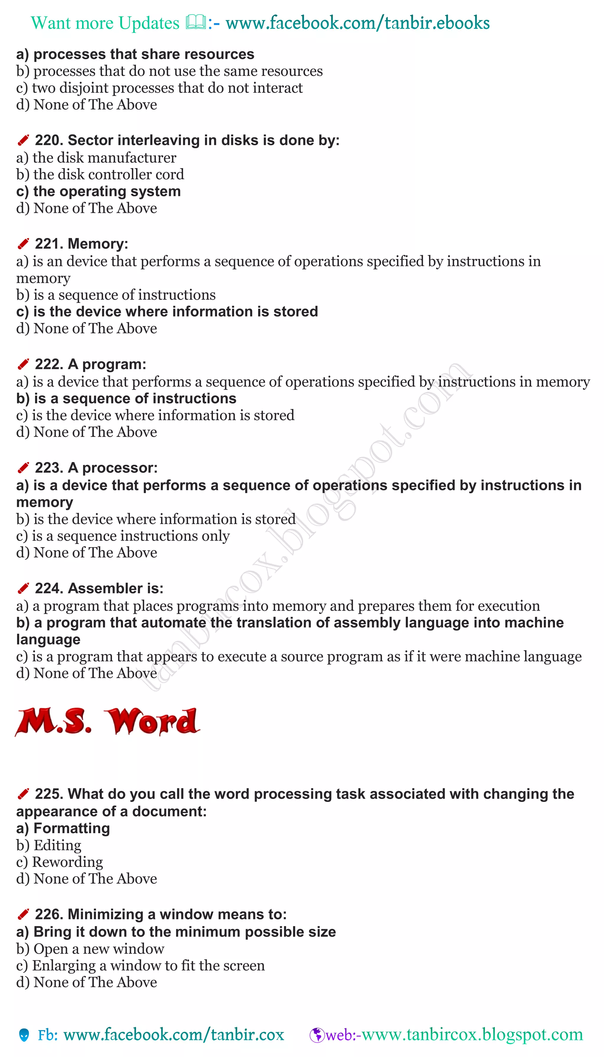 Want more Updates 
a) processes that share resources
b) processes that do not use the same resources
c) two disjoint processes that do not interact
d) None of The Above
✐ 220. Sector interleaving in disks is done by:
a) the disk manufacturer
b) the disk controller cord
c) the operating system
d) None of The Above
✐ 221. Memory:
a) is an device that performs a sequence of operations specified by instructions in
memory
b) is a sequence of instructions
c) is the device where information is stored
d) None of The Above
✐ 222. A program:
a) is a device that performs a sequence of operations specified by instructions in memory
b) is a sequence of instructions
c) is the device where information is stored
d) None of The Above
✐ 223. A processor:
a) is a device that performs a sequence of operations specified by instructions in
memory
b) is the device where information is stored
c) is a sequence instructions only
d) None of The Above
✐ 224. Assembler is:
a) a program that places programs into memory and prepares them for execution
b) a program that automate the translation of assembly language into machine
language
c) is a program that appears to execute a source program as if it were machine language
d) None of The Above
✐ 225. What do you call the word processing task associated with changing the
appearance of a document:
a) Formatting
b) Editing
c) Rewording
d) None of The Above
✐ 226. Minimizing a window means to:
a) Bring it down to the minimum possible size
b) Open a new window
c) Enlarging a window to fit the screen
d) None of The Above
 