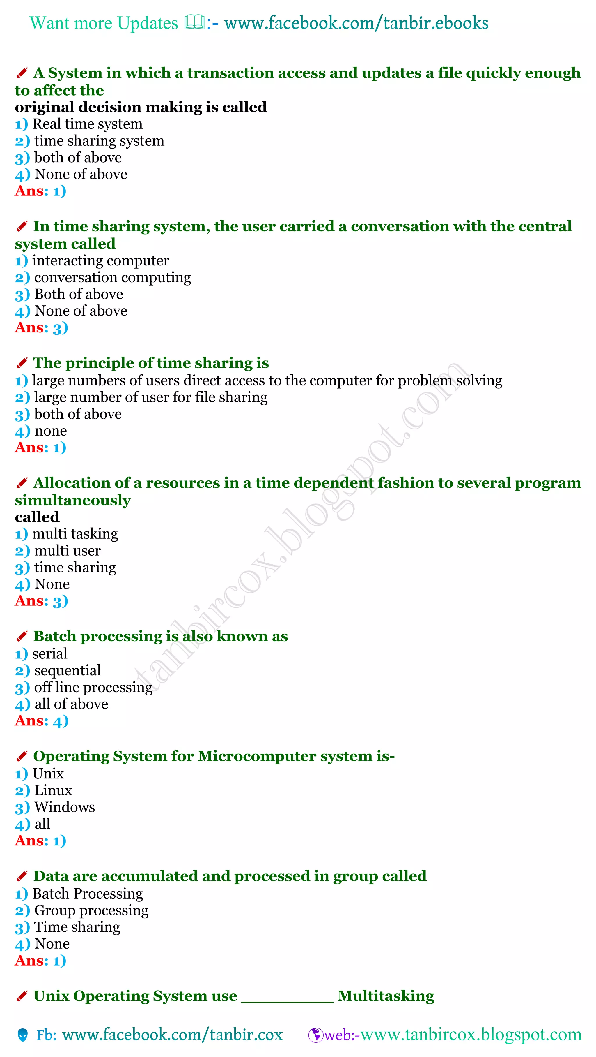 Want more Updates 
✐ A System in which a transaction access and updates a file quickly enough
to affect the
original decision making is called
1) Real time system
2) time sharing system
3) both of above
4) None of above
Ans: 1)
✐ In time sharing system, the user carried a conversation with the central
system called
1) interacting computer
2) conversation computing
3) Both of above
4) None of above
Ans: 3)
✐ The principle of time sharing is
1) large numbers of users direct access to the computer for problem solving
2) large number of user for file sharing
3) both of above
4) none
Ans: 1)
✐ Allocation of a resources in a time dependent fashion to several program
simultaneously
called
1) multi tasking
2) multi user
3) time sharing
4) None
Ans: 3)
✐ Batch processing is also known as
1) serial
2) sequential
3) off line processing
4) all of above
Ans: 4)
✐ Operating System for Microcomputer system is-
1) Unix
2) Linux
3) Windows
4) all
Ans: 1)
✐ Data are accumulated and processed in group called
1) Batch Processing
2) Group processing
3) Time sharing
4) None
Ans: 1)
✐ Unix Operating System use _________ Multitasking
 