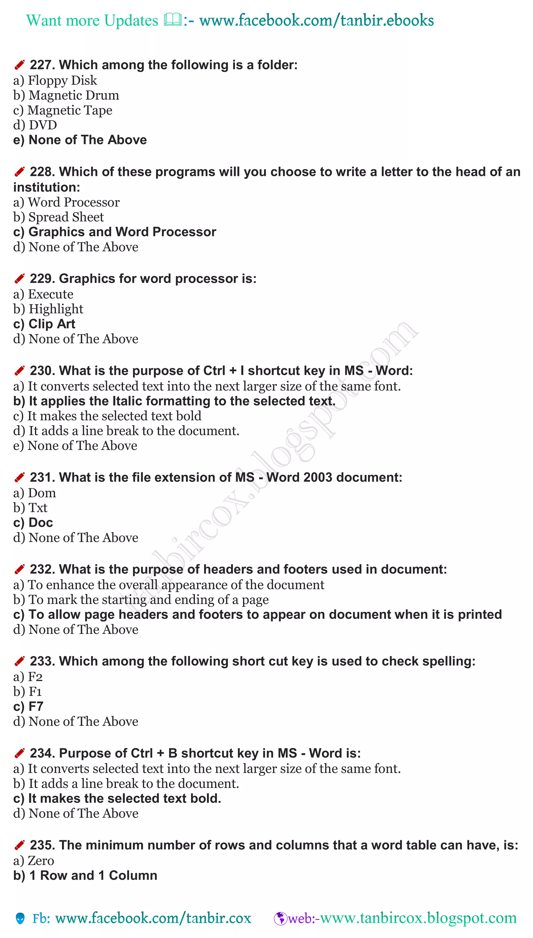 Want more Updates 
✐ 227. Which among the following is a folder:
a) Floppy Disk
b) Magnetic Drum
c) Magnetic Tape
d) DVD
e) None of The Above
✐ 228. Which of these programs will you choose to write a letter to the head of an
institution:
a) Word Processor
b) Spread Sheet
c) Graphics and Word Processor
d) None of The Above
✐ 229. Graphics for word processor is:
a) Execute
b) Highlight
c) Clip Art
d) None of The Above
✐ 230. What is the purpose of Ctrl + I shortcut key in MS - Word:
a) It converts selected text into the next larger size of the same font.
b) It applies the Italic formatting to the selected text.
c) It makes the selected text bold
d) It adds a line break to the document.
e) None of The Above
✐ 231. What is the file extension of MS - Word 2003 document:
a) Dom
b) Txt
c) Doc
d) None of The Above
✐ 232. What is the purpose of headers and footers used in document:
a) To enhance the overall appearance of the document
b) To mark the starting and ending of a page
c) To allow page headers and footers to appear on document when it is printed
d) None of The Above
✐ 233. Which among the following short cut key is used to check spelling:
a) F2
b) F1
c) F7
d) None of The Above
✐ 234. Purpose of Ctrl + B shortcut key in MS - Word is:
a) It converts selected text into the next larger size of the same font.
b) It adds a line break to the document.
c) It makes the selected text bold.
d) None of The Above
✐ 235. The minimum number of rows and columns that a word table can have, is:
a) Zero
b) 1 Row and 1 Column
 