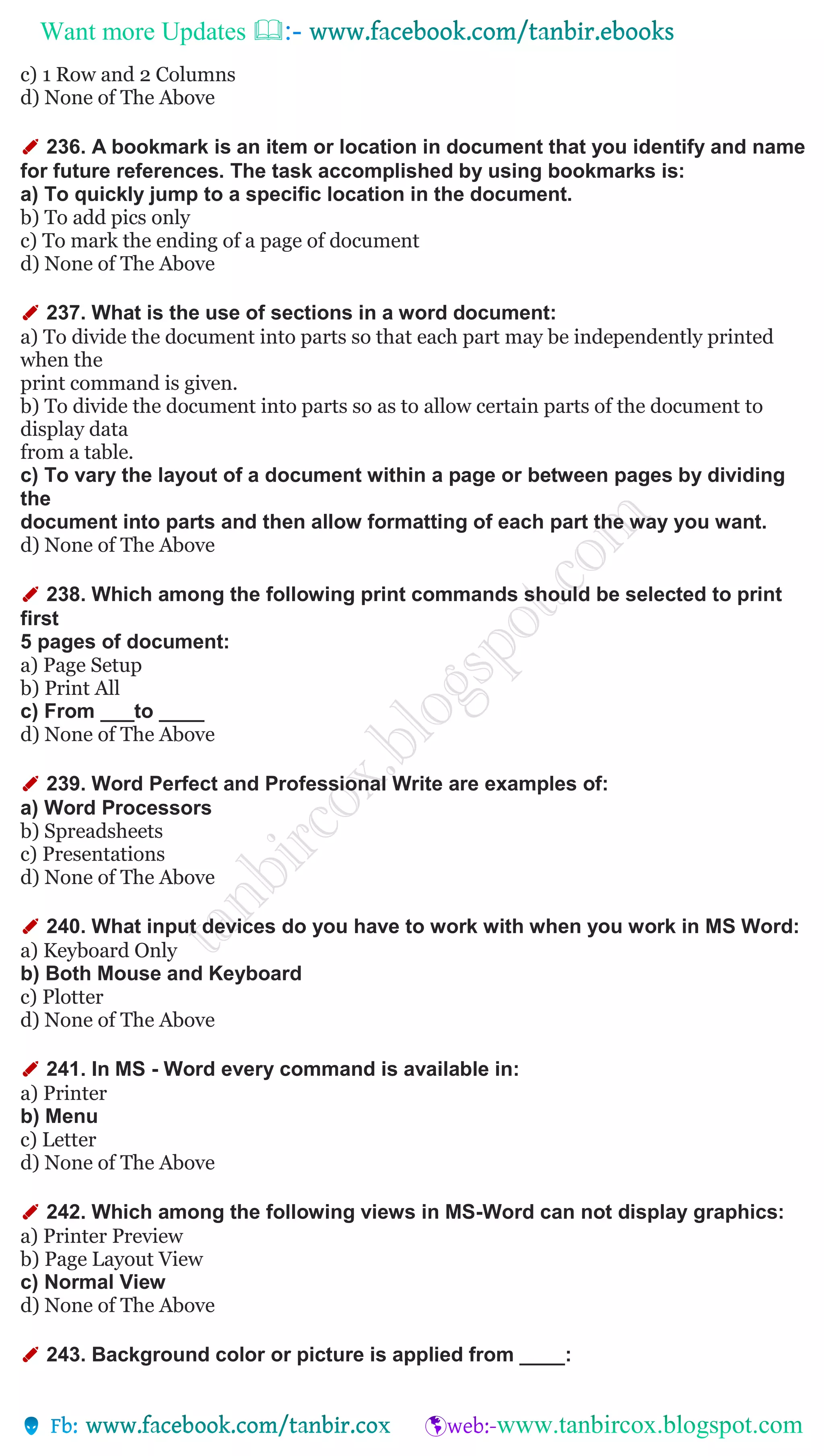 Want more Updates 
c) 1 Row and 2 Columns
d) None of The Above
✐ 236. A bookmark is an item or location in document that you identify and name
for future references. The task accomplished by using bookmarks is:
a) To quickly jump to a specific location in the document.
b) To add pics only
c) To mark the ending of a page of document
d) None of The Above
✐ 237. What is the use of sections in a word document:
a) To divide the document into parts so that each part may be independently printed
when the
print command is given.
b) To divide the document into parts so as to allow certain parts of the document to
display data
from a table.
c) To vary the layout of a document within a page or between pages by dividing
the
document into parts and then allow formatting of each part the way you want.
d) None of The Above
✐ 238. Which among the following print commands should be selected to print
first
5 pages of document:
a) Page Setup
b) Print All
c) From ___to ____
d) None of The Above
✐ 239. Word Perfect and Professional Write are examples of:
a) Word Processors
b) Spreadsheets
c) Presentations
d) None of The Above
✐ 240. What input devices do you have to work with when you work in MS Word:
a) Keyboard Only
b) Both Mouse and Keyboard
c) Plotter
d) None of The Above
✐ 241. In MS - Word every command is available in:
a) Printer
b) Menu
c) Letter
d) None of The Above
✐ 242. Which among the following views in MS-Word can not display graphics:
a) Printer Preview
b) Page Layout View
c) Normal View
d) None of The Above
✐ 243. Background color or picture is applied from ____:
 