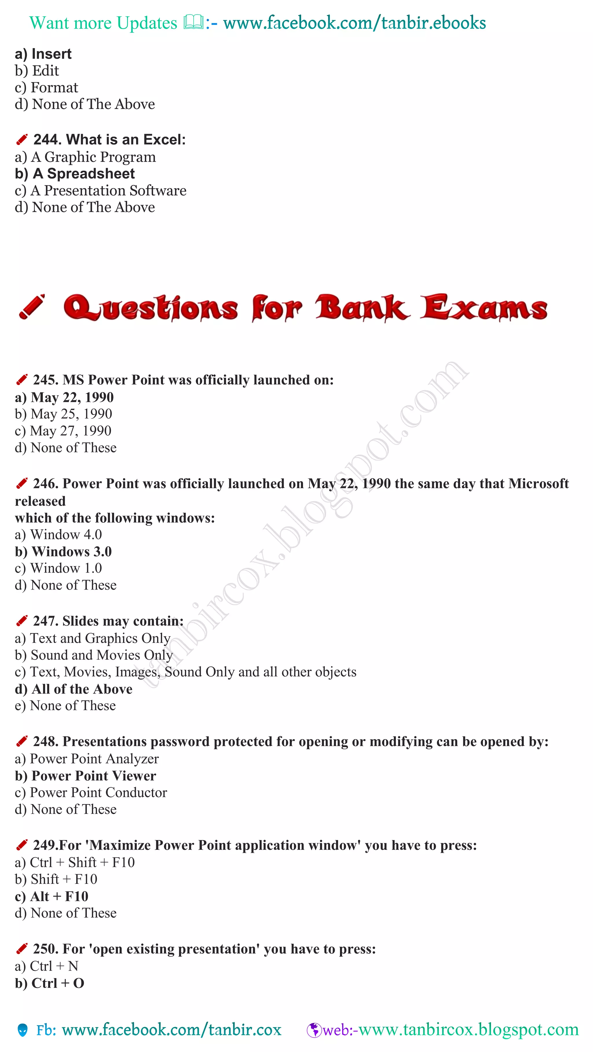 Want more Updates 
a) Insert
b) Edit
c) Format
d) None of The Above
✐ 244. What is an Excel:
a) A Graphic Program
b) A Spreadsheet
c) A Presentation Software
d) None of The Above
✐ 245. MS Power Point was officially launched on:
a) May 22, 1990
b) May 25, 1990
c) May 27, 1990
d) None of These
✐ 246. Power Point was officially launched on May 22, 1990 the same day that Microsoft
released
which of the following windows:
a) Window 4.0
b) Windows 3.0
c) Window 1.0
d) None of These
✐ 247. Slides may contain:
a) Text and Graphics Only
b) Sound and Movies Only
c) Text, Movies, Images, Sound Only and all other objects
d) All of the Above
e) None of These
✐ 248. Presentations password protected for opening or modifying can be opened by:
a) Power Point Analyzer
b) Power Point Viewer
c) Power Point Conductor
d) None of These
✐ 249.For 'Maximize Power Point application window' you have to press:
a) Ctrl + Shift + F10
b) Shift + F10
c) Alt + F10
d) None of These
✐ 250. For 'open existing presentation' you have to press:
a) Ctrl + N
b) Ctrl + O
 