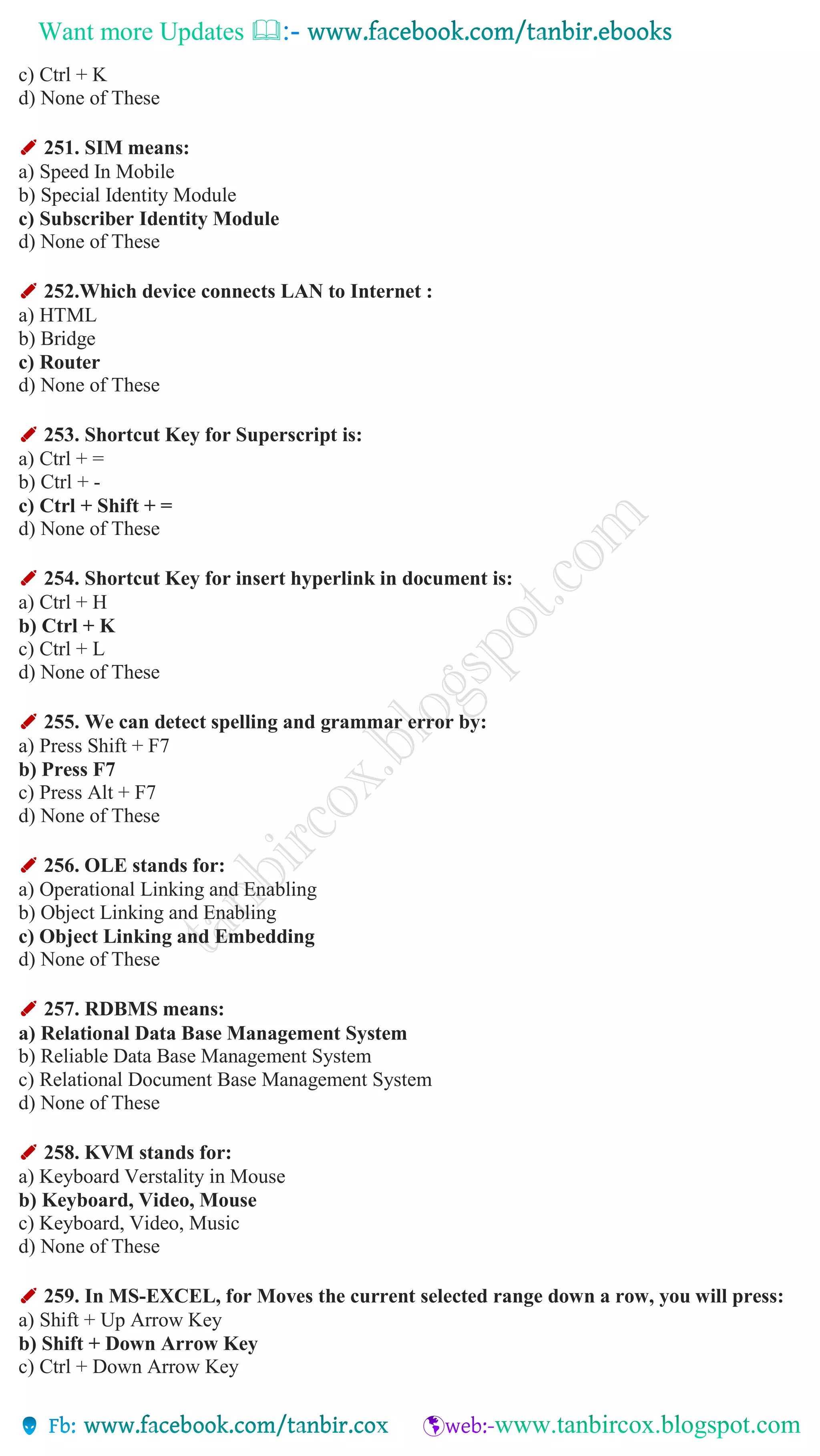 Want more Updates 
c) Ctrl + K
d) None of These
✐ 251. SIM means:
a) Speed In Mobile
b) Special Identity Module
c) Subscriber Identity Module
d) None of These
✐ 252.Which device connects LAN to Internet :
a) HTML
b) Bridge
c) Router
d) None of These
✐ 253. Shortcut Key for Superscript is:
a) Ctrl + =
b) Ctrl + -
c) Ctrl + Shift + =
d) None of These
✐ 254. Shortcut Key for insert hyperlink in document is:
a) Ctrl + H
b) Ctrl + K
c) Ctrl + L
d) None of These
✐ 255. We can detect spelling and grammar error by:
a) Press Shift + F7
b) Press F7
c) Press Alt + F7
d) None of These
✐ 256. OLE stands for:
a) Operational Linking and Enabling
b) Object Linking and Enabling
c) Object Linking and Embedding
d) None of These
✐ 257. RDBMS means:
a) Relational Data Base Management System
b) Reliable Data Base Management System
c) Relational Document Base Management System
d) None of These
✐ 258. KVM stands for:
a) Keyboard Verstality in Mouse
b) Keyboard, Video, Mouse
c) Keyboard, Video, Music
d) None of These
✐ 259. In MS-EXCEL, for Moves the current selected range down a row, you will press:
a) Shift + Up Arrow Key
b) Shift + Down Arrow Key
c) Ctrl + Down Arrow Key
 