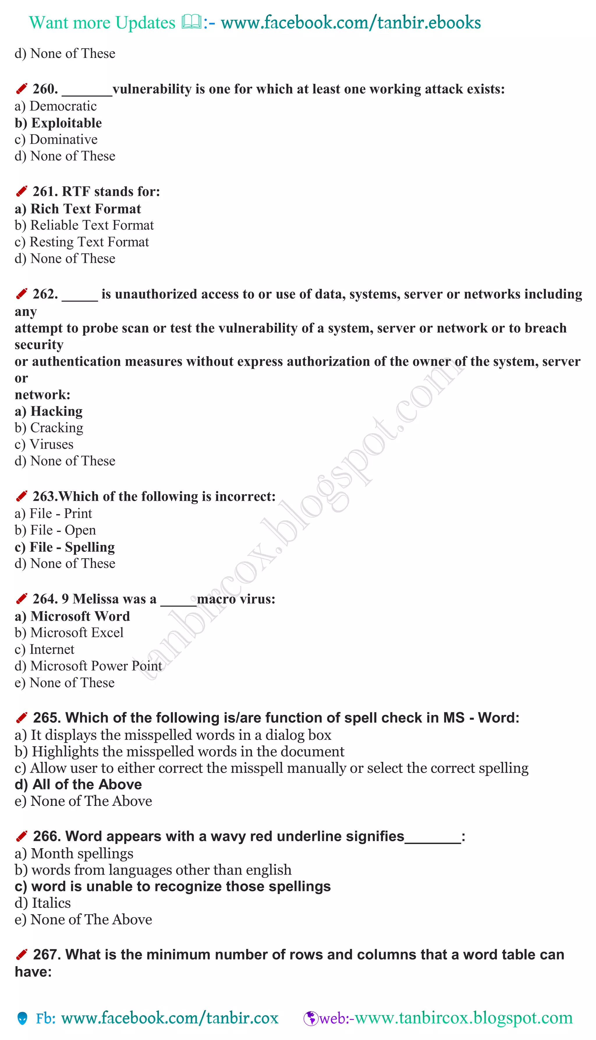 Want more Updates 
d) None of These
✐ 260. _______vulnerability is one for which at least one working attack exists:
a) Democratic
b) Exploitable
c) Dominative
d) None of These
✐ 261. RTF stands for:
a) Rich Text Format
b) Reliable Text Format
c) Resting Text Format
d) None of These
✐ 262. _____ is unauthorized access to or use of data, systems, server or networks including
any
attempt to probe scan or test the vulnerability of a system, server or network or to breach
security
or authentication measures without express authorization of the owner of the system, server
or
network:
a) Hacking
b) Cracking
c) Viruses
d) None of These
✐ 263.Which of the following is incorrect:
a) File - Print
b) File - Open
c) File - Spelling
d) None of These
✐ 264. 9 Melissa was a _____macro virus:
a) Microsoft Word
b) Microsoft Excel
c) Internet
d) Microsoft Power Point
e) None of These
✐ 265. Which of the following is/are function of spell check in MS - Word:
a) It displays the misspelled words in a dialog box
b) Highlights the misspelled words in the document
c) Allow user to either correct the misspell manually or select the correct spelling
d) All of the Above
e) None of The Above
✐ 266. Word appears with a wavy red underline signifies_______:
a) Month spellings
b) words from languages other than english
c) word is unable to recognize those spellings
d) Italics
e) None of The Above
✐ 267. What is the minimum number of rows and columns that a word table can
have:
 