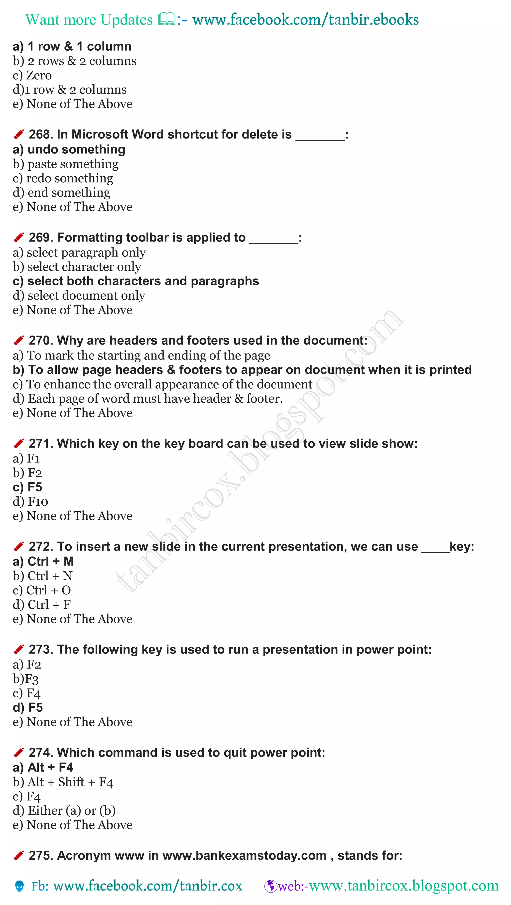 Want more Updates 
a) 1 row & 1 column
b) 2 rows & 2 columns
c) Zero
d)1 row & 2 columns
e) None of The Above
✐ 268. In Microsoft Word shortcut for delete is _______:
a) undo something
b) paste something
c) redo something
d) end something
e) None of The Above
✐ 269. Formatting toolbar is applied to _______:
a) select paragraph only
b) select character only
c) select both characters and paragraphs
d) select document only
e) None of The Above
✐ 270. Why are headers and footers used in the document:
a) To mark the starting and ending of the page
b) To allow page headers & footers to appear on document when it is printed
c) To enhance the overall appearance of the document
d) Each page of word must have header & footer.
e) None of The Above
✐ 271. Which key on the key board can be used to view slide show:
a) F1
b) F2
c) F5
d) F10
e) None of The Above
✐ 272. To insert a new slide in the current presentation, we can use ____key:
a) Ctrl + M
b) Ctrl + N
c) Ctrl + O
d) Ctrl + F
e) None of The Above
✐ 273. The following key is used to run a presentation in power point:
a) F2
b)F3
c) F4
d) F5
e) None of The Above
✐ 274. Which command is used to quit power point:
a) Alt + F4
b) Alt + Shift + F4
c) F4
d) Either (a) or (b)
e) None of The Above
✐ 275. Acronym www in www.bankexamstoday.com , stands for:
 