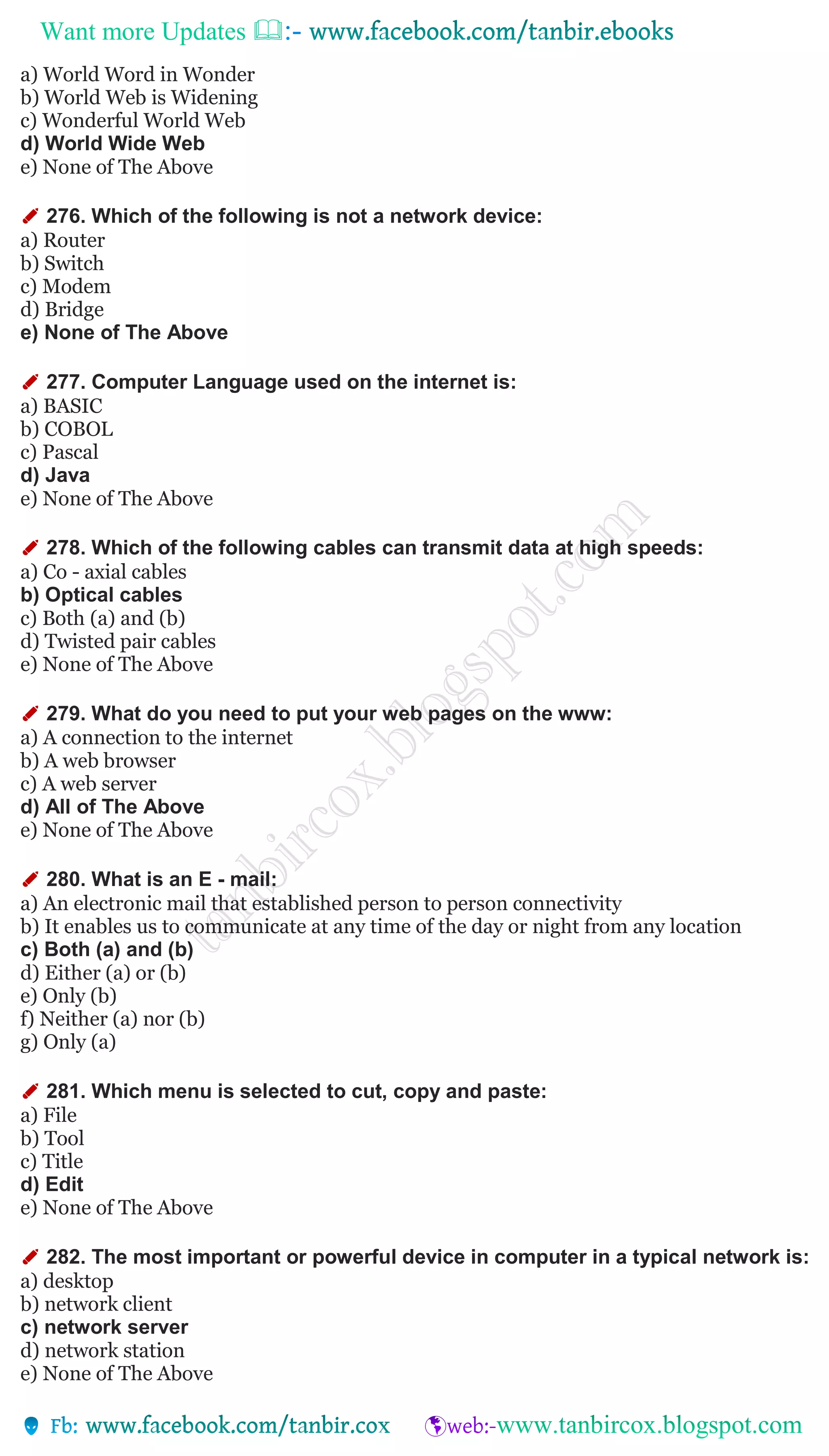 Want more Updates 
a) World Word in Wonder
b) World Web is Widening
c) Wonderful World Web
d) World Wide Web
e) None of The Above
✐ 276. Which of the following is not a network device:
a) Router
b) Switch
c) Modem
d) Bridge
e) None of The Above
✐ 277. Computer Language used on the internet is:
a) BASIC
b) COBOL
c) Pascal
d) Java
e) None of The Above
✐ 278. Which of the following cables can transmit data at high speeds:
a) Co - axial cables
b) Optical cables
c) Both (a) and (b)
d) Twisted pair cables
e) None of The Above
✐ 279. What do you need to put your web pages on the www:
a) A connection to the internet
b) A web browser
c) A web server
d) All of The Above
e) None of The Above
✐ 280. What is an E - mail:
a) An electronic mail that established person to person connectivity
b) It enables us to communicate at any time of the day or night from any location
c) Both (a) and (b)
d) Either (a) or (b)
e) Only (b)
f) Neither (a) nor (b)
g) Only (a)
✐ 281. Which menu is selected to cut, copy and paste:
a) File
b) Tool
c) Title
d) Edit
e) None of The Above
✐ 282. The most important or powerful device in computer in a typical network is:
a) desktop
b) network client
c) network server
d) network station
e) None of The Above
 