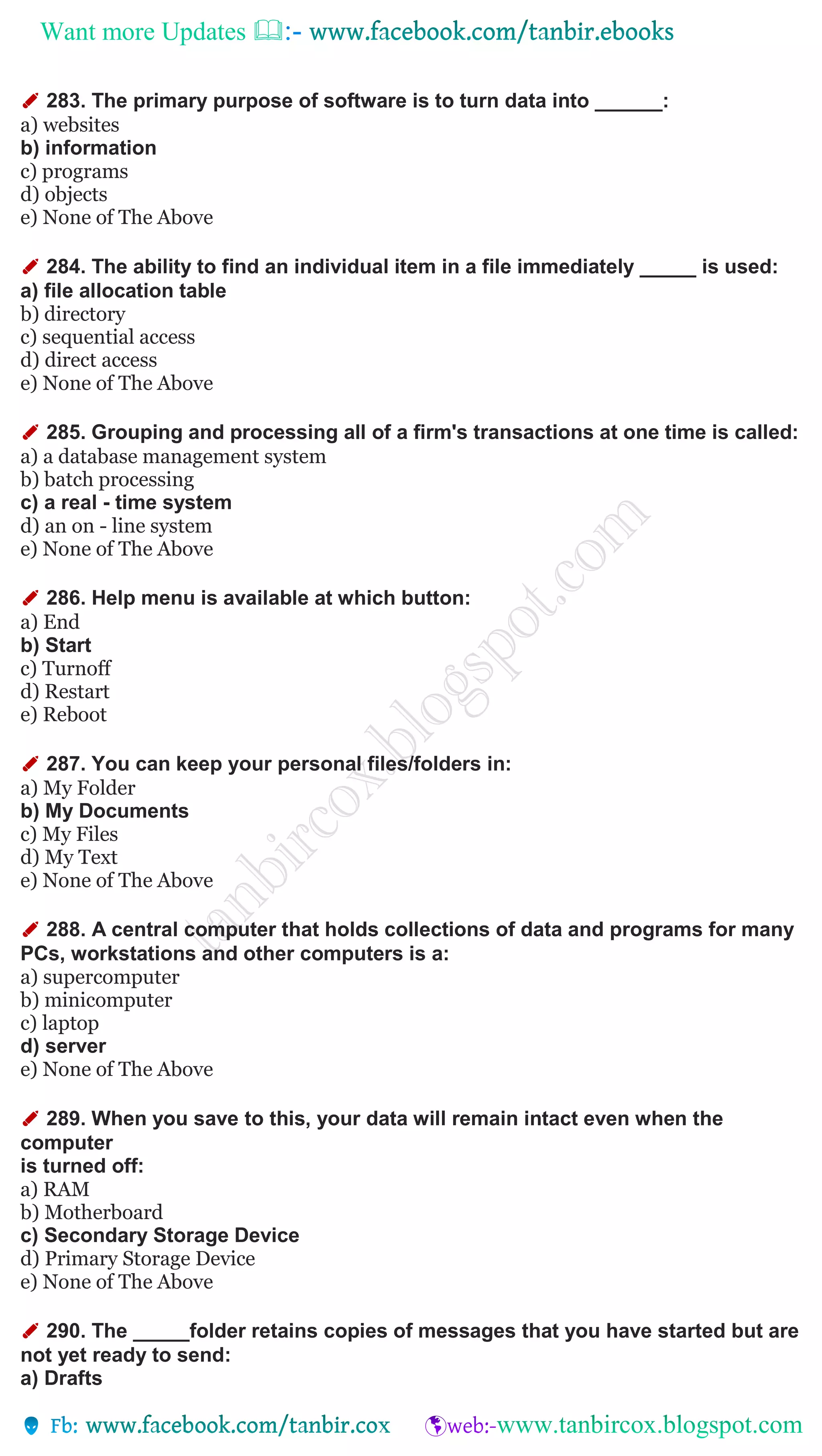 Want more Updates 
✐ 283. The primary purpose of software is to turn data into ______:
a) websites
b) information
c) programs
d) objects
e) None of The Above
✐ 284. The ability to find an individual item in a file immediately _____ is used:
a) file allocation table
b) directory
c) sequential access
d) direct access
e) None of The Above
✐ 285. Grouping and processing all of a firm's transactions at one time is called:
a) a database management system
b) batch processing
c) a real - time system
d) an on - line system
e) None of The Above
✐ 286. Help menu is available at which button:
a) End
b) Start
c) Turnoff
d) Restart
e) Reboot
✐ 287. You can keep your personal files/folders in:
a) My Folder
b) My Documents
c) My Files
d) My Text
e) None of The Above
✐ 288. A central computer that holds collections of data and programs for many
PCs, workstations and other computers is a:
a) supercomputer
b) minicomputer
c) laptop
d) server
e) None of The Above
✐ 289. When you save to this, your data will remain intact even when the
computer
is turned off:
a) RAM
b) Motherboard
c) Secondary Storage Device
d) Primary Storage Device
e) None of The Above
✐ 290. The _____folder retains copies of messages that you have started but are
not yet ready to send:
a) Drafts
 