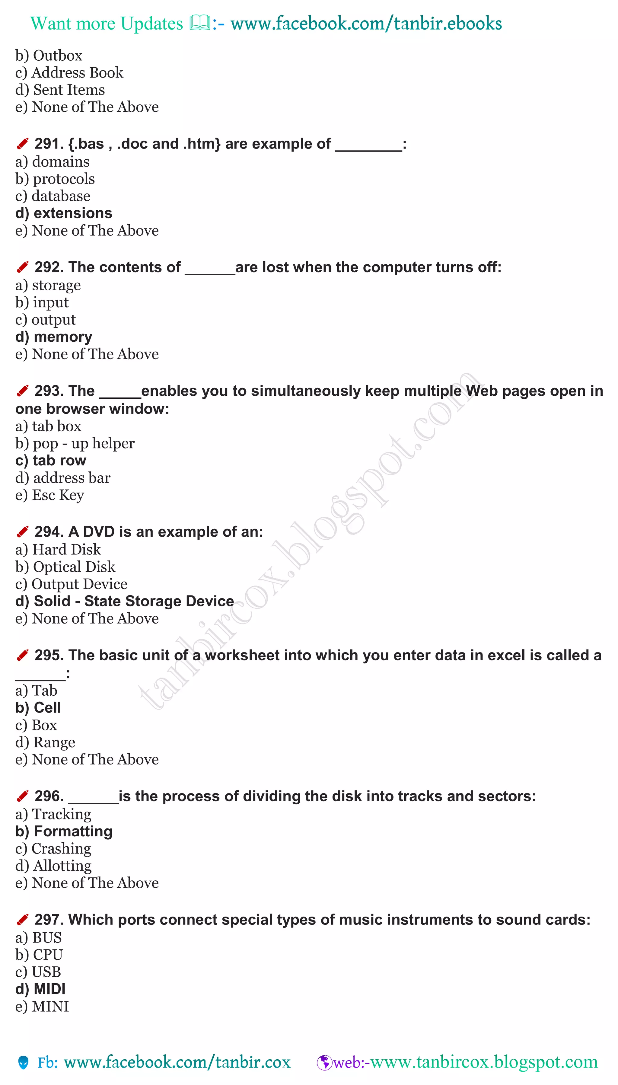 Want more Updates 
b) Outbox
c) Address Book
d) Sent Items
e) None of The Above
✐ 291. {.bas , .doc and .htm} are example of ________:
a) domains
b) protocols
c) database
d) extensions
e) None of The Above
✐ 292. The contents of ______are lost when the computer turns off:
a) storage
b) input
c) output
d) memory
e) None of The Above
✐ 293. The _____enables you to simultaneously keep multiple Web pages open in
one browser window:
a) tab box
b) pop - up helper
c) tab row
d) address bar
e) Esc Key
✐ 294. A DVD is an example of an:
a) Hard Disk
b) Optical Disk
c) Output Device
d) Solid - State Storage Device
e) None of The Above
✐ 295. The basic unit of a worksheet into which you enter data in excel is called a
______:
a) Tab
b) Cell
c) Box
d) Range
e) None of The Above
✐ 296. ______is the process of dividing the disk into tracks and sectors:
a) Tracking
b) Formatting
c) Crashing
d) Allotting
e) None of The Above
✐ 297. Which ports connect special types of music instruments to sound cards:
a) BUS
b) CPU
c) USB
d) MIDI
e) MINI
 