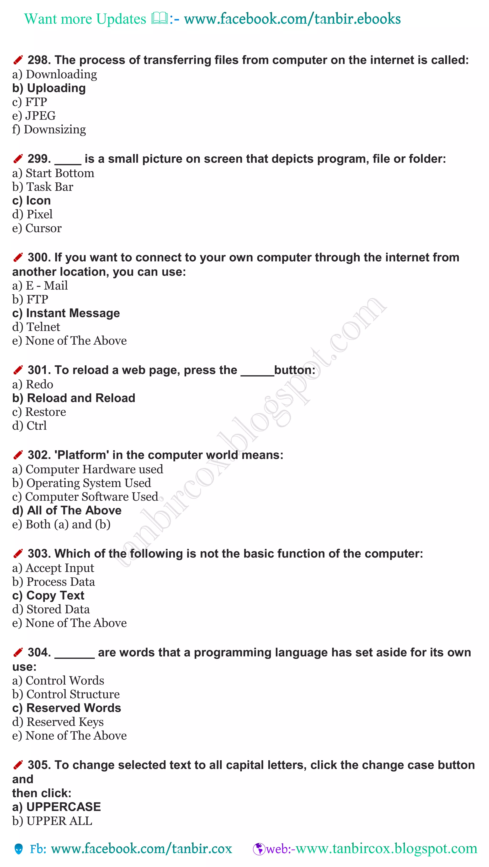 Want more Updates 
✐ 298. The process of transferring files from computer on the internet is called:
a) Downloading
b) Uploading
c) FTP
e) JPEG
f) Downsizing
✐ 299. ____ is a small picture on screen that depicts program, file or folder:
a) Start Bottom
b) Task Bar
c) Icon
d) Pixel
e) Cursor
✐ 300. If you want to connect to your own computer through the internet from
another location, you can use:
a) E - Mail
b) FTP
c) Instant Message
d) Telnet
e) None of The Above
✐ 301. To reload a web page, press the _____button:
a) Redo
b) Reload and Reload
c) Restore
d) Ctrl
✐ 302. 'Platform' in the computer world means:
a) Computer Hardware used
b) Operating System Used
c) Computer Software Used
d) All of The Above
e) Both (a) and (b)
✐ 303. Which of the following is not the basic function of the computer:
a) Accept Input
b) Process Data
c) Copy Text
d) Stored Data
e) None of The Above
✐ 304. ______ are words that a programming language has set aside for its own
use:
a) Control Words
b) Control Structure
c) Reserved Words
d) Reserved Keys
e) None of The Above
✐ 305. To change selected text to all capital letters, click the change case button
and
then click:
a) UPPERCASE
b) UPPER ALL
 