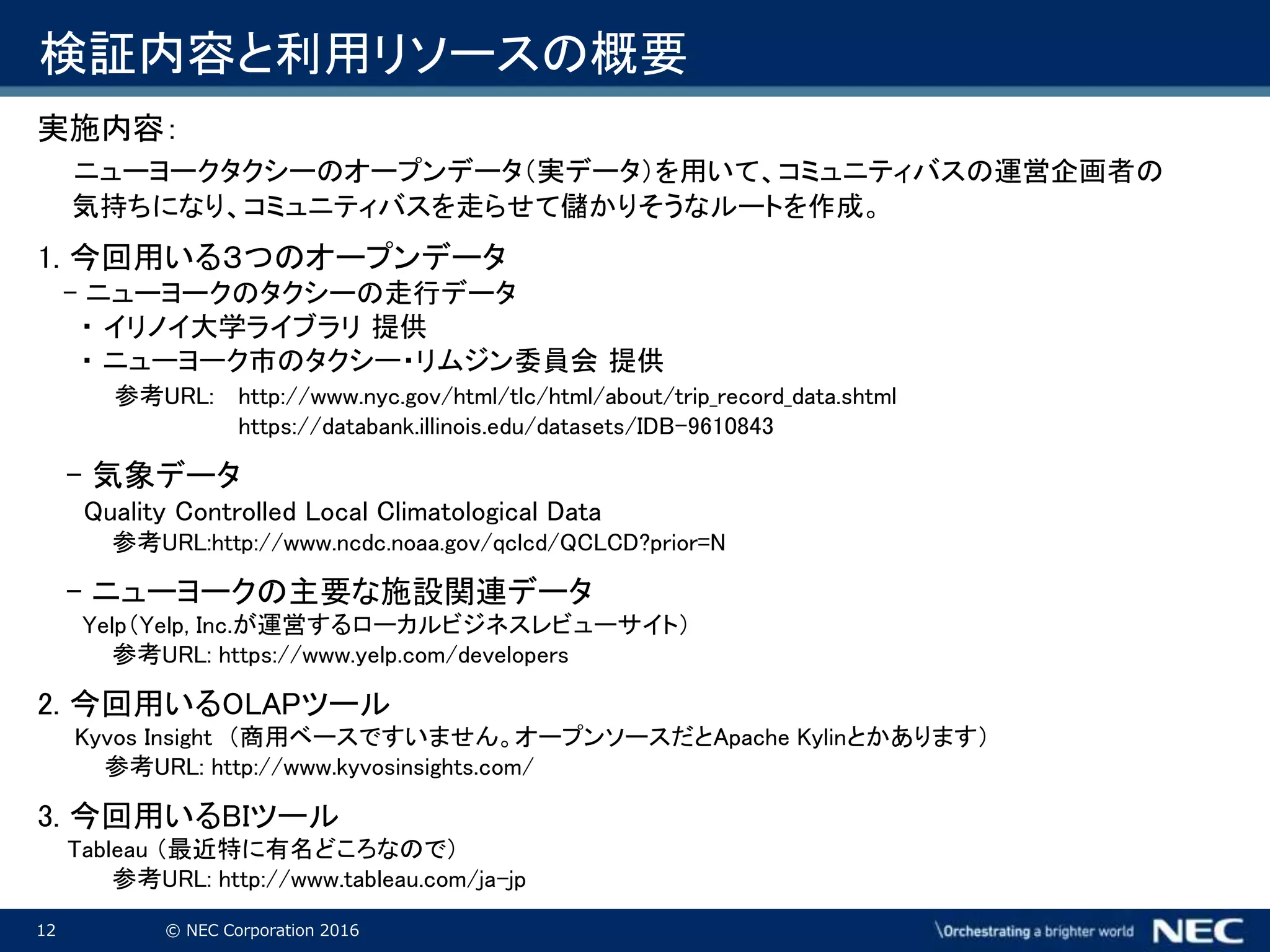 12 © NEC Corporation 2016
検証内容と利用リソースの概要
実施内容：
ニューヨークタクシーのオープンデータ（実データ）を用いて、コミュニティバスの運営企画者の
気持ちになり、コミュニティバスを走らせて儲かりそうなルートを作成。
1. 今回用いる３つのオープンデータ
- ニューヨークのタクシーの走行データ
・ イリノイ大学ライブラリ 提供
・ ニューヨーク市のタクシー・リムジン委員会 提供
参考URL: http://www.nyc.gov/html/tlc/html/about/trip_record_data.shtml
https://databank.illinois.edu/datasets/IDB-9610843
- 気象データ
Quality Controlled Local Climatological Data
参考URL:http://www.ncdc.noaa.gov/qclcd/QCLCD?prior=N
- ニューヨークの主要な施設関連データ
Yelp（Yelp, Inc.が運営するローカルビジネスレビューサイト）
参考URL: https://www.yelp.com/developers
2. 今回用いるOLAPツール
Kyvos Insight （商用ベースですいません。オープンソースだとApache Kylinとかあります）
参考URL: http://www.kyvosinsights.com/
3. 今回用いるBIツール
Tableau （最近特に有名どころなので）
参考URL: http://www.tableau.com/ja-jp
 